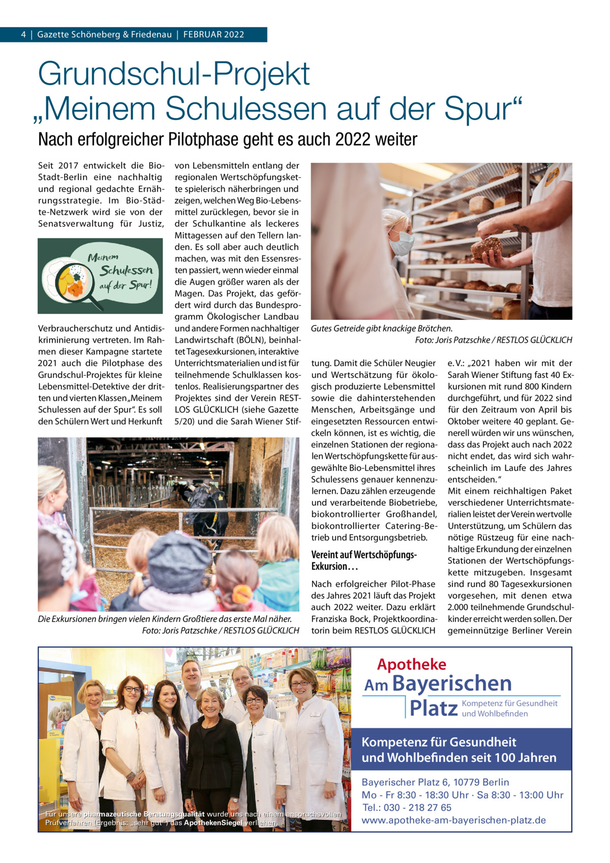 4  |  Gazette Schöneberg & Friedenau  |  FEBRUAR 2022  Grundschul-Projekt „Meinem Schulessen auf der Spur“ Nach erfolgreicher Pilotphase geht es auch 2022 weiter Seit 2017 entwickelt die BioStadt-Berlin eine nachhaltig und regional gedachte Ernährungsstrategie. Im Bio-Städte-Netzwerk wird sie von der Senatsverwaltung für Justiz,  Verbraucherschutz und Antidiskriminierung vertreten. Im Rahmen dieser Kampagne startete 2021 auch die Pilotphase des Grundschul-Projektes für kleine Lebensmittel-Detektive der dritten und vierten Klassen „Meinem Schulessen auf der Spur“. Es soll den Schülern Wert und Herkunft  von Lebensmitteln entlang der regionalen Wertschöpfungskette spielerisch näherbringen und zeigen, welchen Weg Bio-Lebensmittel zurücklegen, bevor sie in der Schulkantine als leckeres Mittagessen auf den Tellern landen. Es soll aber auch deutlich machen, was mit den Essensresten passiert, wenn wieder einmal die Augen größer waren als der Magen. Das Projekt, das gefördert wird durch das Bundesprogramm Ökologischer Landbau und andere Formen nachhaltiger Landwirtschaft (BÖLN), beinhaltet Tagesexkursionen, interaktive Unterrichtsmaterialien und ist für teilnehmende Schulklassen kostenlos. Realisierungspartner des Projektes sind der Verein RESTLOS GLÜCKLICH (siehe Gazette 5/20) und die Sarah Wiener Stif Gutes Getreide gibt knackige Brötchen. Foto: Joris Patzschke / RESTLOS GLÜCKLICH tung. Damit die Schüler Neugier und Wertschätzung für ökologisch produzierte Lebensmittel sowie die dahinterstehenden Menschen, Arbeitsgänge und eingesetzten Ressourcen entwickeln können, ist es wichtig, die einzelnen Stationen der regionalen Wertschöpfungskette für ausgewählte Bio-Lebensmittel ihres Schulessens genauer kennenzulernen. Dazu zählen erzeugende und verarbeitende Biobetriebe, biokontrollierter Großhandel, biokontrollierter Catering-Betrieb und Entsorgungsbetrieb.  Vereint auf WertschöpfungsExkursion…  Die Exkursionen bringen vielen Kindern Großtiere das erste Mal näher. Foto: Joris Patzschke / RESTLOS GLÜCKLICH  Nach erfolgreicher Pilot-Phase des Jahres 2021 läuft das Projekt auch 2022 weiter. Dazu erklärt Franziska Bock, Projektkoordinatorin beim RESTLOS GLÜCKLICH  e. V.: „2021 haben wir mit der Sarah Wiener Stiftung fast 40 Exkursionen mit rund 800 Kindern durchgeführt, und für 2022 sind für den Zeitraum von April bis Oktober weitere 40 geplant. Generell würden wir uns wünschen, dass das Projekt auch nach 2022 nicht endet, das wird sich wahrscheinlich im Laufe des Jahres entscheiden. “ Mit einem reichhaltigen Paket verschiedener Unterrichtsmaterialien leistet der Verein wertvolle Unterstützung, um Schülern das nötige Rüstzeug für eine nachhaltige Erkundung der einzelnen Stationen der Wertschöpfungskette mitzugeben. Insgesamt sind rund 80 Tagesexkursionen vorgesehen, mit denen etwa 2.000 teilnehmende Grundschulkinder erreicht werden sollen. Der gemeinnützige Berliner Verein  Apotheke Am Bayerischen  Platz  Kompetenz für Gesundheit und Wohlbefinden  Kompetenz für Gesundheit und Wohlbefinden seit 100 Jahren  Für unsere pharmazeutische Beratungsqualität wurde uns nach einem anspruchsvollen Prüfverfahren (Ergebnis: „sehr gut“) das ApothekenSiegel verliehen.  Bayerischer Platz 6, 10779 Berlin Mo - Fr 8:30 - 18:30 Uhr · Sa 8:30 - 13:00 Uhr Tel.: 030 - 218 27 65 www.apotheke-am-bayerischen-platz.de