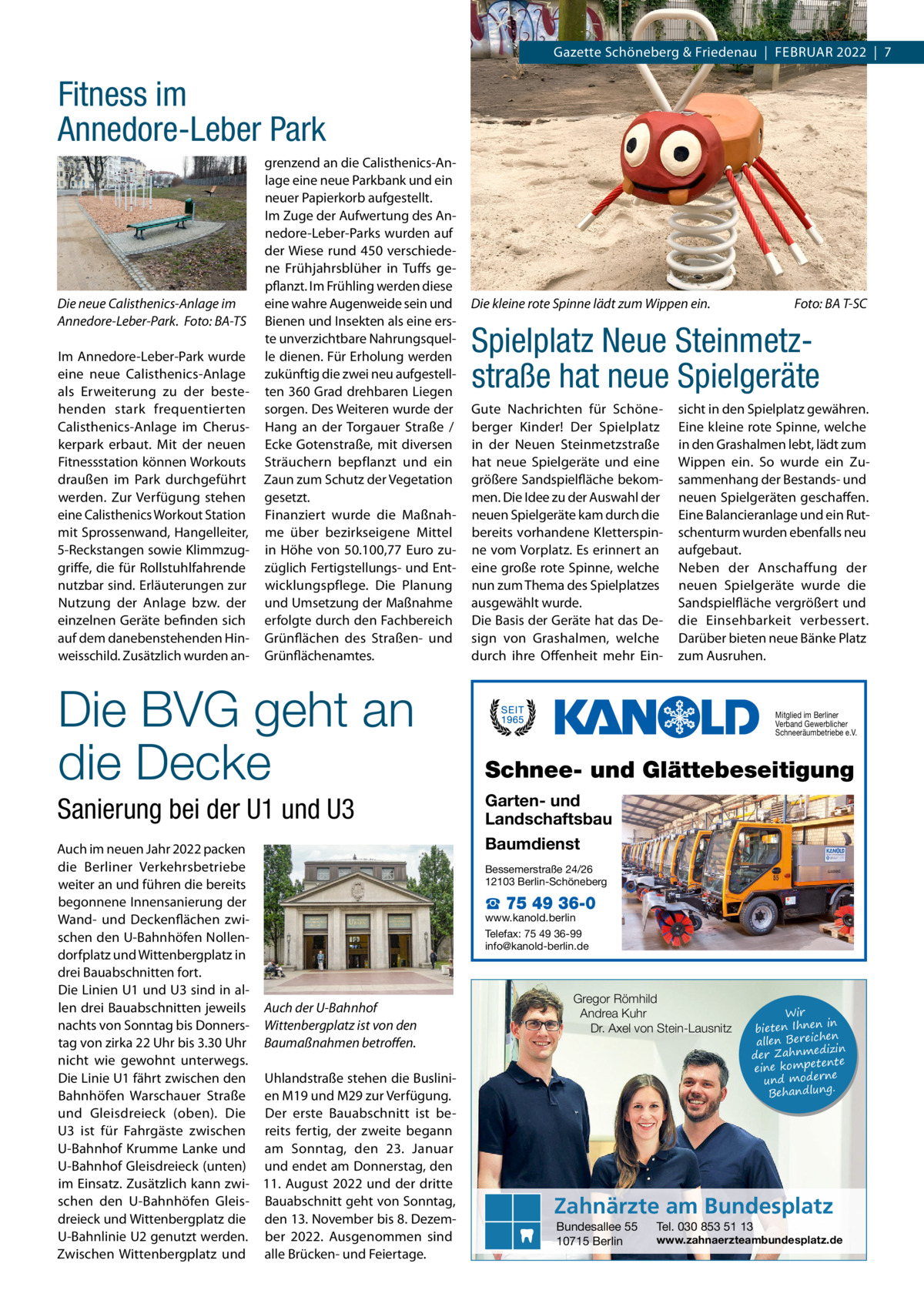 Gazette Schöneberg & Friedenau  |  Februar 2022  |  7  Fitness im Annedore-Leber Park  Die neue Calisthenics-Anlage im Annedore-Leber-Park. �Foto: BA-TS Im Annedore-Leber-Park wurde eine neue Calisthenics-Anlage als Erweiterung zu der bestehenden stark frequentierten Calisthenics-Anlage im Cheruskerpark erbaut. Mit der neuen Fitnessstation können Workouts draußen im Park durchgeführt werden. Zur Verfügung stehen eine Calisthenics Workout Station mit Sprossenwand, Hangelleiter, 5-Reckstangen sowie Klimmzuggriffe, die für Rollstuhlfahrende nutzbar sind. Erläuterungen zur Nutzung der Anlage bzw. der einzelnen Geräte befinden sich auf dem danebenstehenden Hinweisschild. Zusätzlich wurden an grenzend an die Calisthenics-Anlage eine neue Parkbank und ein neuer Papierkorb aufgestellt. Im Zuge der Aufwertung des Annedore-Leber-Parks wurden auf der Wiese rund 450 verschiedene Frühjahrsblüher in Tuffs gepflanzt. Im Frühling werden diese eine wahre Augenweide sein und Bienen und Insekten als eine erste unverzichtbare Nahrungsquelle dienen. Für Erholung werden zukünftig die zwei neu aufgestellten 360 Grad drehbaren Liegen sorgen. Des Weiteren wurde der Hang an der Torgauer Straße / Ecke Gotenstraße, mit diversen Sträuchern bepflanzt und ein Zaun zum Schutz der Vegetation gesetzt. Finanziert wurde die Maßnahme über bezirkseigene Mittel in Höhe von 50.100,77  Euro zuzüglich Fertigstellungs- und Entwicklungspflege. Die Planung und Umsetzung der Maßnahme erfolgte durch den Fachbereich Grünflächen des Straßen- und Grünflächenamtes.  Die BVG geht an die Decke Sanierung bei der U1 und U3 Auch im neuen Jahr 2022 packen die Berliner Verkehrsbetriebe weiter an und führen die bereits begonnene Innensanierung der Wand- und Deckenflächen zwischen den U-Bahnhöfen Nollendorfplatz und Wittenbergplatz in drei Bauabschnitten fort. Die Linien U1 und U3 sind in allen drei Bauabschnitten jeweils Auch der U-Bahnhof nachts von Sonntag bis Donners- Wittenbergplatz ist von den tag von zirka 22 Uhr bis 3.30 Uhr Baumaßnahmen betroffen. nicht wie gewohnt unterwegs. Die Linie U1 fährt zwischen den Uhlandstraße stehen die BusliniBahnhöfen Warschauer Straße en M19 und M29 zur Verfügung. und Gleisdreieck (oben). Die Der erste Bauabschnitt ist beU3 ist für Fahrgäste zwischen reits fertig, der zweite begann U-Bahnhof Krumme Lanke und am Sonntag, den 23.  Januar U-Bahnhof Gleisdreieck (unten) und endet am Donnerstag, den im Einsatz. Zusätzlich kann zwi- 11.  August 2022 und der dritte schen den U-Bahnhöfen Gleis- Bauabschnitt geht von Sonntag, dreieck und Wittenbergplatz die den 13. November bis 8. DezemU-Bahnlinie U2 genutzt werden. ber 2022. Ausgenommen sind Zwischen Wittenbergplatz und alle Brücken- und Feiertage.  Die kleine rote Spinne lädt zum Wippen ein.�  Foto: BA T-SC  Spielplatz Neue Steinmetz­ straße hat neue Spielgeräte Gute Nachrichten für Schöneberger Kinder! Der Spielplatz in der Neuen Steinmetzstraße hat neue Spielgeräte und eine größere Sandspielfläche bekommen. Die Idee zu der Auswahl der neuen Spielgeräte kam durch die bereits vorhandene Kletterspinne vom Vorplatz. Es erinnert an eine große rote Spinne, welche nun zum Thema des Spielplatzes ausgewählt wurde. Die Basis der Geräte hat das Design von Grashalmen, welche durch ihre Offenheit mehr Ein sicht in den Spielplatz gewähren. Eine kleine rote Spinne, welche in den Grashalmen lebt, lädt zum Wippen ein. So wurde ein Zusammenhang der Bestands- und neuen Spielgeräten geschaffen. Eine Balancieranlage und ein Rutschenturm wurden ebenfalls neu aufgebaut. Neben der Anschaffung der neuen Spielgeräte wurde die Sandspielfläche vergrößert und die Einsehbarkeit verbessert. Darüber bieten neue Bänke Platz zum Ausruhen.  Mitglied im Berliner Verband Gewerblicher Schneeräumbetriebe e.V.  Schnee- und Glättebeseitigung Garten- und Landschaftsbau Baumdienst Bessemerstraße 24/26 12103 Berlin-Schöneberg  ☎ 75 49 36-0  www.kanold.berlin Telefax: 75 49 36-99 info@kanold-berlin.de  Gregor Römhild Andrea Kuhr Dr. Axel von Stein-Lausnitz  Wir in bieten Ihnen en allen Bereich izin der Zahnmed nte eine kompete und moderne . Behandlung  Zahnärzte am Bundesplatz Bundesallee 55 10715 Berlin  Tel. 030 853 51 13  www.zahnaerzteambundesplatz.de