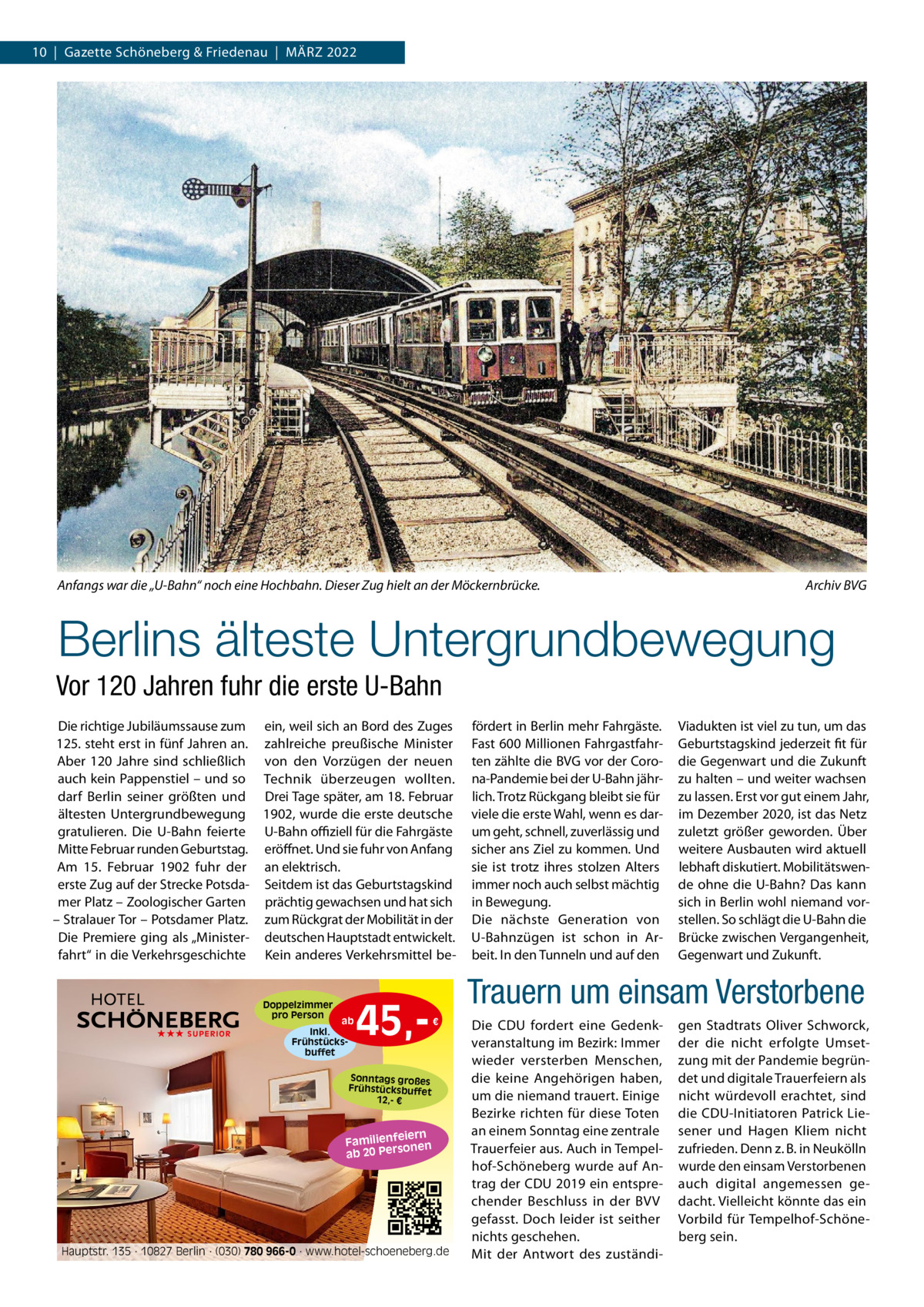 10  |  Gazette Schöneberg & Friedenau  |  MäRZ 2022  Anfangs war die „U-Bahn“ noch eine Hochbahn. Dieser Zug hielt an der Möckernbrücke.  Archiv BVG  Berlins älteste Untergrundbewegung Vor 120 Jahren fuhr die erste U-Bahn Die richtige Jubiläumssause zum ein, weil sich an Bord des Zuges 125. steht erst in fünf Jahren an. zahlreiche preußische Minister Aber 120  Jahre sind schließlich von den Vorzügen der neuen auch kein Pappenstiel – und so Technik überzeugen wollten. darf Berlin seiner größten und Drei Tage später, am 18. Februar ältesten Untergrundbewegung 1902, wurde die erste deutsche gratulieren. Die U-Bahn feierte U-Bahn oﬃziell für die Fahrgäste Mitte Februar runden Geburtstag. eröffnet. Und sie fuhr von Anfang Am 15.  Februar 1902 fuhr der an elektrisch. erste Zug auf der Strecke Potsda- Seitdem ist das Geburtstagskind mer Platz – Zoologischer Garten prächtig gewachsen und hat sich – Stralauer Tor – Potsdamer Platz. zum Rückgrat der Mobilität in der Die Premiere ging als „Minister- deutschen Hauptstadt entwickelt. fahrt“ in die Verkehrsgeschichte Kein anderes Verkehrsmittel be Doppelzimmer pro Person ★★★ SUPERIOR  ab  Inkl. Frühstücksbuffet  45, fördert in Berlin mehr Fahrgäste. Fast 600 Millionen Fahrgastfahrten zählte die BVG vor der Corona-Pandemie bei der U-Bahn jährlich. Trotz Rückgang bleibt sie für viele die erste Wahl, wenn es darum geht, schnell, zuverlässig und sicher ans Ziel zu kommen. Und sie ist trotz ihres stolzen Alters immer noch auch selbst mächtig in Bewegung. Die nächste Generation von U-Bahnzügen ist schon in Arbeit. In den Tunneln und auf den  Viadukten ist viel zu tun, um das Geburtstagskind jederzeit fit für die Gegenwart und die Zukunft zu halten – und weiter wachsen zu lassen. Erst vor gut einem Jahr, im Dezember 2020, ist das Netz zuletzt größer geworden. Über weitere Ausbauten wird aktuell lebhaft diskutiert. Mobilitätswende ohne die U-Bahn? Das kann sich in Berlin wohl niemand vorstellen. So schlägt die U-Bahn die Brücke zwischen Vergangenheit, Gegenwart und Zukunft.  Trauern um einsam Verstorbene €  Sonntags großes Frühstücksbuffet 12,- €  iern Familienfe nen so ab 20 Per  Hauptstr. 135 · 10827 Berlin · (030) 780 966-0 · www.hotel-schoeneberg.de  Die CDU fordert eine Gedenkveranstaltung im Bezirk: Immer wieder versterben Menschen, die keine Angehörigen haben, um die niemand trauert. Einige Bezirke richten für diese Toten an einem Sonntag eine zentrale Trauerfeier aus. Auch in Tempelhof-Schöneberg wurde auf Antrag der CDU 2019 ein entsprechender Beschluss in der BVV gefasst. Doch leider ist seither nichts geschehen. Mit der Antwort des zuständi gen Stadtrats Oliver Schworck, der die nicht erfolgte Umsetzung mit der Pandemie begründet und digitale Trauerfeiern als nicht würdevoll erachtet, sind die CDU-Initiatoren Patrick Liesener und Hagen Kliem nicht zufrieden. Denn z. B. in Neukölln wurde den einsam Verstorbenen auch digital angemessen gedacht. Vielleicht könnte das ein Vorbild für Tempelhof-Schöneberg sein.