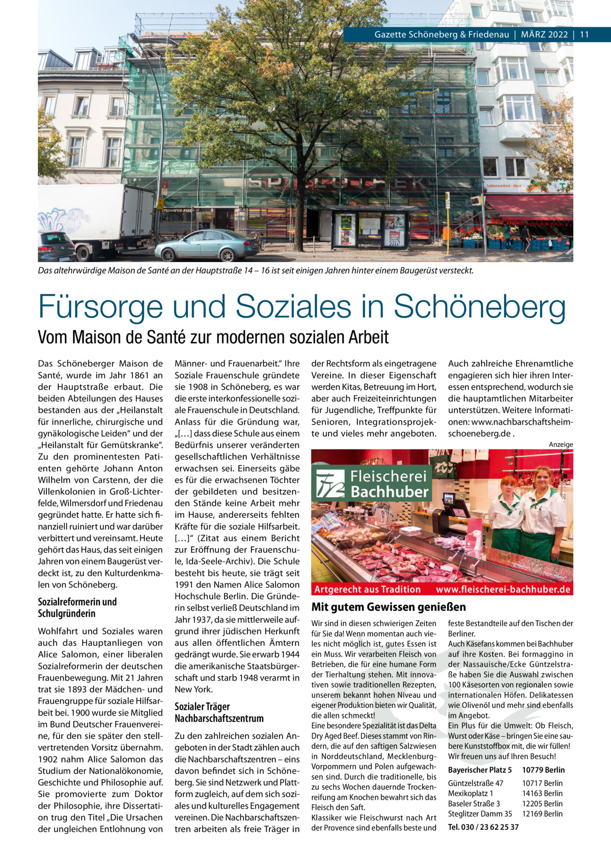 Gazette Schöneberg & Friedenau  |  März 2022  |  11  Das altehrwürdige Maison de Santé an der Hauptstraße 14 – 16 ist seit einigen Jahren hinter einem Baugerüst versteckt.  Fürsorge und Soziales in Schöneberg Vom Maison de Santé zur modernen sozialen Arbeit Das Schöneberger Maison de Santé, wurde im Jahr 1861 an der Hauptstraße erbaut. Die beiden Abteilungen des Hauses bestanden aus der „Heilanstalt für innerliche, chirurgische und gynäkologische Leiden“ und der „Heilanstalt für Gemütskranke“. Zu den prominentesten Patienten gehörte Johann Anton Wilhelm von Carstenn, der die Villenkolonien in Groß-Lichterfelde, Wilmersdorf und Friedenau gegründet hatte. Er hatte sich finanziell ruiniert und war darüber verbittert und vereinsamt. Heute gehört das Haus, das seit einigen Jahren von einem Baugerüst verdeckt ist, zu den Kulturdenkmalen von Schöneberg.  Sozialreformerin und Schulgründerin Wohlfahrt und Soziales waren auch das Hauptanliegen von Alice Salomon, einer liberalen Sozialreformerin der deutschen Frauenbewegung. Mit 21 Jahren trat sie 1893 der Mädchen- und Frauengruppe für soziale Hilfsarbeit bei. 1900 wurde sie Mitglied im Bund Deutscher Frauenvereine, für den sie später den stellvertretenden Vorsitz übernahm. 1902 nahm Alice Salomon das Studium der Nationalökonomie, Geschichte und Philosophie auf. Sie promovierte zum Doktor der Philosophie, ihre Dissertation trug den Titel „Die Ursachen der ungleichen Entlohnung von  Männer- und Frauenarbeit.“ Ihre Soziale Frauenschule gründete sie 1908 in Schöneberg, es war die erste interkonfessionelle soziale Frauenschule in Deutschland. Anlass für die Gründung war, „[…] dass diese Schule aus einem Bedürfnis unserer veränderten gesellschaftlichen Verhältnisse erwachsen sei. Einerseits gäbe es für die erwachsenen Töchter der gebildeten und besitzenden Stände keine Arbeit mehr im Hause, andererseits fehlten Kräfte für die soziale Hilfsarbeit. […]“ (Zitat aus einem Bericht zur Eröffnung der Frauenschule, Ida-Seele-Archiv). Die Schule besteht bis heute, sie trägt seit 1991 den Namen Alice Salomon Hochschule Berlin. Die Gründerin selbst verließ Deutschland im Jahr 1937, da sie mittlerweile aufgrund ihrer jüdischen Herkunft aus allen öffentlichen Ämtern gedrängt wurde. Sie erwarb 1944 die amerikanische Staatsbürgerschaft und starb 1948 verarmt in New York.  Sozialer Träger Nachbarschaftszentrum Zu den zahlreichen sozialen Angeboten in der Stadt zählen auch die Nachbarschaftszentren – eins davon befindet sich in Schöneberg. Sie sind Netzwerk und Plattform zugleich, auf dem sich soziales und kulturelles Engagement vereinen. Die Nachbarschaftszentren arbeiten als freie Träger in  der Rechtsform als eingetragene Vereine. In dieser Eigenschaft werden Kitas, Betreuung im Hort, aber auch Freizeiteinrichtungen für Jugendliche, Treffpunkte für Senioren, Integrationsprojekte und vieles mehr angeboten.  Auch zahlreiche Ehrenamtliche engagieren sich hier ihren Interessen entsprechend, wodurch sie die hauptamtlichen Mitarbeiter unterstützen. Weitere Informationen: www.­nachbarschaftsheimschoeneberg.de . Anzeige  Artgerecht aus Tradition  www.fleischerei-bachhuber.de  Mit gutem Gewissen genießen Wir sind in diesen schwierigen Zeiten für Sie da! Wenn momentan auch vieles nicht möglich ist, gutes Essen ist ein Muss. Wir verarbeiten Fleisch von Betrieben, die für eine humane Form der Tierhaltung stehen. Mit innovativen sowie traditionellen Rezepten, unserem bekannt hohen Niveau und eigener Produktion bieten wir Qualität, die allen schmeckt! Eine besondere Spezialität ist das Delta Dry Aged Beef. Dieses stammt von Rindern, die auf den saftigen Salzwiesen in Norddeutschland, MecklenburgVorpommern und Polen aufgewachsen sind. Durch die traditionelle, bis zu sechs Wochen dauernde Trockenreifung am Knochen bewahrt sich das Fleisch den Saft. Klassiker wie Fleischwurst nach Art der Provence sind ebenfalls beste und  feste Bestandteile auf den Tischen der Berliner. Auch Käsefans kommen bei Bachhuber auf ihre Kosten. Bei formaggino in der Nassauische/Ecke Güntzelstraße haben Sie die Auswahl zwischen 100 Käsesorten von regionalen sowie internationalen Höfen. Delikatessen wie Olivenöl und mehr sind ebenfalls im Angebot. Ein Plus für die Umwelt: Ob Fleisch, Wurst oder Käse – bringen Sie eine saubere Kunststoffbox mit, die wir füllen! Wir freuen uns auf Ihren Besuch! Bayerischer Platz 5  10779 Berlin  Güntzelstraße 47 Mexikoplatz 1 Baseler Straße 3 Steglitzer Damm 35  10717 Berlin 14163 Berlin 12205 Berlin 12169 Berlin  Tel. 030 / 23 62 25 37