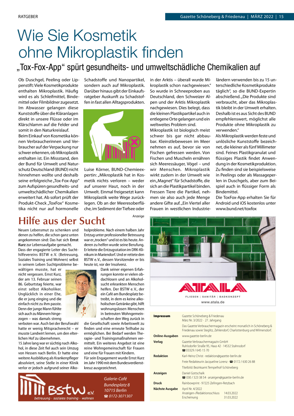 RATGEBER  Gazette Schöneberg & Friedenau  |  MäRZ 2022  |  15  Wie Sie Kosmetik ohne Mikroplastik ﬁnden „Tox-Fox-App“ spürt gesundheits- und umweltschädliche Chemikalien auf Ob Duschgel, Peeling oder Lippenstift: Viele Kosmetikprodukte enthalten Mikroplastik. Häufig wird es als Schleifmittel, Bindemittel oder Filmbildner zugesetzt. Im Abwasser gelangen diese Kunststoffe über die Kläranlagen direkt in unsere Flüsse oder im Klärschlamm auf die Felder und somit in den Naturkreislauf. Beim Einkauf von Kosmetika können Verbraucherinnen und Verbraucher auf der Verpackung nur schwer erkennen, ob Mikroplastik enthalten ist. Ein Missstand, den der Bund für Umwelt und Naturschutz Deutschland (BUND) nicht hinnehmen wollte und deshalb seine erfolgreiche „Tox-Fox-App“ zum Aufspüren gesundheits- und umweltschädlicher Chemikalien erweitert hat. Ab sofort prüft der Produkt-Check „ToxFox“ Kosmetika nicht nur auf hormonelle  Schadstoffe und Nanopartikel, sondern auch auf Mikroplastik. Darüber hinaus gibt der Einkaufsratgeber Auskunft zu Schadstoffen in fast allen Alltagsprodukten.  Luise Körner, BUND-Chemieexpertin: „Mikroplastik hat in Kosmetik nichts verloren – weder auf unserer Haut, noch in der Umwelt. Einmal freigesetzt kann Mikroplastik weite Wege zurücklegen. Ob an der Meeresoberfläche, im Sediment der Tiefsee oder  Hilfe aus der Sucht Neuen Lebensmut zu schenken und denen zu helfen, die schon ganz unten angekommen sind: Das hat sich Ernst Kurz zur Lebensaufgabe gemacht. Dass der engagierte Leiter des Suchthilfevereins BSTW e. V. (Betreuung, Soziales Training und Wohnen) selbst in seinem Leben Suchtprobleme bewältigen musste, hat er nicht vergessen. Ernst Kurz, der am 13. Februar seinen 86. Geburtstag feierte, war einst selbst Alkoholiker. Unglücklich in einer Ehe, die er jung einging und die einfach nicht zu ihm passte. Denn der junge Mann fühlte sich auch zu Männern hingezogen – was damals streng verboten war. Auch bei der Berufswahl hatte er wenig Mitspracherecht – er musste Landwirt lernen, um den elterlichen Hof zu übernehmen. 15 Jahre lang war er süchtig nach Alkohol, in diese Zeit fiel auch sein Umzug von Hessen nach Berlin. Er hatte eine weitere Ausbildung als Krankenpfleger absolviert, seine Stelle in einer Klinik verlor er jedoch aufgrund seiner Alko ☎ 0172-3071307  ländern verwenden bis zu 15 unterschiedliche Kosmetikprodukte täglich“, so die BUND-Expertin abschießend. „Die Produkte sind verbraucht, aber das Mikroplastik bleibt in der Umwelt erhalten. Deshalb ist es aus Sicht des BUND empfehlenswert, möglichst alle Produkte ohne Mikroplastik zu verwenden.“ Als Mikroplastik werden feste und unlösliche Kunststoffe bezeichnet, die kleiner als fünf Millimeter sind. Feines Plastikgranulat und flüssiges Plastik findet Anwendung in der Kosmetikproduktion. Zu finden sind sie beispielsweise in Peelings oder als Massageperlen in Duschgels, aber zum Beispiel auch in flüssiger Form als Bindemittel. Die ToxFox-App erhalten Sie für Android und iOS kostenlos unter www.bund.net/toxfox  Anzeige  holprobleme. Nach einem halben Jahr Entzug unter professioneller Betreuung war er „trocken“ und ist es bis heute. Anderen zu helfen wurde seine Berufung. Er leitete die Entzugsstation im DRK-Klinikum in Mariendorf. Und er rettete den BSTW e. V., dessen Vorsitzender er bis heute ist, vor der Insolvenz. Dank seiner eigenen Erfahrungen konnte er vielen obdachlosen und an Alkoholsucht erkrankten Menschen helfen. Der BSTW e. V., der ein Café am Bundesplatz betreibt, in dem es keine alkoholischen Getränke gibt, hilft wohnungslosen Menschen in betreuten Wohngemeinschaften den Weg zurück in die Gesellschaft sowie Arbeitswelt zu finden und eine erneute Teilhabe zu ermöglichen. Bei Bedarf werden Therapie- und Trainingsmaßnahmen vermittelt. Ein weiteres Angebot ist eine reine Wohngemeinschaft für Frauen und eine für Frauen mit Kindern. Für sein Engagement wurde Ernst Kurz im Jahr 1990 mit dem Bundesverdienstkreuz ausgezeichnet.  Galerie-Café Bundesplatz 8 10715 Berlin  in der Arktis – überall wurde Mikroplastik schon nachgewiesen.“ So wurde in Schneeproben aus Deutschland, den Schweizer Alpen und der Arktis Mikroplastik nachgewiesen. Dies belegt, dass die kleinen Plastikpartikel auch in entlegene Orte gelangen und ein weltweites Problem sind. Mikroplastik ist biologisch meist schwer bis gar nicht abbaubar. Kleinstlebewesen im Meer nehmen es auf, bevor sie von Fischen gefressen werden. Von Fischen und Muscheln ernähren sich Meeressäuger, Vögel – und wir Menschen. Mikroplastik wirkt zudem in der Umwelt wie ein „Magnet“ für Schadstoffe, die sich an die Plastikpartikel binden. Fressen Tiere die Partikel, nehmen sie also auch jede Menge andere Gifte auf. „Ein Viertel aller Frauen in westlichen Industrie Impressum  Gazette Schöneberg & Friedenau März Nr. 3/2022 ·  27. Jahrgang Das Gazette Verbrauchermagazin erscheint monatlich in Schöneberg & Friedenau sowie Steglitz, Zehlendorf, Charlottenburg und Wilmersdorf.  Online-Ausgaben  www.gazette-berlin.de  Verlag  Gazette Verbrauchermagazin GmbH Ruhlsdorfer Straße 95, Haus 42 · 14532 Stahnsdorf ☎ 03329 / 645 15 70  Redaktion  Karl-Heinz Christ · redaktion@gazette-berlin.de Freie Redakteurin Jacqueline Lorenz · ☎ 0172 / 630 26 88 Titelbild: Bezirksamt Tempelhof-Schöneberg  Anzeigen  Daniel Gottschalk ☎ 030 / 323 38 54 · anzeigen@gazette-berlin.de  Druck  Rainbowprint · 97225 Zellingen-Retzbach  Nächste Ausgabe  April Nr. 4/2022 Anzeigen-/Redaktionsschluss Erscheinung  14.03.2022 31.03.2022