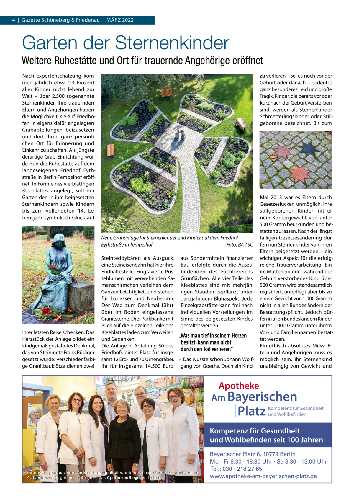 4  |  Gazette Schöneberg & Friedenau  |  MäRZ 2022  Garten der Sternenkinder Weitere Ruhestätte und Ort für trauernde Angehörige eröffnet Nach Expertenschätzung kommen jährlich etwa 0,3  Prozent aller Kinder nicht lebend zur Welt – über 2.500 sogenannte Sternenkinder. Ihre trauernden Eltern und Angehörigen haben die Möglichkeit, sie auf Friedhöfen in eigens dafür angelegten Grababteilungen beizusetzen und dort ihren ganz persönlichen Ort für Erinnerung und Einkehr zu schaffen. Als jüngste derartige Grab-Einrichtung wurde nun die Ruhestätte auf dem landeseigenen Friedhof Eythstraße in Berlin-Tempelhof eröffnet. In Form eines vierblättrigen Kleeblattes angelegt, soll der Garten den in ihm beigesetzten Sternenkindern sowie Kindern bis zum vollendeten 14.  Lebensjahr symbolisch Glück auf  zu verlieren – sei es noch vor der Geburt oder danach – bedeutet ganz besonderes Leid und große Tragik. Kinder, die bereits vor oder kurz nach der Geburt verstorben sind, werden als Sternenkinder, Schmetterlingskinder oder Stillgeborene bezeichnet. Bis zum  Neue Grabanlage für Sternenkinder und Kinder auf dem Friedhof Eythstraße in Tempelhof. Foto: BA TSC  ihrer letzten Reise schenken. Das Herzstück der Anlage bildet ein kindgemäß gestaltetes Denkmal, das von Steinmetz Frank Rüdiger gesetzt wurde: verschiedenfarbige Granitbauklötze dienen zwei  Steinteddybären als Ausguck, aus Sondermitteln finanzierter eine Steineisenbahn hat hier ihre Bau erfolgte durch die AuszuEndhaltestelle. Eingravierte Pus- bildenden des Fachbereichs teblumen mit verwehenden Sa- Grünflächen. Alle vier Teile des menschirmchen verleihen dem Kleeblattes sind mit mehrjähGanzen Leichtigkeit und stehen rigen Stauden bepflanzt unter für Loslassen und Neubeginn. ganzjährigem Blühaspekt. Jede Der Weg zum Denkmal führt Einzelgrabstätte kann frei nach über im Boden eingelassene individuellen Vorstellungen im Granitsterne. Drei Parkbänke mit Sinne des beigesetzten Kindes Blick auf die einzelnen Teile des gestaltet werden. Kleeblattes laden zum Verweilen „Was man tief in seinem Herzen und Gedenken. besitzt, kann man nicht Die Anlage in Abteilung 50 des durch den Tod verlieren“ Friedhofs bietet Platz für insgesamt 12 Erd- und 70 Urnengräber. – Das wusste schon Johann WolfIhr für insgesamt 14.500  Euro gang von Goethe. Doch ein Kind  Mai 2013 war es Eltern durch Gesetzeslücken unmöglich, ihre stillgeborenen Kinder mit einem Körpergewicht von unter 500 Gramm beurkunden und bestatten zu lassen. Nach der längst fälligen Gesetzesänderung dürfen nun Sternenkinder von ihren Eltern beigesetzt werden – ein wichtiger Aspekt für die erfolgreiche Trauerverarbeitung. Ein im Mutterleib oder während der Geburt verstorbenes Kind über 500 Gramm wird standesamtlich registriert, unterliegt aber bis zu einem Gewicht von 1.000 Gramm nicht in allen Bundesländern der Bestattungspflicht. Jedoch dürfen in allen Bundesländern Kinder unter 1.000 Gramm unter ihrem Vor- und Familiennamen bestattet werden. Ein ethisch absolutes Muss: Eltern und Angehörigen muss es möglich sein, ihr Sternenkind unabhängig von Gewicht und  Apotheke Am Bayerischen  Platz  Kompetenz für Gesundheit und Wohlbefinden  Kompetenz für Gesundheit und Wohlbefinden seit 100 Jahren  Für unsere pharmazeutische Beratungsqualität wurde uns nach einem anspruchsvollen Prüfverfahren (Ergebnis: „sehr gut“) das ApothekenSiegel verliehen.  Bayerischer Platz 6, 10779 Berlin Mo - Fr 8:30 - 18:30 Uhr · Sa 8:30 - 13:00 Uhr Tel.: 030 - 218 27 65 www.apotheke-am-bayerischen-platz.de