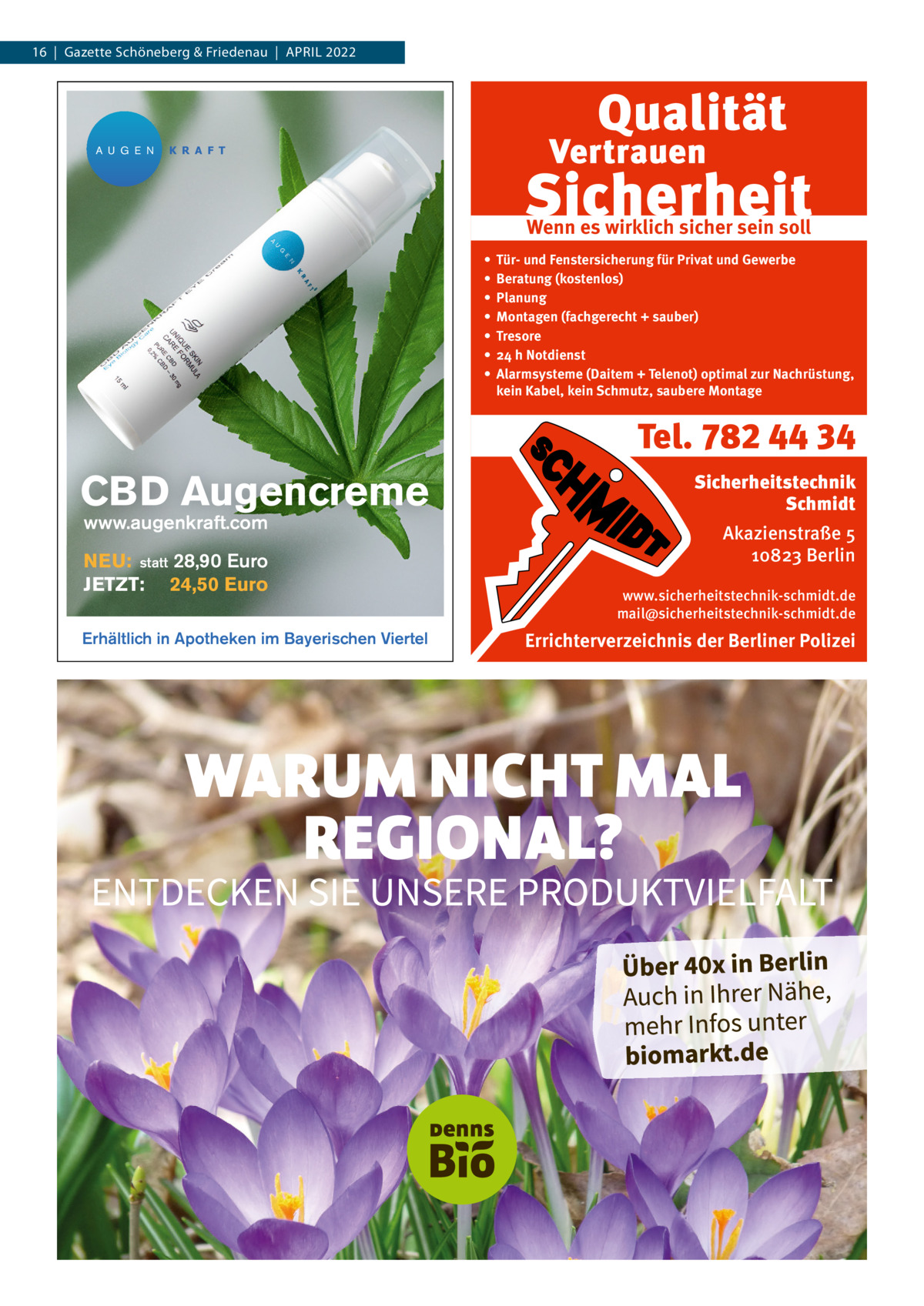 16  |  Gazette Schöneberg & Friedenau  |  APRIL 2022  A U G E N  K R A F T  Wenn es wirklich sicher sein soll • • • • • • •  Tür- und Fenstersicherung für Privat und Gewerbe Beratung (kostenlos) Planung Montagen (fachgerecht + sauber) Tresore 24 h Notdienst Alarmsysteme (Daitem + Telenot) optimal zur Nachrüstung, kein Kabel, kein Schmutz, saubere Montage  Tel. 782 44 34  CBD Augencreme www.augenkraft.com  NEU: statt 28,90 Euro JETZT: 24,50 Euro Erhältlich in Apotheken im Bayerischen Viertel  Sicherheitstechnik Schmidt Akazienstraße 5 10823 Berlin www.sicherheitstechnik-schmidt.de mail@sicherheitstechnik-schmidt.de  Errichterverzeichnis der Berliner Polizei