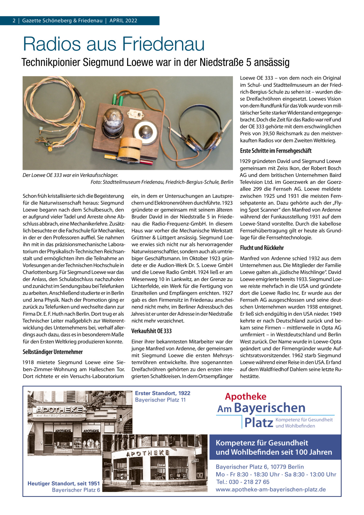 2  |  Gazette Schöneberg & Friedenau  |  APRIL 2022  Radios aus Friedenau Technikpionier Siegmund Loewe war in der Niedstraße 5 ansässig Loewe OE 333 – von dem noch ein Original im Schul- und Stadtteilmuseum an der Friedrich-Bergius-Schule zu sehen ist – wurden diese Dreifachröhren eingesetzt. Loewes Vision von dem Rundfunk für das Volk wurde von militärischer Seite starker Widerstand entgegengebracht. Doch die Zeit für das Radio war reif und der OE 333 gehörte mit dem erschwinglichen Preis von 39,50 Reichsmark zu den meistverkauften Radios vor dem Zweiten Weltkrieg.  Erste Schritte im Fernsehgeschäft 1929 gründeten David und Siegmund Loewe gemeinsam mit Zeiss Ikon, der Robert Bosch AG und dem britischen Unternehmen Baird Der Loewe OE 333 war ein Verkaufsschlager. Foto: Stadtteilmuseum Friedenau, Friedrich-Bergius-Schule, Berlin Television Ltd. im Goerzwerk an der Goerzallee  299 die Fernseh AG. Loewe meldete Schon früh kristallisierte sich die Begeisterung ein, in dem er Untersuchungen an Lautspre- zwischen 1925 und 1931 die meisten Fernfür die Naturwissenschaft heraus: Siegmund chern und Elektronenröhren durchführte. 1923 sehpatente an. Dazu gehörte auch der „FlyLoewe begann nach dem Schulbesuch, den gründete er gemeinsam mit seinem älteren ing Spot Scanner“ den Manfred von Ardenne er aufgrund vieler Tadel und Arreste ohne Ab- Bruder David in der Niedstraße  5 in Friede- während der Funkausstellung 1931 auf dem schluss abbrach, eine Mechanikerlehre. Zusätz- nau die Radio-Frequenz-GmbH. In diesem Loewe-Stand vorstellte. Durch die kabellose lich besuchte er die Fachschule für Mechaniker, Haus war vorher die Mechanische Werkstatt Fernsehübertragung gilt er heute als Grundin der er den Professoren auﬃel. Sie nahmen Grüttner & Lüttgert ansässig. Siegmund Loe- lage für die Fernsehtechnologie. ihn mit in das präzisionsmechanische Labora- we erwies sich nicht nur als hervorragender Flucht und Rückkehr torium der Physikalisch-Technischen Reichsan- Naturwissenschaftler, sondern auch als umtriestalt und ermöglichten ihm die Teilnahme an biger Geschäftsmann. Im Oktober 1923 grün- Manfred von Ardenne schied 1932 aus dem Vorlesungen an der Technischen Hochschule in dete er die Audion-Werk Dr. S. Loewe GmbH Unternehmen aus. Die Mitglieder der Familie Charlottenburg. Für Siegmund Loewe war das und die Loewe Radio GmbH. 1924 ließ er am Loewe galten als „jüdische Mischlinge“. David der Anlass, den Schulabschluss nachzuholen Wiesenweg 10 in Lankwitz, an der Grenze zu Loewe emigrierte bereits 1933. Siegmund Loeund zunächst im Sendungsbau bei Telefunken Lichterfelde, ein Werk für die Fertigung von we reiste mehrfach in die USA und gründete zu arbeiten. Anschließend studierte er in Berlin Einzelteilen und Empfängern errichten. 1927 dort die Loewe Radio Inc. Er wurde aus der und Jena Physik. Nach der Promotion ging er gab es den Firmensitz in Friedenau anschei- Fernseh AG ausgeschlossen und seine deutzurück zu Telefunken und wechselte dann zur nend nicht mehr, im Berliner Adressbuch des schen Unternehmen wurden 1938 enteignet. Firma Dr. E. F. Huth nach Berlin. Dort trug er als Jahres ist er unter der Adresse in der Niedstraße Er ließ sich endgültig in den USA nieder. 1949 Technischer Leiter maßgeblich zur Weiterent- nicht mehr verzeichnet. kehrte er nach Deutschland zurück und bewicklung des Unternehmens bei, verhalf allerkam seine Firmen – mittlerweile in Opta AG Verkaufshit OE 333 dings auch dazu, dass es in besonderem Maße umfirmiert – in Westdeutschland und Berlin für den Ersten Weltkrieg produzieren konnte. Einer ihrer bekanntesten Mitarbeiter war der West zurück. Der Name wurde in Loewe-Opta junge Manfred von Ardenne, der gemeinsam geändert und der Firmengründer wurde AufSelbständiger Unternehmer mit Siegmund Loewe die ersten Mehrsys- sichtsratsvorsitzender. 1962 starb Siegmund 1918 mietete Siegmund Loewe eine Sie- temröhren entwickelte. Ihre sogenannten Loewe während einer Reise in den USA. Er fand ben-Zimmer-Wohnung am Halleschen Tor. Dreifachröhren gehörten zu den ersten inte- auf dem Waldfriedhof Dahlem seine letzte RuDort richtete er ein Versuchs-Laboratorium grierten Schaltkreisen. In dem Ortsempfänger hestätte. Erster Standort, 1922 Bayerischer Platz 11  Apotheke Am Bayerischen  Platz  Kompetenz für Gesundheit und Wohlbefinden  Kompetenz für Gesundheit und Wohlbefinden seit 100 Jahren  Heutiger Standort, seit 1951 Bayerischer Platz 6  Bayerischer Platz 6, 10779 Berlin Mo - Fr 8:30 - 18:30 Uhr · Sa 8:30 - 13:00 Uhr Tel.: 030 - 218 27 65 www.apotheke-am-bayerischen-platz.de