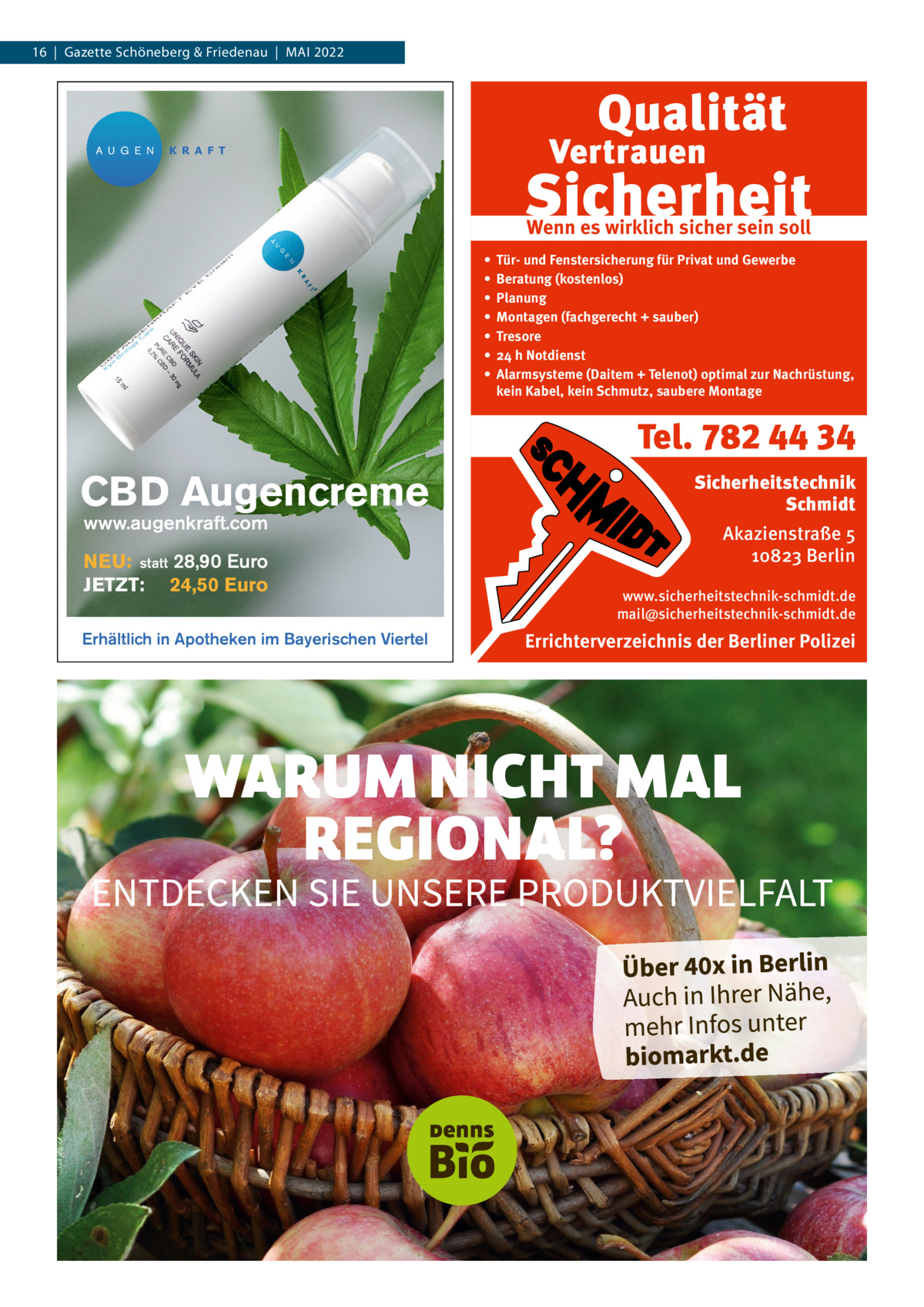 16  |  Gazette Schöneberg & Friedenau  |  MAI 2022  A U G E N  K R A F T  Wenn es wirklich sicher sein soll • • • • • • •  Tür- und Fenstersicherung für Privat und Gewerbe Beratung (kostenlos) Planung Montagen (fachgerecht + sauber) Tresore 24 h Notdienst Alarmsysteme (Daitem + Telenot) optimal zur Nachrüstung, kein Kabel, kein Schmutz, saubere Montage  Tel. 782 44 34  CBD Augencreme www.augenkraft.com  NEU: statt 28,90 Euro JETZT: 24,50 Euro Erhältlich in Apotheken im Bayerischen Viertel  Sicherheitstechnik Schmidt Akazienstraße 5 10823 Berlin www.sicherheitstechnik-schmidt.de mail@sicherheitstechnik-schmidt.de  Errichterverzeichnis der Berliner Polizei