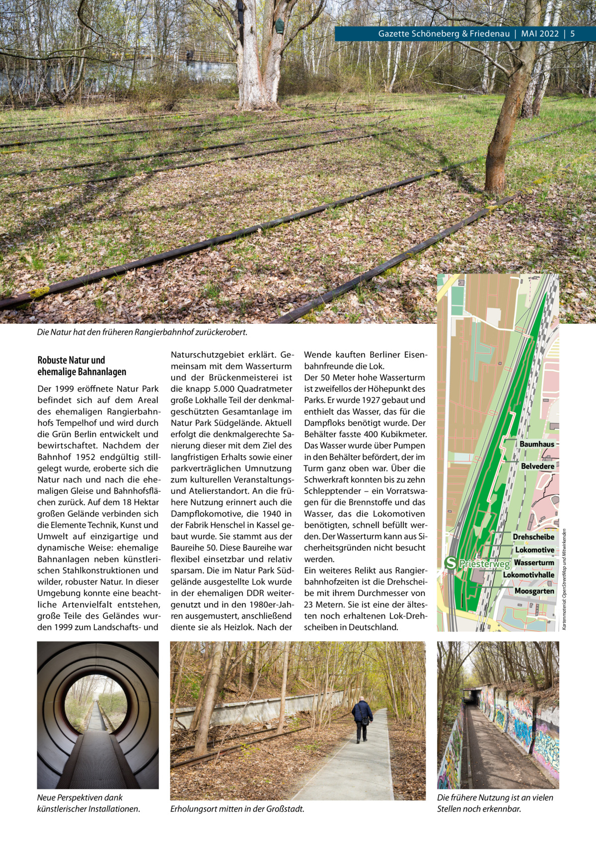 Gazette Schöneberg & Friedenau  |  MAI 2022  |  5  Die Natur hat den früheren Rangierbahnhof zurückerobert. Wende kauften Berliner Eisenbahnfreunde die Lok. Der 50 Meter hohe Wasserturm ist zweifellos der Höhepunkt des Parks. Er wurde 1927 gebaut und enthielt das Wasser, das für die Dampfloks benötigt wurde. Der Behälter fasste 400 Kubikmeter. Das Wasser wurde über Pumpen in den Behälter befördert, der im Turm ganz oben war. Über die Schwerkraft konnten bis zu zehn Schlepptender – ein Vorratswagen für die Brennstoffe und das Wasser, das die Lokomotiven benötigten, schnell befüllt werden. Der Wasserturm kann aus Sicherheitsgründen nicht besucht werden. Ein weiteres Relikt aus Rangierbahnhofzeiten ist die Drehscheibe mit ihrem Durchmesser von 23 Metern. Sie ist eine der ältesten noch erhaltenen Lok-Drehscheiben in Deutschland.  Neue Perspektiven dank künstlerischer Installationen.  Erholungsort mitten in der Großstadt.  Baumhaus Belvedere  Drehscheibe Lokomotive  Priesterweg  Wasserturm  Lokomotivhalle Moosgarten  Die frühere Nutzung ist an vielen Stellen noch erkennbar.  Kartenmaterial: OpenStreetMap und Mitwirkenden  Der 1999 eröffnete Natur Park befindet sich auf dem Areal des ehemaligen Rangierbahnhofs Tempelhof und wird durch die Grün Berlin entwickelt und bewirtschaftet. Nachdem der Bahnhof 1952 endgültig stillgelegt wurde, eroberte sich die Natur nach und nach die ehemaligen Gleise und Bahnhofsflächen zurück. Auf dem 18 Hektar großen Gelände verbinden sich die Elemente Technik, Kunst und Umwelt auf einzigartige und dynamische Weise: ehemalige Bahnanlagen neben künstlerischen Stahlkonstruktionen und wilder, robuster Natur. In dieser Umgebung konnte eine beachtliche Artenvielfalt entstehen, große Teile des Geländes wurden 1999 zum Landschafts- und  Naturschutzgebiet erklärt. Gemeinsam mit dem Wasserturm und der Brückenmeisterei ist die knapp 5.000  Quadratmeter große Lokhalle Teil der denkmalgeschützten Gesamtanlage im Natur Park Südgelände. Aktuell erfolgt die denkmalgerechte Sanierung dieser mit dem Ziel des langfristigen Erhalts sowie einer parkverträglichen Umnutzung zum kulturellen Veranstaltungsund Atelierstandort. An die frühere Nutzung erinnert auch die Dampflokomotive, die 1940 in der Fabrik Henschel in Kassel gebaut wurde. Sie stammt aus der Baureihe 50. Diese Baureihe war flexibel einsetzbar und relativ sparsam. Die im Natur Park Südgelände ausgestellte Lok wurde in der ehemaligen DDR weitergenutzt und in den 1980er-Jahren ausgemustert, anschließend diente sie als Heizlok. Nach der  Robuste Natur und ehemalige Bahnanlagen