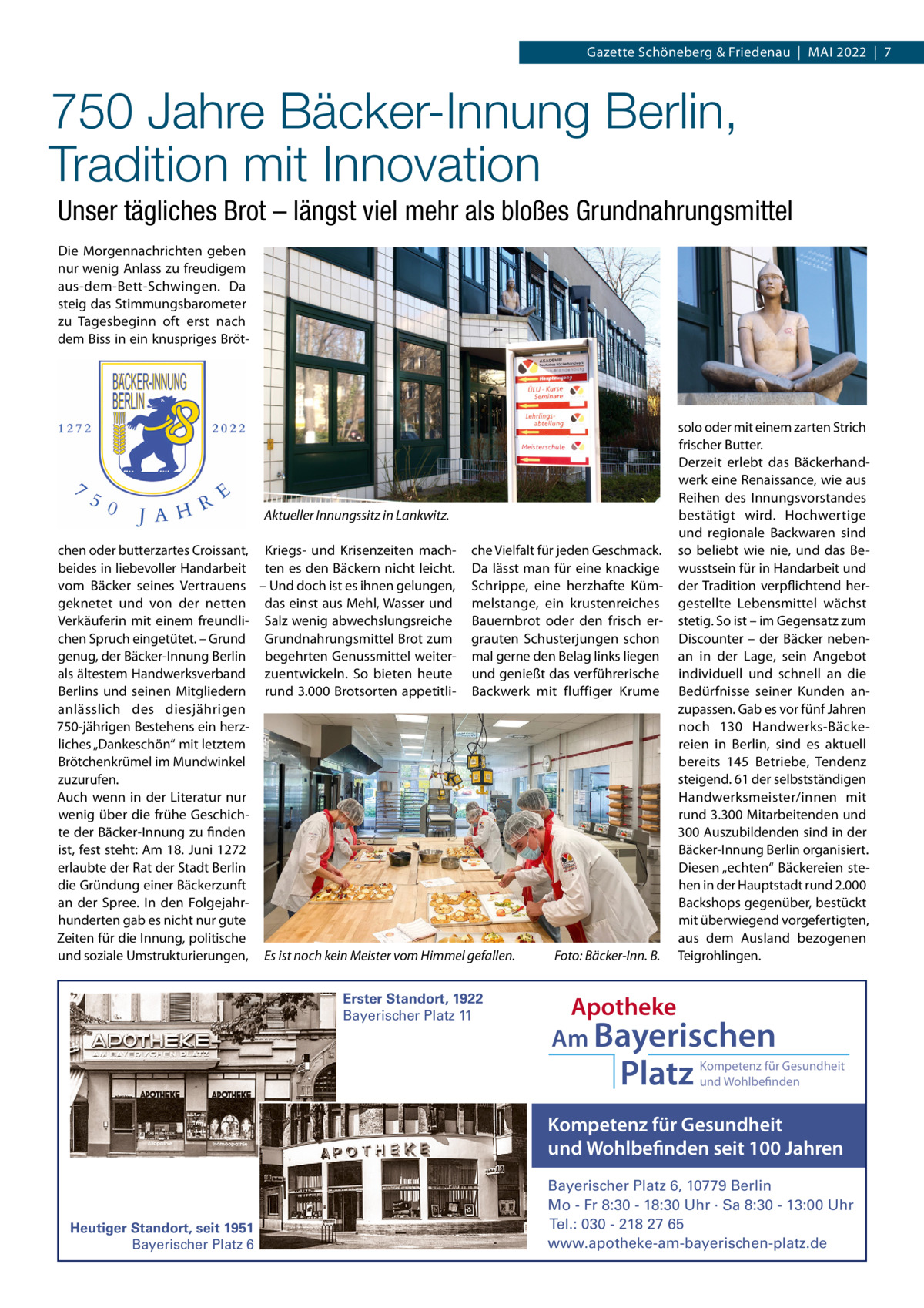 Gazette Schöneberg & Friedenau  |  MAI 2022  |  7  750 Jahre Bäcker-Innung Berlin, Tradition mit Innovation Unser tägliches Brot – längst viel mehr als bloßes Grundnahrungsmittel Die Morgennachrichten geben nur wenig Anlass zu freudigem aus-dem-Bett-Schwingen. Da steig das Stimmungsbarometer zu Tagesbeginn oft erst nach dem Biss in ein knuspriges Bröt Aktueller Innungssitz in Lankwitz. chen oder butterzartes Croissant, Kriegs- und Krisenzeiten mach- che Vielfalt für jeden Geschmack. beides in liebevoller Handarbeit ten es den Bäckern nicht leicht. Da lässt man für eine knackige vom Bäcker seines Vertrauens – Und doch ist es ihnen gelungen, Schrippe, eine herzhafte Kümgeknetet und von der netten das einst aus Mehl, Wasser und melstange, ein krustenreiches Verkäuferin mit einem freundli- Salz wenig abwechslungsreiche Bauernbrot oder den frisch erchen Spruch eingetütet. – Grund Grundnahrungsmittel Brot zum grauten Schusterjungen schon genug, der Bäcker-Innung Berlin begehrten Genussmittel weiter- mal gerne den Belag links liegen als ältestem Handwerksverband zuentwickeln. So bieten heute und genießt das verführerische Berlins und seinen Mitgliedern rund 3.000 Brotsorten appetitli- Backwerk mit fluffiger Krume anlässlich des diesjährigen 750-jährigen Bestehens ein herzliches „Dankeschön“ mit letztem Brötchenkrümel im Mundwinkel zuzurufen. Auch wenn in der Literatur nur wenig über die frühe Geschichte der Bäcker-Innung zu finden ist, fest steht: Am 18. Juni 1272 erlaubte der Rat der Stadt Berlin die Gründung einer Bäckerzunft an der Spree. In den Folgejahrhunderten gab es nicht nur gute Zeiten für die Innung, politische Foto: Bäcker-Inn. B. und soziale Umstrukturierungen, Es ist noch kein Meister vom Himmel gefallen. Erster Standort, 1922 Bayerischer Platz 11  solo oder mit einem zarten Strich frischer Butter. Derzeit erlebt das Bäckerhandwerk eine Renaissance, wie aus Reihen des Innungsvorstandes bestätigt wird. Hochwertige und regionale Backwaren sind so beliebt wie nie, und das Bewusstsein für in Handarbeit und der Tradition verpflichtend hergestellte Lebensmittel wächst stetig. So ist – im Gegensatz zum Discounter – der Bäcker nebenan in der Lage, sein Angebot individuell und schnell an die Bedürfnisse seiner Kunden anzupassen. Gab es vor fünf Jahren noch 130  Handwerks-Bäckereien in Berlin, sind es aktuell bereits 145  Betriebe, Tendenz steigend. 61 der selbstständigen Handwerksmeister/innen mit rund 3.300 Mitarbeitenden und 300 Auszubildenden sind in der Bäcker-Innung Berlin organisiert. Diesen „echten“ Bäckereien stehen in der Hauptstadt rund 2.000 Backshops gegenüber, bestückt mit überwiegend vorgefertigten, aus dem Ausland bezogenen Teigrohlingen.  Apotheke Am Bayerischen  Platz  Kompetenz für Gesundheit und Wohlbefinden  Kompetenz für Gesundheit und Wohlbefinden seit 100 Jahren  Heutiger Standort, seit 1951 Bayerischer Platz 6  Bayerischer Platz 6, 10779 Berlin Mo - Fr 8:30 - 18:30 Uhr · Sa 8:30 - 13:00 Uhr Tel.: 030 - 218 27 65 www.apotheke-am-bayerischen-platz.de