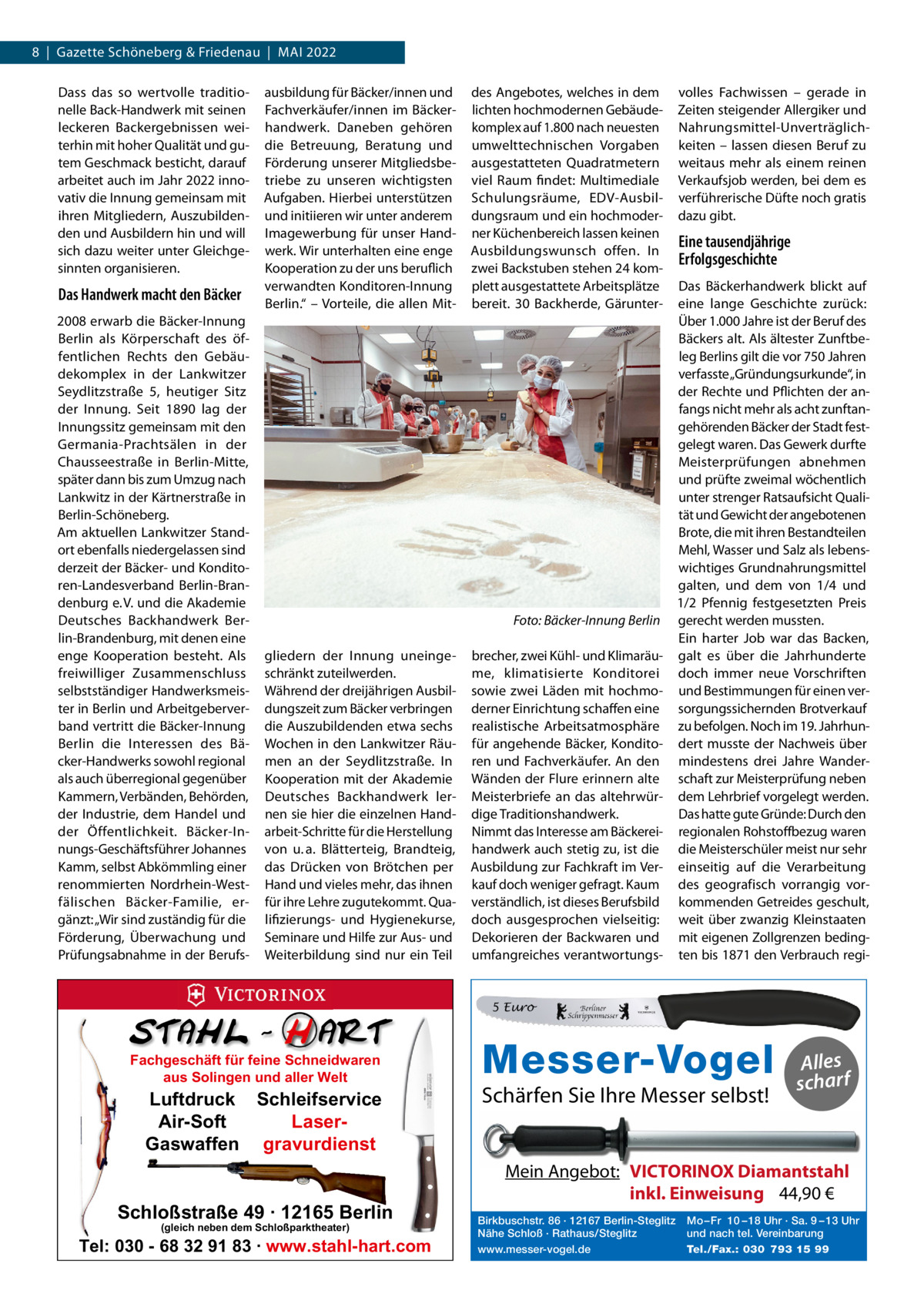 8  |  Gazette Schöneberg & Friedenau  |  MAI 2022 Dass das so wertvolle traditionelle Back-Handwerk mit seinen leckeren Backergebnissen weiterhin mit hoher Qualität und gutem Geschmack besticht, darauf arbeitet auch im Jahr 2022 innovativ die Innung gemeinsam mit ihren Mitgliedern, Auszubildenden und Ausbildern hin und will sich dazu weiter unter Gleichgesinnten organisieren.  Das Handwerk macht den Bäcker 2008 erwarb die Bäcker-Innung Berlin als Körperschaft des öffentlichen Rechts den Gebäudekomplex in der Lankwitzer Seydlitzstraße  5, heutiger Sitz der Innung. Seit 1890 lag der Innungssitz gemeinsam mit den Germania-Prachtsälen in der Chausseestraße in Berlin-Mitte, später dann bis zum Umzug nach Lankwitz in der Kärtnerstraße in Berlin-Schöneberg. Am aktuellen Lankwitzer Standort ebenfalls niedergelassen sind derzeit der Bäcker- und Konditoren-Landesverband Berlin-Brandenburg e. V. und die Akademie Deutsches Backhandwerk Berlin-Brandenburg, mit denen eine enge Kooperation besteht. Als freiwilliger Zusammenschluss selbstständiger Handwerksmeister in Berlin und Arbeitgeberverband vertritt die Bäcker-Innung Berlin die Interessen des Bäcker-Handwerks sowohl regional als auch überregional gegenüber Kammern, Verbänden, Behörden, der Industrie, dem Handel und der Öffentlichkeit. Bäcker-Innungs-Geschäftsführer Johannes Kamm, selbst Abkömmling einer renommierten Nordrhein-Westfälischen Bäcker-Familie, ergänzt: „Wir sind zuständig für die Förderung, Überwachung und Prüfungsabnahme in der Berufs ausbildung für Bäcker/innen und Fachverkäufer/innen im Bäckerhandwerk. Daneben gehören die Betreuung, Beratung und Förderung unserer Mitgliedsbetriebe zu unseren wichtigsten Aufgaben. Hierbei unterstützen und initiieren wir unter anderem Imagewerbung für unser Handwerk. Wir unterhalten eine enge Kooperation zu der uns beruflich verwandten Konditoren-Innung Berlin.“ – Vorteile, die allen Mit des Angebotes, welches in dem lichten hochmodernen Gebäudekomplex auf 1.800 nach neuesten umwelttechnischen Vorgaben ausgestatteten Quadratmetern viel Raum findet: Multimediale Schulungsräume, EDV-Ausbildungsraum und ein hochmoderner Küchenbereich lassen keinen Ausbildungswunsch offen. In zwei Backstuben stehen 24 komplett ausgestattete Arbeitsplätze bereit. 30  Backherde, Gärunter Foto: Bäcker-Innung Berlin gliedern der Innung uneingeschränkt zuteilwerden. Während der dreijährigen Ausbildungszeit zum Bäcker verbringen die Auszubildenden etwa sechs Wochen in den Lankwitzer Räumen an der Seydlitzstraße. In Kooperation mit der Akademie Deutsches Backhandwerk lernen sie hier die einzelnen Handarbeit-Schritte für die Herstellung von u. a. Blätterteig, Brandteig, das Drücken von Brötchen per Hand und vieles mehr, das ihnen für ihre Lehre zugutekommt. Qualifizierungs- und Hygienekurse, Seminare und Hilfe zur Aus- und Weiterbildung sind nur ein Teil  brecher, zwei Kühl- und Klimaräume, klimatisierte Konditorei sowie zwei Läden mit hochmoderner Einrichtung schaffen eine realistische Arbeitsatmosphäre für angehende Bäcker, Konditoren und Fachverkäufer. An den Wänden der Flure erinnern alte Meisterbriefe an das altehrwürdige Traditionshandwerk. Nimmt das Interesse am Bäckereihandwerk auch stetig zu, ist die Ausbildung zur Fachkraft im Verkauf doch weniger gefragt. Kaum verständlich, ist dieses Berufsbild doch ausgesprochen vielseitig: Dekorieren der Backwaren und umfangreiches verantwortungs volles Fachwissen – gerade in Zeiten steigender Allergiker und Nahrungsmittel-Unverträglichkeiten – lassen diesen Beruf zu weitaus mehr als einem reinen Verkaufsjob werden, bei dem es verführerische Düfte noch gratis dazu gibt.  Eine tausendjährige Erfolgsgeschichte Das Bäckerhandwerk blickt auf eine lange Geschichte zurück: Über 1.000 Jahre ist der Beruf des Bäckers alt. Als ältester Zunftbeleg Berlins gilt die vor 750 Jahren verfasste „Gründungsurkunde“, in der Rechte und Pflichten der anfangs nicht mehr als acht zunftangehörenden Bäcker der Stadt festgelegt waren. Das Gewerk durfte Meisterprüfungen abnehmen und prüfte zweimal wöchentlich unter strenger Ratsaufsicht Qualität und Gewicht der angebotenen Brote, die mit ihren Bestandteilen Mehl, Wasser und Salz als lebenswichtiges Grundnahrungsmittel galten, und dem von 1/4 und 1/2  Pfennig festgesetzten Preis gerecht werden mussten. Ein harter Job war das Backen, galt es über die Jahrhunderte doch immer neue Vorschriften und Bestimmungen für einen versorgungssichernden Brotverkauf zu befolgen. Noch im 19. Jahrhundert musste der Nachweis über mindestens drei Jahre Wanderschaft zur Meisterprüfung neben dem Lehrbrief vorgelegt werden. Das hatte gute Gründe: Durch den regionalen Rohstoffbezug waren die Meisterschüler meist nur sehr einseitig auf die Verarbeitung des geografisch vorrangig vorkommenden Getreides geschult, weit über zwanzig Kleinstaaten mit eigenen Zollgrenzen bedingten bis 1871 den Verbrauch regi 5 Euro  Fachgeschäft für feine Schneidwaren aus Solingen und aller Welt  Luftdruck Schleifservice Air-Soft LaserGaswaffen gravurdienst  Schloßstraße 49 · 12165 Berlin (gleich neben dem Schloßparktheater)  Tel: 030 - 68 32 91 83 · www.stahl-hart.com  Messer-Vogel Schärfen Sie Ihre Messer selbst!  Alles scharf  Mein Angebot: VICTORINOX Diamantstahl inkl. Einweisung 44,90 € Birkbuschstr. 86 · 12167 Berlin-Steglitz Nähe Schloß · Rathaus/Steglitz www.messer-vogel.de  Mo – Fr 10 – 18 Uhr · Sa. 9 – 13 Uhr und nach tel. Vereinbarung Tel./Fax.: 030 793 15 99