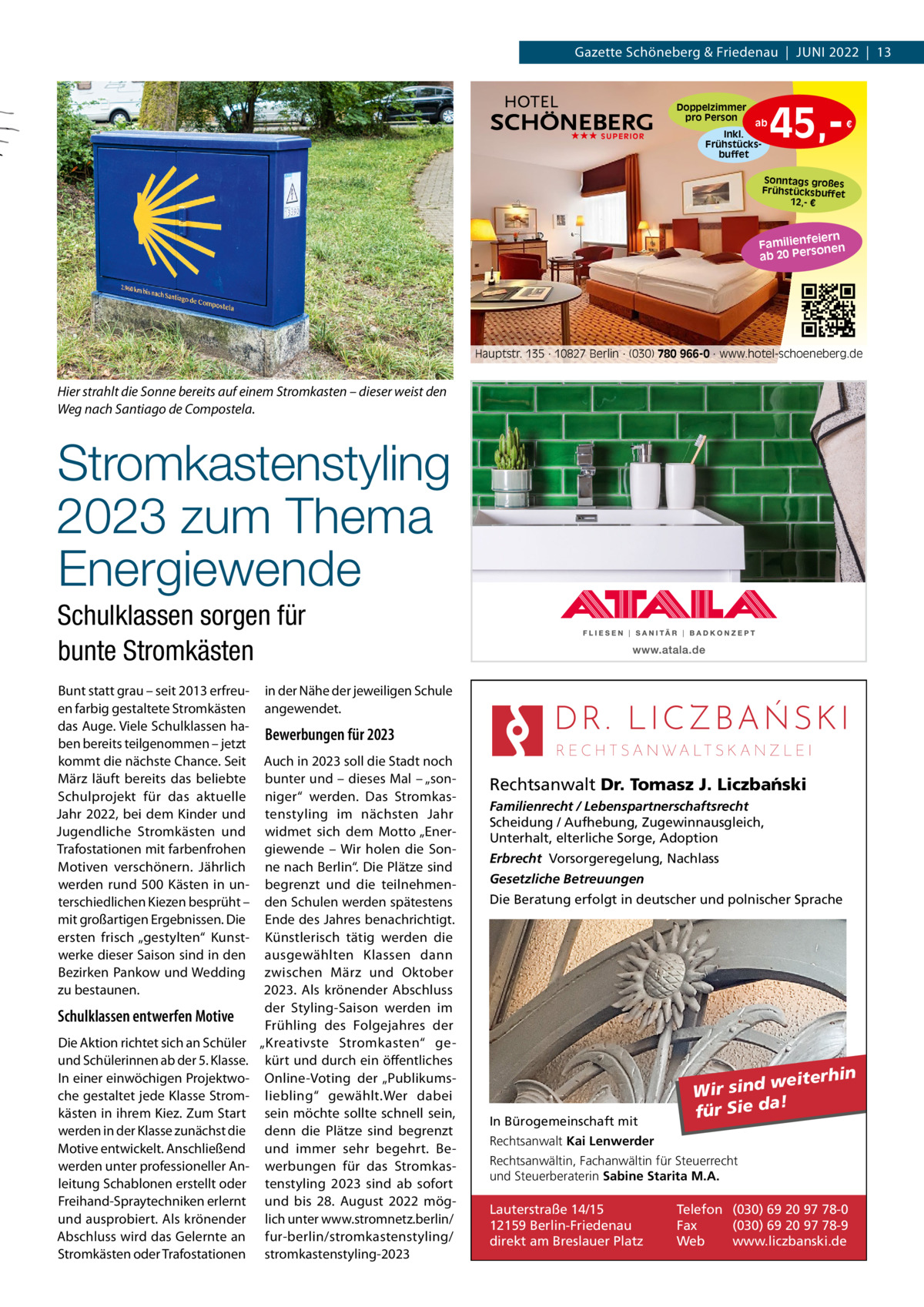 Gazette Schöneberg & Friedenau  |  JuNI 2022  |  13  Doppelzimmer pro Person ★★★ SUPERIOR  ab Inkl. Frühstücksbuffet  45, €  Sonntags großes Frühstücksbuffet 12,- €  iern Familienfe nen so ab 20 Per  Hauptstr. 135 · 10827 Berlin · (030) 780 966-0 · www.hotel-schoeneberg.de  Hier strahlt die Sonne bereits auf einem Stromkasten – dieser weist den Weg nach Santiago de Compostela.  Stromkastenstyling 2023 zum Thema Energiewende Schulklassen sorgen für bunte Stromkästen Bunt statt grau – seit 2013 erfreu- in der Nähe der jeweiligen Schule en farbig gestaltete Stromkästen angewendet. das Auge. Viele Schulklassen haBewerbungen für 2023 ben bereits teilgenommen – jetzt kommt die nächste Chance. Seit Auch in 2023 soll die Stadt noch März läuft bereits das beliebte bunter und – dieses Mal – „sonSchulprojekt für das aktuelle niger“ werden. Das StromkasJahr 2022, bei dem Kinder und tenstyling im nächsten Jahr Jugendliche Stromkästen und widmet sich dem Motto „EnerTrafostationen mit farbenfrohen giewende – Wir holen die SonMotiven verschönern. Jährlich ne nach Berlin“. Die Plätze sind werden rund 500 Kästen in un- begrenzt und die teilnehmenterschiedlichen Kiezen besprüht – den Schulen werden spätestens mit großartigen Ergebnissen. Die Ende des Jahres benachrichtigt. ersten frisch „gestylten“ Kunst- Künstlerisch tätig werden die werke dieser Saison sind in den ausgewählten Klassen dann Bezirken Pankow und Wedding zwischen März und Oktober zu bestaunen. 2023. Als krönender Abschluss der Styling-Saison werden im Schulklassen entwerfen Motive Frühling des Folgejahres der Die Aktion richtet sich an Schüler „Kreativste Stromkasten“ geund Schülerinnen ab der 5. Klasse. kürt und durch ein öffentliches In einer einwöchigen Projektwo- Online-Voting der „Publikumsche gestaltet jede Klasse Strom- liebling“ gewählt.Wer dabei kästen in ihrem Kiez. Zum Start sein möchte sollte schnell sein, werden in der Klasse zunächst die denn die Plätze sind begrenzt Motive entwickelt. Anschließend und immer sehr begehrt. Bewerden unter professioneller An- werbungen für das Stromkasleitung Schablonen erstellt oder tenstyling 2023 sind ab sofort Freihand-Spraytechniken erlernt und bis 28.  August 2022 mögund ausprobiert. Als krönender lich unter www.stromnetz.berlin/ Abschluss wird das Gelernte an fur-berlin/stromkastenstyling/ Stromkästen oder Trafostationen stromkastenstyling-2023  Rechtsanwalt Dr. Tomasz J. Liczba´nski Familienrecht / Lebenspartnerschaftsrecht Scheidung / Aufhebung, Zugewinnausgleich, Unterhalt, elterliche Sorge, Adoption Erbrecht Vorsorgeregelung, Nachlass Gesetzliche Betreuungen Die Beratung erfolgt in deutscher und polnischer Sprache  In Bürogemeinschaft mit  weiterhin Wir sind a! für Sie d  Rechtsanwalt Kai Lenwerder Rechtsanwältin, Fachanwältin für Steuerrecht und Steuerberaterin Sabine Starita M.A.  Lauterstraße 14/15 12159 Berlin-Friedenau direkt am Breslauer Platz  Telefon (030) 69 20 97 78-0 Fax (030) 69 20 97 78-9 Web www.liczbanski.de