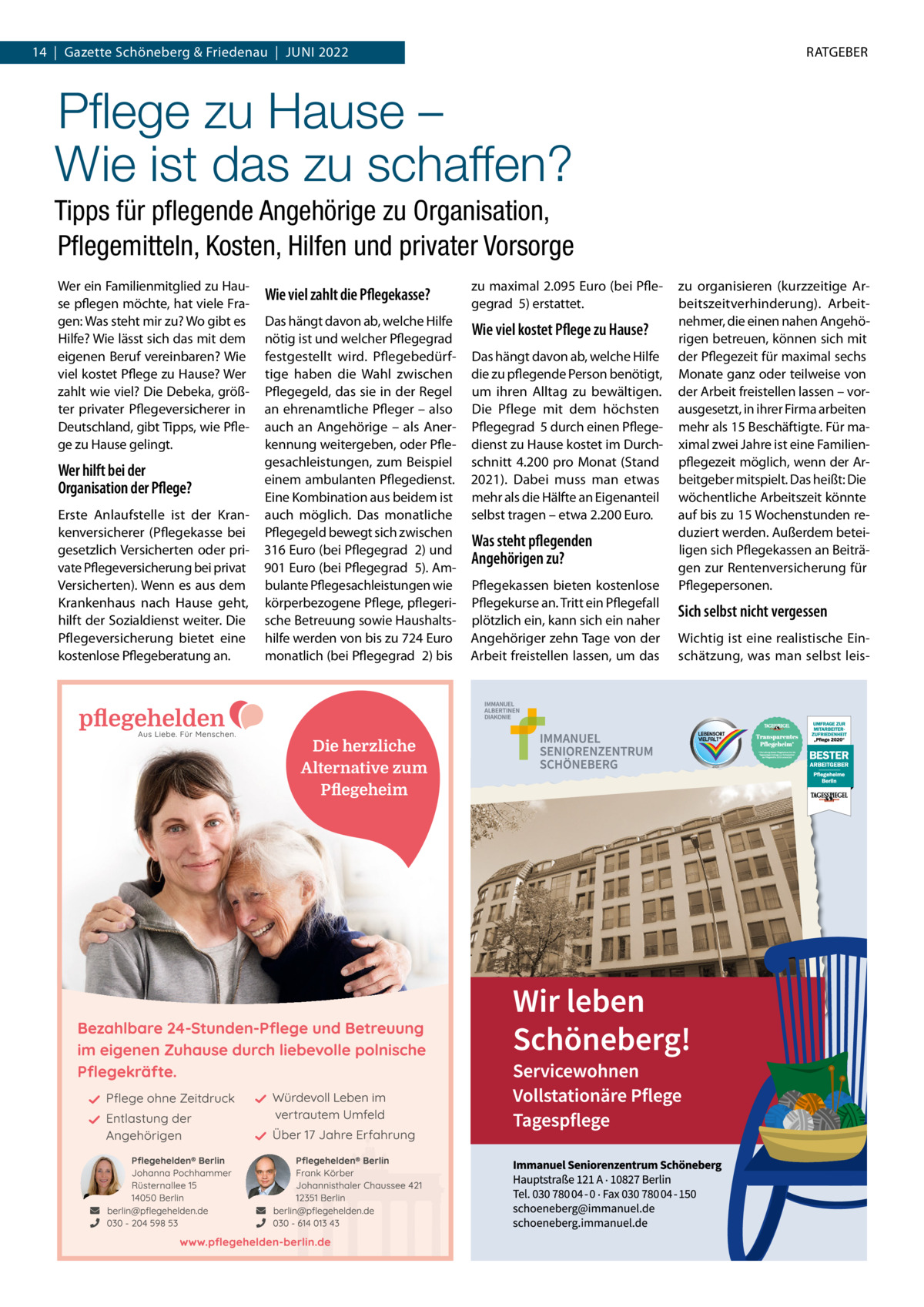 14  |  Gazette Schöneberg & Friedenau  |  JuNI 2022  RATGEBER  Pﬂege zu Hause – Wie ist das zu schaffen? Tipps für pﬂegende Angehörige zu Organisation, Pﬂegemitteln, Kosten, Hilfen und privater Vorsorge Wer ein Familienmitglied zu Hause pflegen möchte, hat viele Fragen: Was steht mir zu? Wo gibt es Hilfe? Wie lässt sich das mit dem eigenen Beruf vereinbaren? Wie viel kostet Pflege zu Hause? Wer zahlt wie viel? Die Debeka, größter privater Pflegeversicherer in Deutschland, gibt Tipps, wie Pflege zu Hause gelingt.  Wer hilft bei der Organisation der Pflege? Erste Anlaufstelle ist der Krankenversicherer (Pflegekasse bei gesetzlich Versicherten oder private Pflegeversicherung bei privat Versicherten). Wenn es aus dem Krankenhaus nach Hause geht, hilft der Sozialdienst weiter. Die Pflegeversicherung bietet eine kostenlose Pflegeberatung an.  Wie viel zahlt die Pflegekasse?  zu maximal 2.095 Euro (bei Pflegegrad  5) erstattet.  Das hängt davon ab, welche Hilfe nötig ist und welcher Pflegegrad  festgestellt wird. Pflegebedürftige haben die Wahl zwischen Pflegegeld, das sie in der Regel an ehrenamtliche Pfleger – also auch an Angehörige – als Anerkennung weitergeben, oder Pflegesachleistungen, zum Beispiel einem ambulanten Pflegedienst. Eine Kombination aus beidem ist auch möglich. Das monatliche Pflegegeld bewegt sich zwischen 316 Euro (bei Pflegegrad  2) und 901 Euro (bei Pflegegrad  5). Ambulante Pflegesachleistungen wie körperbezogene Pflege, pflegerische Betreuung sowie Haushaltshilfe werden von bis zu 724 Euro monatlich (bei Pflegegrad  2) bis  Wie viel kostet Pflege zu Hause? Das hängt davon ab, welche Hilfe die zu pflegende Person benötigt, um ihren Alltag zu bewältigen. Die Pflege mit dem höchsten Pflegegrad  5 durch einen Pflegedienst zu Hause kostet im Durchschnitt 4.200 pro Monat (Stand 2021). Dabei muss man etwas mehr als die Hälfte an Eigenanteil selbst tragen – etwa 2.200 Euro.  Was steht pflegenden Angehörigen zu? Pflegekassen bieten kostenlose Pflegekurse an. Tritt ein Pflegefall plötzlich ein, kann sich ein naher Angehöriger zehn Tage von der Arbeit freistellen lassen, um das  zu organisieren (kurzzeitige Arbeitszeitverhinderung). Arbeitnehmer, die einen nahen Angehörigen betreuen, können sich mit der Pflegezeit für maximal sechs Monate ganz oder teilweise von der Arbeit freistellen lassen – vorausgesetzt, in ihrer Firma arbeiten mehr als 15 Beschäftigte. Für maximal zwei Jahre ist eine Familienpflegezeit möglich, wenn der Arbeitgeber mitspielt. Das heißt: Die wöchentliche Arbeitszeit könnte auf bis zu 15 Wochenstunden reduziert werden. Außerdem beteiligen sich Pflegekassen an Beiträgen zur Rentenversicherung für Pflegepersonen.  Sich selbst nicht vergessen Wichtig ist eine realistische Einschätzung, was man selbst lei