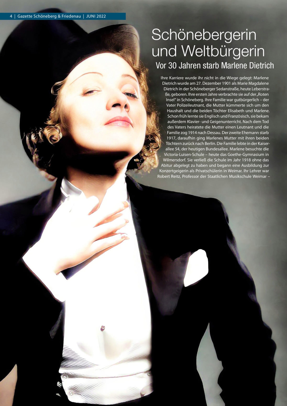 4  |  Gazette Schöneberg & Friedenau  |  Juni 2022  Schönebergerin und Weltbürgerin Vor 30 Jahren starb Marlene Dietrich Ihre Karriere wurde ihr nicht in die Wiege gelegt: Marlene Dietrich wurde am 27. Dezember 1901 als Marie Magdalene Dietrich in der Schöneberger Sedanstraße, heute Leberstraße, geboren. Ihre ersten Jahre verbrachte sie auf der „Roten Insel“ in Schöneberg. Ihre Familie war gutbürgerlich – der Vater Polizeileutnant, die Mutter kümmerte sich um den Haushalt und die beiden Töchter Elisabeth und Marlene. Schon früh lernte sie Englisch und Französisch, sie bekam außerdem Klavier- und Geigenunterricht. Nach dem Tod des Vaters heiratete die Mutter einen Leutnant und die Familie zog 1914 nach Dessau. Der zweite Ehemann starb 1917, daraufhin ging Marlenes Mutter mit ihren beiden Töchtern zurück nach Berlin. Die Familie lebte in der Kaiser­ allee 54, der heutigen Bundesallee. Marlene besuchte die Victoria-Luisen-Schule – heute das Goethe-Gymnasium in Wilmersdorf. Sie verließ die Schule im Jahr 1918 ohne das Abitur abgelegt zu haben und begann eine Ausbildung zur Konzertgeigerin als Privatschülerin in Weimar. Ihr Lehrer war Robert Reitz, Professor der Staatlichen Musikschule Weimar –