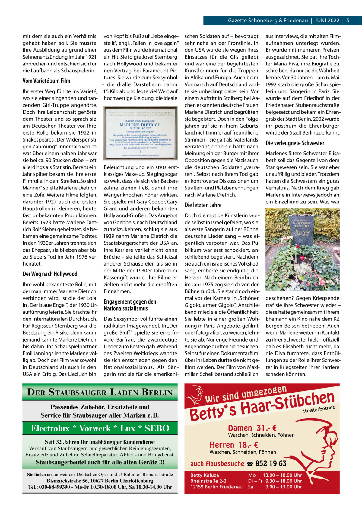 Gazette Schöneberg & Friedenau  |  JuNI 2022  |  5 mit dem sie auch ein Verhältnis gehabt haben soll. Sie musste ihre Ausbildung aufgrund einer Sehnenentzündung im Jahr 1921 abbrechen und entschied sich für die Laufbahn als Schauspielerin.  von Kopf bis Fuß auf Liebe eingestellt“, engl. „Fallen in love again“ aus dem Film wurde international ein Hit. Sie folgte Josef Sternberg nach Hollywood und bekam einen Vertrag bei Paramount Pictures. Sie wurde zum Sexsymbol Vom Varieté zum Film – die dralle Darstellerin nahm Ihr erster Weg führte ins Varieté, 15 Kilo ab und legte viel Wert auf wo sie einer singenden und tan- hochwertige Kleidung, die ideale zenden Girl-Truppe angehörte. Doch ihre Leidenschaft gehörte dem Theater und so sprach sie am Deutschen Theater vor. Ihre erste Rolle bekam sie 1922 in Shakespeares „Der Widerspenstigen Zähmung“. Innerhalb von etwas über einem halben Jahr war sie bei ca. 90 Stücken dabei – oft allerdings als Statistin. Bereits ein Beleuchtung und ein stets erstJahr später bekam sie ihre erste klassiges Make-up. Sie ging sogar Filmrolle. In dem Streifen „So sind so weit, dass sie sich vier BackenMänner“ spielte Marlene Dietrich zähne ziehen ließ, damit ihre eine Zofe. Weitere Filme folgten, Wangenknochen höher wirkten. darunter 1927 auch die ersten Sie spielte mit Gary Cooper, Cary Hauptrollen in kleineren, heute Grant und anderen bekannten fast unbekannten Produktionen. Hollywood-Größen. Das Angebot Bereits 1923 hatte Marlene Diet- von Goebbels, nach Deutschland rich Rolf Sieber geheiratet, sie be- zurückzukehren, schlug sie aus. kamen eine gemeinsame Tochter. 1939 nahm Marlene Dietrich die In den 1930er-Jahren trennte sich Staatsbürgerschaft der uSA an. das Ehepaar, sie blieben aber bis Ihre Karriere verlief nicht ohne zu Siebers Tod im Jahr 1976 ver- Brüche – sie teilte das Schicksal heiratet. anderer Schauspieler, als sie in der Mitte der 1930er-Jahre zum Der Weg nach Hollywood Kassengift wurde. Ihre Filme erIhre wohl bekannteste Rolle, mit zielten nicht mehr die erhofften der man immer Marlene Dietrich Einnahmen. verbinden wird, ist die der Lola Engagement gegen den in „Der blaue Engel“, der 1930 urNationalsozialismus aufführung feierte. Sie brachte ihr den internationalen Durchbruch. Das Sexsymbol vollführte einen Für Regisseur Sternberg war die radikalen Imagewandel. In „Der Besetzung ein Risiko, denn kaum große Bluff “ spielte sie eine frijemand kannte Marlene Dietrich vole Barfrau, die zweideutige bis dahin. Ihr Schauspielpartner Lieder zum Besten gab. Während Emil Jannings lehnte Marlene völ- des Zweiten Weltkriegs wandte lig ab. Doch der Film war sowohl sie sich entschieden gegen den in Deutschland als auch in den Nationalsozialismus. Als SänuSA ein Erfolg. Das Lied „Ich bin gerin trat sie für die amerikani D ER S TAUBSAUGER L ADEN B ERLIN Passendes Zubehör, Ersatzteile und Service für Staubsauger aller Marken z.B.  Electrolux * Vorwerk * Lux * SEBO Seit 32 Jahren Ihr unabhängiger Kundendienst Verkauf von Staubsaugern und gewerblichen Reinigungsgeräten, Ersatzteile und Zubehör, Schnellreparatur, Abhol - und Bringdienst.  Staubsaugerbeutel auch für alle alten Geräte !!! Sie finden uns unweit der Deutschen Oper und U-Bahnhof Bismarckstraße  Bismarckstraße 56, 10627 Berlin Charlottenburg Tel.: 030-88499390 - Mo-Fr 10.30-18.00 Uhr, Sa 10.30-14.00 Uhr  schen Soldaten auf – bevorzugt aus Interviews, die mit alten Filmsehr nahe an der Frontlinie. In aufnahmen unterlegt wurden. den uSA wurde sie wegen ihres Er wurde mit mehreren Preisen Einsatzes für die GI’s geliebt ausgezeichnet. Sie bat ihre Tochund war eine der begehrtesten ter Maria Riva, ihre Biografie zu Künstlerinnen für die Truppen schreiben, da nur sie die Wahrheit in Afrika und Europa. Auch beim kenne. Vor 30 Jahren – am 6. Mai Vormarsch auf Deutschland woll- 1992 starb die große Schauspiete sie unbedingt dabei sein. Vor lerin und Sängerin in Paris. Sie einem Auftritt in Stolberg bei Aa- wurde auf dem Friedhof in der chen erkannten deutsche Frauen Friedenauer Stubenrauchstraße Marlene Dietrich und begrüßten beigesetzt und bekam ein Ehrensie begeistert. Doch in den Folge- grab der Stadt Berlin. 2002 wurde jahren traf sie in ihrem Geburts- ihr posthum die Ehrenbürgerland nicht immer auf freundliche würde der Stadt Berlin zuerkannt. Stimmen – sie galt als „VaterlandsDie verleugnete Schwester verräterin“, denn sie hatte nach Meinung einiger Bürger mit ihrer Marlenes ältere Schwester ElisaOpposition gegen die Nazis auch beth soll das Gegenteil von dem die deutschen Soldaten „verra- Star gewesen sein. Sie war eher ten“. Selbst nach ihrem Tod gab unauffällig und bieder. Trotzdem es kontroverse Diskussionen um hatten die Schwestern ein gutes Straßen- und Platzbenennungen Verhältnis. Nach dem Krieg gab nach Marlene Dietrich. Marlene in Interviews jedoch an, ein Einzelkind zu sein. Was war  Die letzten Jahre  Doch die mutige Künstlerin wurde selbst in Israel gefeiert, wo sie als erste Sängerin auf der Bühne deutsche Lieder sang – was eigentlich verboten war. Das Publikum war erst schockiert, anschließend begeistert. Nachdem sie auch ein israelisches Volkslied sang, eroberte sie endgültig die Herzen. Nach einem Beinbruch im Jahr 1975 zog sie sich von der Bühne zurück. Sie stand noch einmal vor der Kamera in „Schöner Gigolo, armer Gigolo“, Anschließend mied sie die Öffentlichkeit. Sie lebte in einer großen Wohnung in Paris. Angebote, gefilmt oder fotografiert zu werden, lehnte sie ab. Nur enge Freunde und Angehörige durften sie besuchen. Selbst für einen Dokumentarfilm über ihr Leben durfte sie nicht gefilmt werden. Der Film von Maximilian Schell bestand schließlich  geschehen? Gegen Kriegsende traf sie ihre Schwester wieder – diese hatte gemeinsam mit ihrem Ehemann ein Kino nahe dem KZ Bergen-Belsen betrieben. Auch wenn Marlene weiterhin Kontakt zu ihrer Schwester hielt – offiziell gab es Elisabeth nicht mehr, da die Diva fürchtete, dass Enthüllungen zu der Rolle ihrer Schwester in Kriegszeiten ihrer Karriere schaden könnten.  umgezo W ir sind  gen  n  bche ü t S r a a y‘s H  Bett  Damen 31,- €  Waschen, Schneiden, Föhnen  Herren 18,- €  Waschen, Schneiden, Föhnen  auch Hausbesuche ☎ 852 19 63 Betty Kaluza Rheinstraße 2-3 12159 Berlin Friedenau  Mo 13.00 – 18.00 Uhr Di – Fr 9.30 – 18.00 Uhr Sa 9.00 – 13.00 Uhr  etrieb Meisterb