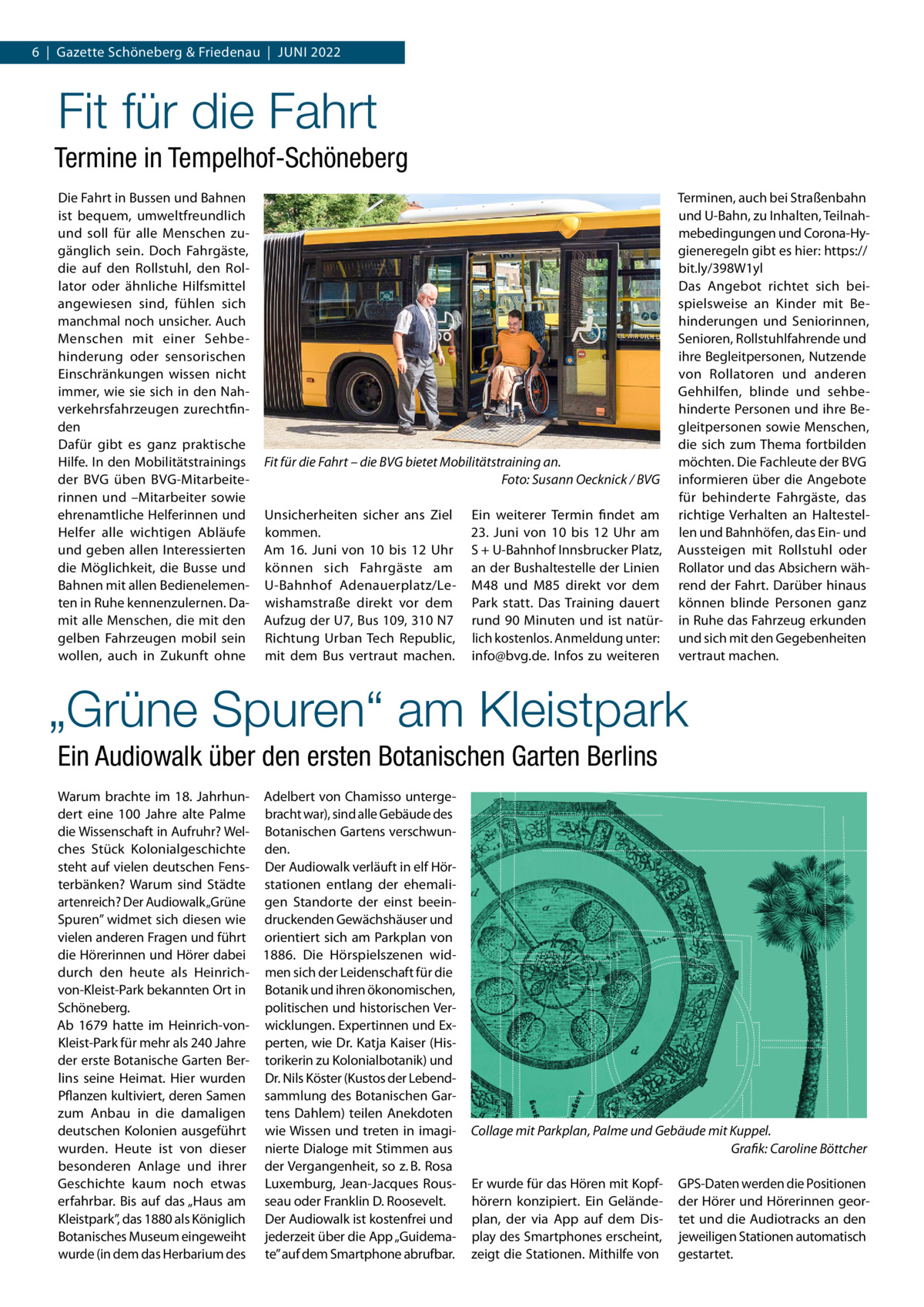 6  |  Gazette Schöneberg & Friedenau  |  Juni 2022  Fit für die Fahrt Termine in Tempelhof-Schöneberg Die Fahrt in Bussen und Bahnen ist bequem, umweltfreundlich und soll für alle Menschen zugänglich sein. Doch Fahrgäste, die auf den Rollstuhl, den Rollator oder ähnliche Hilfsmittel angewiesen sind, fühlen sich manchmal noch unsicher. Auch Menschen mit einer Sehbehinderung oder sensorischen Einschränkungen wissen nicht immer, wie sie sich in den Nahverkehrsfahrzeugen zurechtfinden Dafür gibt es ganz praktische Hilfe. In den Mobilitätstrainings der BVG üben BVG-Mitarbeiterinnen und –Mitarbeiter sowie ehrenamtliche Helferinnen und Helfer alle wichtigen Abläufe und geben allen Interessierten die Möglichkeit, die Busse und Bahnen mit allen Bedienelementen in Ruhe kennenzulernen. Damit alle Menschen, die mit den gelben Fahrzeugen mobil sein wollen, auch in Zukunft ohne  Fit für die Fahrt – die BVG bietet Mobilitätstraining an. � Foto: Susann Oecknick / BVG Unsicherheiten sicher ans Ziel kommen. Am 16.  Juni von 10 bis 12  Uhr können sich Fahrgäste am U-Bahnhof Adenauerplatz/Lewishamstraße direkt vor dem Aufzug der U7, Bus 109, 310 N7 Richtung Urban Tech Republic, mit dem Bus vertraut machen.  Ein weiterer Termin findet am 23.  Juni von 10 bis 12  Uhr am S + U-Bahnhof Innsbrucker Platz, an der Bushaltestelle der Linien M48 und M85 direkt vor dem Park statt. Das Training dauert rund 90 Minuten und ist natürlich kostenlos. Anmeldung unter: info@bvg.de. Infos zu weiteren  Terminen, auch bei Straßenbahn und U-Bahn, zu Inhalten, Teilnahmebedingungen und Corona-Hygieneregeln gibt es hier: https:// bit.ly/398W1yl Das Angebot richtet sich beispielsweise an Kinder mit Behinderungen und Seniorinnen, Senioren, Rollstuhlfahrende und ihre Begleitpersonen, Nutzende von Rollatoren und anderen Gehhilfen, blinde und sehbehinderte Personen und ihre Begleitpersonen sowie Menschen, die sich zum Thema fortbilden möchten. Die Fachleute der BVG informieren über die Angebote für behinderte Fahrgäste, das richtige Verhalten an Haltestellen und Bahnhöfen, das Ein- und Aussteigen mit Rollstuhl oder Rollator und das Absichern während der Fahrt. Darüber hinaus können blinde Personen ganz in Ruhe das Fahrzeug erkunden und sich mit den Gegebenheiten vertraut machen.  „Grüne Spuren“ am Kleistpark Ein Audiowalk über den ersten Botanischen Garten Berlins Warum brachte im 18.  Jahrhun- Adelbert von Chamisso untergedert eine 100  Jahre alte Palme bracht war), sind alle Gebäude des die Wissenschaft in Aufruhr? Wel- Botanischen Gartens verschwunches Stück Kolonialgeschichte den. steht auf vielen deutschen Fens- Der Audiowalk verläuft in elf Hörterbänken? Warum sind Städte stationen entlang der ehemaliartenreich? Der Audiowalk „Grüne gen Standorte der einst beeinSpuren” widmet sich diesen wie druckenden Gewächshäuser und vielen anderen Fragen und führt orientiert sich am Parkplan von die Hörerinnen und Hörer dabei 1886. Die Hörspielszenen widdurch den heute als Heinrich- men sich der Leidenschaft für die von-Kleist-Park bekannten Ort in Botanik und ihren ökonomischen, politischen und historischen VerSchöneberg. Ab 1679 hatte im Heinrich-von- wicklungen. Expertinnen und ExKleist-Park für mehr als 240 Jahre perten, wie Dr. Katja Kaiser (Hisder erste Botanische Garten Ber- torikerin zu Kolonialbotanik) und lins seine Heimat. Hier wurden Dr. Nils Köster (Kustos der LebendPflanzen kultiviert, deren Samen sammlung des Botanischen Garzum Anbau in die damaligen tens Dahlem) teilen Anekdoten deutschen Kolonien ausgeführt wie Wissen und treten in imagiwurden. Heute ist von dieser nierte Dialoge mit Stimmen aus besonderen Anlage und ihrer der Vergangenheit, so z. B. Rosa Geschichte kaum noch etwas Luxemburg, Jean-Jacques Rouserfahrbar. Bis auf das „Haus am seau oder Franklin D. Roosevelt. Kleistpark”, das 1880 als Königlich Der Audiowalk ist kostenfrei und Botanisches Museum eingeweiht jederzeit über die App „Guidemawurde (in dem das Herbarium des te” auf dem Smartphone abrufbar.  Collage mit Parkplan, Palme und Gebäude mit Kuppel. � Grafik: Caroline Böttcher Er wurde für das Hören mit Kopfhörern konzipiert. Ein Geländeplan, der via App auf dem Display des Smartphones erscheint, zeigt die Stationen. Mithilfe von  GPS-Daten werden die Positionen der Hörer und Hörerinnen geortet und die Audiotracks an den jeweiligen Stationen automatisch gestartet.