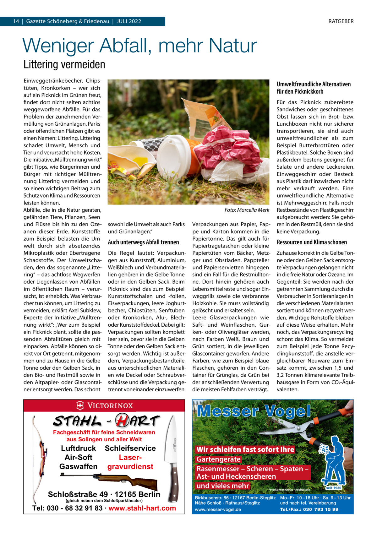 14  |  Gazette Schöneberg & Friedenau  |  Juli 2022  RATGEBER  Weniger Abfall, mehr Natur Littering vermeiden Einweggetränkebecher, Chipstüten, Kronkorken – wer sich auf ein Picknick im Grünen freut, findet dort nicht selten achtlos weggeworfene Abfälle. Für das Problem der zunehmenden Vermüllung von Grünanlagen, Parks oder öffentlichen Plätzen gibt es einen Namen: Littering. Littering schadet Umwelt, Mensch und Tier und verursacht hohe Kosten. Die Initiative „Mülltrennung wirkt“ gibt Tipps, wie Bürgerinnen und Bürger mit richtiger Mülltrennung Littering vermeiden und so einen wichtigen Beitrag zum Schutz von Klima und Ressourcen leisten können. Abfälle, die in die Natur geraten, gefährden Tiere, Pflanzen, Seen und Flüsse bis hin zu den Ozeanen dieser Erde. Kunststoffe zum Beispiel belasten die Umwelt durch sich absetzendes Mikroplastik oder übertragene Schadstoffe. Der Umweltschaden, den das sogenannte „Littering“ – das achtlose Wegwerfen oder Liegenlassen von Abfällen im öffentlichen Raum – verursacht, ist erheblich. Was Verbraucher tun können, um Littering zu vermeiden, erklärt Axel Subklew, Experte der Initiative „Mülltrennung wirkt“: „Wer zum Beispiel ein Picknick plant, sollte die passenden Abfalltüten gleich mit einpacken. Abfälle können so direkt vor Ort getrennt, mitgenommen und zu Hause in die Gelbe Tonne oder den Gelben Sack, in den Bio- und Restmüll sowie in den Altpapier- oder Glascontainer entsorgt werden. Das schont  Umweltfreundliche Alternativen für den Picknickkorb  � sowohl die Umwelt als auch Parks und Grünanlagen.“  Auch unterwegs Abfall trennen Die Regel lautet: Verpackungen aus Kunststoff, Aluminium, Weißblech und Verbundmaterialien gehören in die Gelbe Tonne oder in den Gelben Sack. Beim Picknick sind das zum Beispiel Kunststoffschalen und -folien, Eisverpackungen, leere Joghurtbecher, Chipstüten, Senftuben oder Kronkorken, Alu-, Blechoder Kunststoffdeckel. Dabei gilt: Verpackungen sollten komplett leer sein, bevor sie in die Gelben Tonne oder den Gelben Sack entsorgt werden. Wichtig ist außerdem, Verpackungsbestandteile aus unterschiedlichen Materialien wie Deckel oder Schraubverschlüsse und die Verpackung getrennt voneinander einzuwerfen.  Foto: Marcella Merk Verpackungen aus Papier, Pappe und Karton kommen in die Papiertonne. Das gilt auch für Papiertragetaschen oder kleine Papiertüten vom Bäcker, Metzger und Obstladen. Pappteller und Papierservietten hingegen sind ein Fall für die Restmülltonne. Dort hinein gehören auch Lebensmittelreste und sogar Einweggrills sowie die verbrannte Holzkohle. Sie muss vollständig gelöscht und erkaltet sein. Leere Glasverpackungen wie Saft- und Weinflaschen, Gurken- oder Olivengläser werden, nach Farben Weiß, Braun und Grün sortiert, in die jeweiligen Glascontainer geworfen. Andere Farben, wie zum Beispiel blaue Flaschen, gehören in den Container für Grünglas, da Grün bei der anschließenden Verwertung die meisten Fehlfarben verträgt.  Für das Picknick zubereitete Sandwiches oder geschnittenes Obst lassen sich in Brot- bzw. Lunchboxen nicht nur sicherer transportieren, sie sind auch umweltfreundlicher als zum Beispiel Butterbrottüten oder Plastikbeutel. Solche Boxen sind außerdem bestens geeignet für Salate und andere Leckereien. Einweggeschirr oder Besteck aus Plastik darf inzwischen nicht mehr verkauft werden. Eine umweltfreundliche Alternative ist Mehrweggeschirr. Falls noch Restbestände von Plastikgeschirr aufgebraucht werden: Sie gehören in den Restmüll, denn sie sind keine Verpackung.  Ressourcen und Klima schonen Zuhause korrekt in die Gelbe Tonne oder den Gelben Sack entsorgte Verpackungen gelangen nicht in die freie Natur oder Ozeane. Im Gegenteil: Sie werden nach der getrennten Sammlung durch die Verbraucher in Sortieranlagen in die verschiedenen Materialarten sortiert und können recycelt werden. Wichtige Rohstoffe bleiben auf diese Weise erhalten. Mehr noch, das Verpackungsrecycling schont das Klima. So vermeidet zum Beispiel jede Tonne Recyclingkunststoff, die anstelle vergleichbarer Neuware zum Einsatz kommt, zwischen 1,5 und 3,2 Tonnen klimarelevante Treibhausgase in Form von CO2-Äquivalenten.  Messer Vogel Fachgeschäft für feine Schneidwaren aus Solingen und aller Welt  Luftdruck Schleifservice Air-Soft LaserGaswaffen gravurdienst  Schloßstraße 49 · 12165 Berlin (gleich neben dem Schloßparktheater)  Tel: 030 - 68 32 91 83 · www.stahl-hart.com  Wir schleifen fast sofort Ihre Gartengeräte Rasenmesser – Scheren – Spaten – Ast- und Heckenscheren und vieles mehr Birkbuschstr. 86 · 12167 Berlin-Steglitz Nähe Schloß · Rathaus/Steglitz www.messer-vogel.de  seit 1935  Mo – Fr 10 – 18 Uhr · Sa. 9 – 13 Uhr und nach tel. Vereinbarung Tel./Fax.: 030 793 15 99