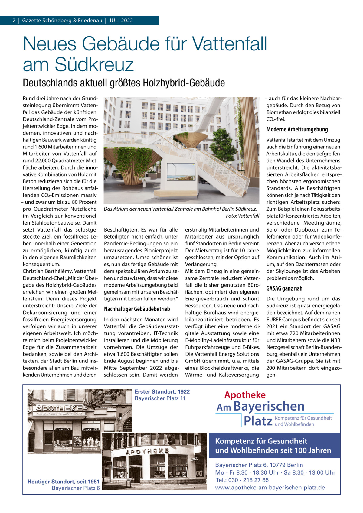 2  |  Gazette Schöneberg & Friedenau  |  JuLI 2022  Neues Gebäude für Vattenfall am Südkreuz Deutschlands aktuell größtes Holzhybrid-Gebäude Rund drei Jahre nach der Grundsteinlegung übernimmt Vattenfall das Gebäude der künftigen Deutschland-Zentrale vom Projektentwickler Edge. In dem modernen, innovativen und nachhaltigen Bauwerk werden künftig rund 1.600 Mitarbeiterinnen und Mitarbeiter von Vattenfall auf rund 22.000 Quadratmeter Mietfläche arbeiten. Durch die innovative Kombination von Holz mit Beton reduzieren sich die für die Herstellung des Rohbaus anfallenden CO2-Emissionen massiv – und zwar um bis zu 80 Prozent pro Quadratmeter Nutzfläche im Vergleich zur konventionellen Stahlbetonbauweise. Damit setzt Vattenfall das selbstgesteckte Ziel, ein fossilfreies Leben innerhalb einer Generation zu ermöglichen, künftig auch in den eigenen Räumlichkeiten konsequent um. Christian Barthélémy, Vattenfall Deutschland-Chef: „Mit der Übergabe des Holzhybrid-Gebäudes erreichen wir einen großen Meilenstein. Denn dieses Projekt unterstreicht: unsere Ziele der Dekarbonisierung und einer fossilfreien Energieversorgung verfolgen wir auch in unserer eigenen Arbeitswelt. Ich möchte mich beim Projektentwickler Edge für die Zusammenarbeit bedanken, sowie bei den Architekten, der Stadt Berlin und insbesondere allen am Bau mitwirkenden unternehmen und deren  – auch für das kleinere Nachbargebäude. Durch den Bezug von Biomethan erfolgt dies bilanziell CO2-frei.  Moderne Arbeitsumgebung  Das Atrium der neuen Vattenfall Zentrale am Bahnhof Berlin Südkreuz. Foto: Vattenfall Beschäftigten. Es war für alle Beteiligten nicht einfach, unter Pandemie-Bedingungen so ein herausragendes Pionierprojekt umzusetzen. umso schöner ist es, nun das fertige Gebäude mit dem spektakulären Atrium zu sehen und zu wissen, dass wir diese moderne Arbeitsumgebung bald gemeinsam mit unseren Beschäftigten mit Leben füllen werden.“  Nachhaltiger Gebäudebetrieb In den nächsten Monaten wird Vattenfall die Gebäudeausstattung vorantreiben, IT-Technik installieren und die Möblierung vornehmen. Die umzüge der etwa 1.600 Beschäftigten sollen Ende August beginnen und bis Mitte September 2022 abgeschlossen sein. Damit werden  erstmalig Mitarbeiterinnen und Mitarbeiter aus ursprünglich fünf Standorten in Berlin vereint. Der Mietvertrag ist für 10 Jahre geschlossen, mit der Option auf Verlängerung. Mit dem Einzug in eine gemeinsame Zentrale reduziert Vattenfall die bisher genutzten Büroflächen, optimiert den eigenen Energieverbrauch und schont Ressourcen. Das neue und nachhaltige Bürohaus wird energiebilanzoptimiert betrieben. Es verfügt über eine moderne digitale Ausstattung sowie eine E-Mobility-Ladeinfrastruktur für Fuhrparkfahrzeuge und E-Bikes. Die Vattenfall Energy Solutions GmbH übernimmt, u. a. mittels eines Blockheizkraftwerks, die Wärme- und Kälteversorgung  Erster Standort, 1922 Bayerischer Platz 11  Vattenfall startet mit dem umzug auch die Einführung einer neuen Arbeitskultur, die den tiefgreifenden Wandel des unternehmens unterstreicht. Die aktivitätsbasierten Arbeitsflächen entsprechen höchsten ergonomischen Standards. Alle Beschäftigten können sich je nach Tätigkeit den richtigen Arbeitsplatz suchen: Zum Beispiel einen Fokusarbeitsplatz für konzentriertes Arbeiten, verschiedene Meetingräume, Solo- oder Duoboxen zum Telefonieren oder für Videokonferenzen. Aber auch verschiedene Möglichkeiten zur informellen Kommunikation. Auch im Atrium, auf den Dachterrassen oder der Skylounge ist das Arbeiten problemlos möglich.  GASAG ganz nah Die umgebung rund um das Südkreuz ist quasi energiegeladen bezeichnet. Auf dem nahen EuREF Campus befindet sich seit 2021 ein Standort der GASAG mit etwa 720  Mitarbeiterinnen und Mitarbeitern sowie die NBB Netzgesellschaft Berlin-Brandenburg, ebenfalls ein unternehmen der GASAG-Gruppe. Sie ist mit 200  Mitarbeitern dort eingezogen.  Apotheke Am Bayerischen  Platz  Kompetenz für Gesundheit und Wohlbefinden  Kompetenz für Gesundheit und Wohlbefinden seit 100 Jahren  Heutiger Standort, seit 1951 Bayerischer Platz 6  Bayerischer Platz 6, 10779 Berlin Mo - Fr 8:30 - 18:30 Uhr · Sa 8:30 - 13:00 Uhr Tel.: 030 - 218 27 65 www.apotheke-am-bayerischen-platz.de