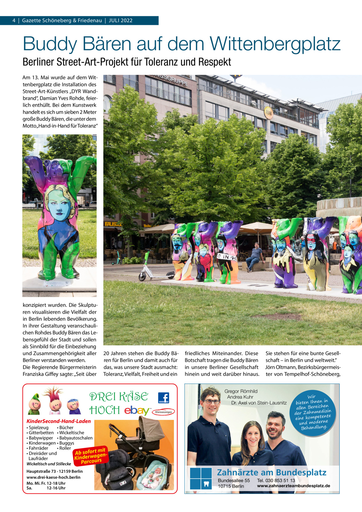 4  |  Gazette Schöneberg & Friedenau  |  Juli 2022  Buddy Bären auf dem Wittenbergplatz Berliner Street-Art-Projekt für Toleranz und Respekt Am 13. Mai wurde auf dem Wittenbergplatz die Installation des Street-Art-Künstlers „DYR Wandbrand“, Damian Yves Rohde, feierlich enthüllt. Bei dem Kunstwerk handelt es sich um sieben 2 Meter große Buddy Bären, die unter dem Motto „Hand-in-Hand für Toleranz“  konzipiert wurden. Die Skulpturen visualisieren die Vielfalt der in Berlin lebenden Bevölkerung. In ihrer Gestaltung veranschaulichen Rohdes Buddy Bären das Lebensgefühl der Stadt und sollen als Sinnbild für die Einbeziehung und Zusammengehörigkeit aller Berliner verstanden werden. Die Regierende Bürgermeisterin Franziska Giffey sagte: „Seit über  20 Jahren stehen die Buddy Bären für Berlin und damit auch für das, was unsere Stadt ausmacht: Toleranz, Vielfalt, Freiheit und ein  DREI KÄSE HOCH  friedliches Miteinander. Diese Botschaft tragen die Buddy Bären in unsere Berliner Gesellschaft hinein und weit darüber hinaus.  Gregor Römhild Andrea Kuhr Dr. Axel von Stein-Lausnitz  KinderSecond-Hand-Laden • Spielzeug • Bücher • Gitterbetten • Wickeltische • Babywipper • Babyautoschalen • Kinderwagen • Buggys • Fahrräder • Roller mit • Dreiräder und Ab sofort gena rw e d in K Laufräder urs Wickeltisch und Stillecke  Sie stehen für eine bunte Gesellschaft – in Berlin und weltweit.“ Jörn Oltmann, Bezirksbürgermeister von Tempelhof-Schöneberg,  Wir in bieten Ihnen en allen Bereich izin der Zahnmed nte eine kompete und moderne . Behandlung  Parco  Hauptstraße 73 · 12159 Berlin www.drei-kaese-hoch.berlin Mo. Mi. Fr. 12-18 Uhr Sa. 12-16 Uhr  Zahnärzte am Bundesplatz Bundesallee 55 10715 Berlin  Tel. 030 853 51 13  www.zahnaerzteambundesplatz.de