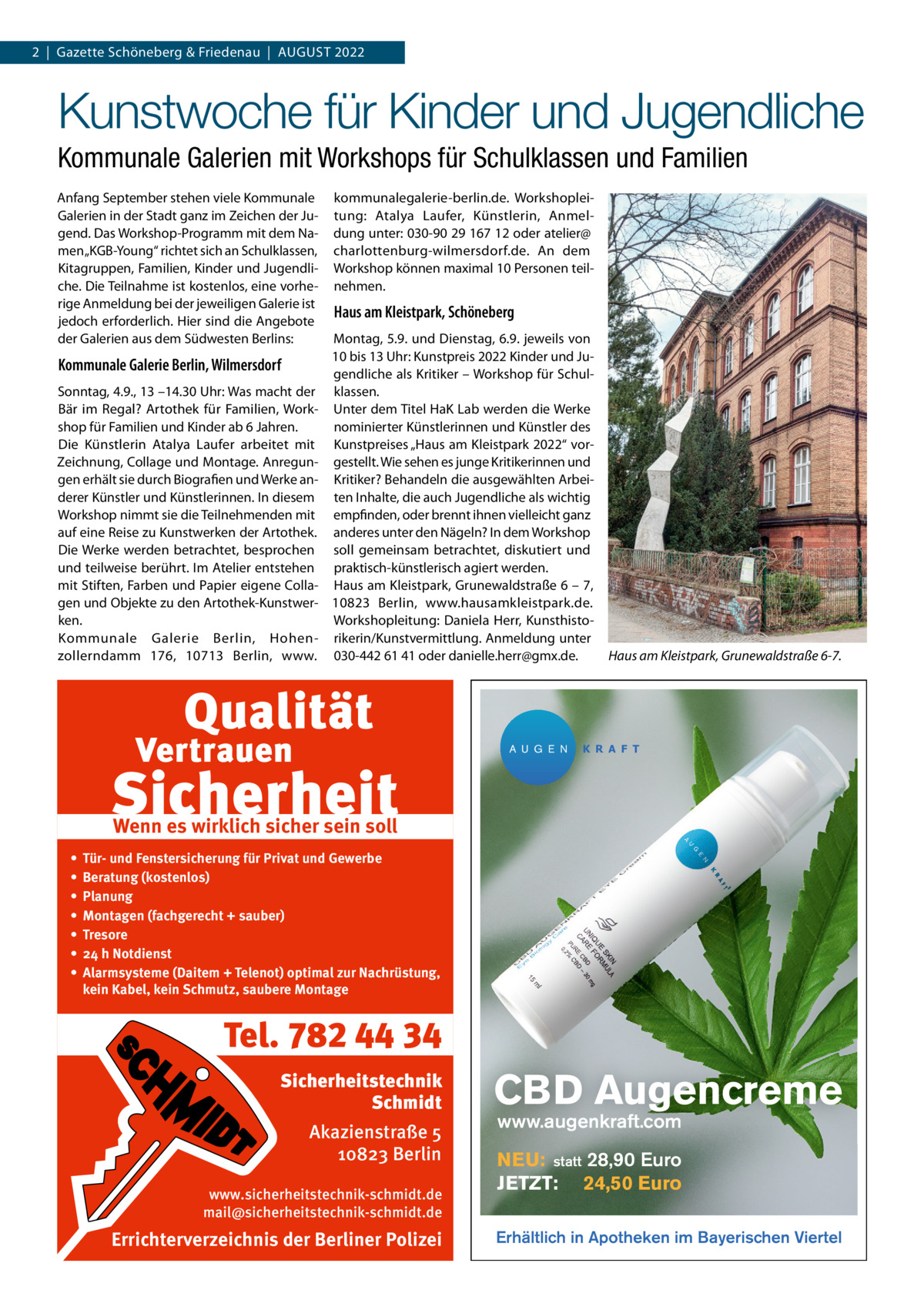 2  |  Gazette Schöneberg & Friedenau  |  AUGUST 2022  Kunstwoche für Kinder und Jugendliche Kommunale Galerien mit Workshops für Schulklassen und Familien Anfang September stehen viele Kommunale Galerien in der Stadt ganz im Zeichen der Jugend. Das Workshop-Programm mit dem Namen „KGB-Young“ richtet sich an Schulklassen, Kitagruppen, Familien, Kinder und Jugendliche. Die Teilnahme ist kostenlos, eine vorherige Anmeldung bei der jeweiligen Galerie ist jedoch erforderlich. Hier sind die Angebote der Galerien aus dem Südwesten Berlins:  Kommunale Galerie Berlin, Wilmersdorf Sonntag, 4.9., 13 –14.30 Uhr: Was macht der Bär im Regal? Artothek für Familien, Workshop für Familien und Kinder ab 6 Jahren. Die Künstlerin Atalya Laufer arbeitet mit Zeichnung, Collage und Montage. Anregungen erhält sie durch Biografien und Werke anderer Künstler und Künstlerinnen. In diesem Workshop nimmt sie die Teilnehmenden mit auf eine Reise zu Kunstwerken der Artothek. Die Werke werden betrachtet, besprochen und teilweise berührt. Im Atelier entstehen mit Stiften, Farben und Papier eigene Collagen und Objekte zu den Artothek-Kunstwerken. Kommunale Galerie Berlin, Hohenzollerndamm  176, 10713  Berlin, www.  kommunalegalerie-berlin.de. Workshopleitung: Atalya Laufer, Künstlerin, Anmeldung unter: 030-90 29 167 12 oder atelier@ charlottenburg-wilmersdorf.de. An dem Workshop können maximal 10 Personen teilnehmen.  Haus am Kleistpark, Schöneberg Montag, 5.9. und Dienstag, 6.9. jeweils von 10 bis 13 Uhr: Kunstpreis 2022 Kinder und Jugendliche als Kritiker – Workshop für Schulklassen. Unter dem Titel HaK Lab werden die Werke nominierter Künstlerinnen und Künstler des Kunstpreises „Haus am Kleistpark 2022“ vorgestellt. Wie sehen es junge Kritikerinnen und Kritiker? Behandeln die ausgewählten Arbeiten Inhalte, die auch Jugendliche als wichtig empfinden, oder brennt ihnen vielleicht ganz anderes unter den Nägeln? In dem Workshop soll gemeinsam betrachtet, diskutiert und praktisch-künstlerisch agiert werden. Haus am Kleistpark, Grunewaldstraße 6 – 7, 10823  Berlin, www.hausamkleistpark.de. Workshopleitung: Daniela Herr, Kunsthistorikerin/Kunstvermittlung. Anmeldung unter 030-442 61 41 oder danielle.herr@gmx.de.  A U G E N  Haus am Kleistpark, Grunewaldstraße 6-7.  K R A F T  Wenn es wirklich sicher sein soll • • • • • • •  Tür- und Fenstersicherung für Privat und Gewerbe Beratung (kostenlos) Planung Montagen (fachgerecht + sauber) Tresore 24 h Notdienst Alarmsysteme (Daitem + Telenot) optimal zur Nachrüstung, kein Kabel, kein Schmutz, saubere Montage  Tel. 782 44 34 Sicherheitstechnik Schmidt Akazienstraße 5 10823 Berlin www.sicherheitstechnik-schmidt.de mail@sicherheitstechnik-schmidt.de  Errichterverzeichnis der Berliner Polizei  CBD Augencreme www.augenkraft.com  NEU: statt 28,90 Euro JETZT: 24,50 Euro Erhältlich in Apotheken im Bayerischen Viertel