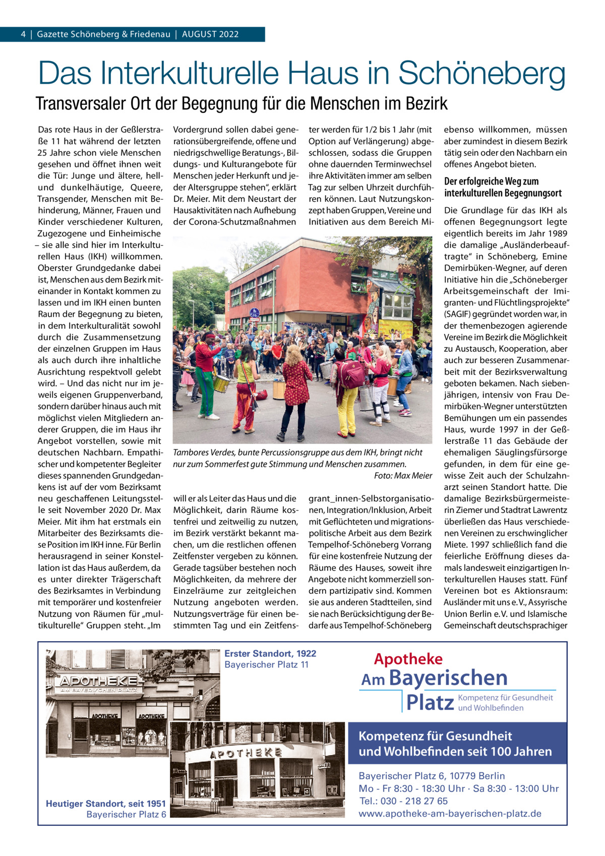 4  |  Gazette Schöneberg & Friedenau  |  AUGUST 2022  Das Interkulturelle Haus in Schöneberg Transversaler Ort der Begegnung für die Menschen im Bezirk Das rote Haus in der Geßlerstraße  11 hat während der letzten 25 Jahre schon viele Menschen gesehen und öffnet ihnen weit die Tür: Junge und ältere, hellund dunkelhäutige, Queere, Transgender, Menschen mit Behinderung, Männer, Frauen und Kinder verschiedener Kulturen, Zugezogene und Einheimische – sie alle sind hier im Interkulturellen Haus (IKH) willkommen. Oberster Grundgedanke dabei ist, Menschen aus dem Bezirk miteinander in Kontakt kommen zu lassen und im IKH einen bunten Raum der Begegnung zu bieten, in dem Interkulturalität sowohl durch die Zusammensetzung der einzelnen Gruppen im Haus als auch durch ihre inhaltliche Ausrichtung respektvoll gelebt wird. – Und das nicht nur im jeweils eigenen Gruppenverband, sondern darüber hinaus auch mit möglichst vielen Mitgliedern anderer Gruppen, die im Haus ihr Angebot vorstellen, sowie mit deutschen Nachbarn. Empathischer und kompetenter Begleiter dieses spannenden Grundgedankens ist auf der vom Bezirksamt neu geschaffenen Leitungsstelle seit November 2020 Dr. Max Meier. Mit ihm hat erstmals ein Mitarbeiter des Bezirksamts diese Position im IKH inne. Für Berlin herausragend in seiner Konstellation ist das Haus außerdem, da es unter direkter Trägerschaft des Bezirksamtes in Verbindung mit temporärer und kostenfreier Nutzung von Räumen für „multikulturelle“ Gruppen steht. „Im  Vordergrund sollen dabei generationsübergreifende, offene und niedrigschwellige Beratungs-, Bildungs- und Kulturangebote für Menschen jeder Herkunft und jeder Altersgruppe stehen“, erklärt Dr. Meier. Mit dem Neustart der Hausaktivitäten nach Aufhebung der Corona-Schutzmaßnahmen  ter werden für 1/2 bis 1 Jahr (mit Option auf Verlängerung) abgeschlossen, sodass die Gruppen ohne dauernden Terminwechsel ihre Aktivitäten immer am selben Tag zur selben Uhrzeit durchführen können. Laut Nutzungskonzept haben Gruppen, Vereine und Initiativen aus dem Bereich Mi Tambores Verdes, bunte Percussionsgruppe aus dem IKH, bringt nicht nur zum Sommerfest gute Stimmung und Menschen zusammen. Foto: Max Meier will er als Leiter das Haus und die Möglichkeit, darin Räume kostenfrei und zeitweilig zu nutzen, im Bezirk verstärkt bekannt machen, um die restlichen offenen Zeitfenster vergeben zu können. Gerade tagsüber bestehen noch Möglichkeiten, da mehrere der Einzelräume zur zeitgleichen Nutzung angeboten werden. Nutzungsverträge für einen bestimmten Tag und ein Zeitfens grant_innen-Selbstorganisationen, Integration/Inklusion, Arbeit mit Geflüchteten und migrationspolitische Arbeit aus dem Bezirk Tempelhof-Schöneberg Vorrang für eine kostenfreie Nutzung der Räume des Hauses, soweit ihre Angebote nicht kommerziell sondern partizipativ sind. Kommen sie aus anderen Stadtteilen, sind sie nach Berücksichtigung der Bedarfe aus Tempelhof-Schöneberg  Erster Standort, 1922 Bayerischer Platz 11  ebenso willkommen, müssen aber zumindest in diesem Bezirk tätig sein oder den Nachbarn ein offenes Angebot bieten.  Der erfolgreiche Weg zum interkulturellen Begegnungsort Die Grundlage für das IKH als offenen Begegnungsort legte eigentlich bereits im Jahr 1989 die damalige „Ausländerbeauftragte“ in Schöneberg, Emine Demirbüken-Wegner, auf deren Initiative hin die „Schöneberger Arbeitsgemeinschaft der Imigranten- und Flüchtlingsprojekte“ (SAGIF) gegründet worden war, in der themenbezogen agierende Vereine im Bezirk die Möglichkeit zu Austausch, Kooperation, aber auch zur besseren Zusammenarbeit mit der Bezirksverwaltung geboten bekamen. Nach siebenjährigen, intensiv von Frau Demirbüken-Wegner unterstützten Bemühungen um ein passendes Haus, wurde 1997 in der Geßlerstraße  11 das Gebäude der ehemaligen Säuglingsfürsorge gefunden, in dem für eine gewisse Zeit auch der Schulzahnarzt seinen Standort hatte. Die damalige Bezirksbürgermeisterin Ziemer und Stadtrat Lawrentz überließen das Haus verschiedenen Vereinen zu erschwinglicher Miete. 1997 schließlich fand die feierliche Eröffnung dieses damals landesweit einzigartigen Interkulturellen Hauses statt. Fünf Vereinen bot es Aktionsraum: Ausländer mit uns e. V., Assyrische Union Berlin e. V. und Islamische Gemeinschaft deutschsprachiger  Apotheke Am Bayerischen  Platz  Kompetenz für Gesundheit und Wohlbefinden  Kompetenz für Gesundheit und Wohlbefinden seit 100 Jahren  Heutiger Standort, seit 1951 Bayerischer Platz 6  Bayerischer Platz 6, 10779 Berlin Mo - Fr 8:30 - 18:30 Uhr · Sa 8:30 - 13:00 Uhr Tel.: 030 - 218 27 65 www.apotheke-am-bayerischen-platz.de