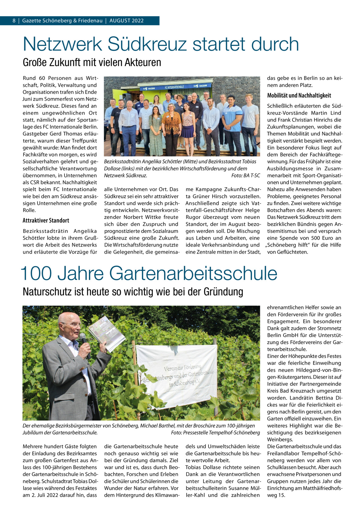 8  |  Gazette Schöneberg & Friedenau  |  August 2022  Netzwerk Südkreuz startet durch Große Zukunft mit vielen Akteuren Rund 60 Personen aus Wirtschaft, Politik, Verwaltung und Organisationen trafen sich Ende Juni zum Sommerfest vom Netzwerk Südkreuz. Dieses fand an einem ungewöhnlichen Ort statt, nämlich auf der Sportanlage des FC Internationale Berlin. Gastgeber Gerd Thomas erläuterte, warum dieser Treffpunkt gewählt wurde: Man findet dort Fachkräfte von morgen, es wird Sozialverhalten gelehrt und gesellschaftliche Verantwortung übernommen, in Unternehmen als CSR bekannt. Nachhaltigkeit spielt beim FC Internationale wie bei den am Südkreuz ansässigen Unternehmen eine große Rolle.  Attraktiver Standort Bezirksstadträtin Angelika Schöttler lobte in ihrem Grußwort die Arbeit des Netzwerks und erläuterte die Vorzüge für  das gebe es in Berlin so an keinem anderen Platz.  Mobilität und Nachhaltigkeit  Bezirksstadträtin Angelika Schöttler (Mitte) und Bezirksstadtrat Tobias Dollase (links) mit der bezirklichen Wirtschaftsförderung und dem Netzwerk Südkreuz.� Foto: BA T-SC alle Unternehmen vor Ort. Das Südkreuz sei ein sehr attraktiver Standort und werde sich prächtig entwickeln. Netzwerkvorsitzender Norbert Wittke freute sich über den Zuspruch und prognostizierte dem Sozialraum Südkreuz eine große Zukunft. Die Wirtschaftsförderung nutzte die Gelegenheit, die gemeinsa me Kampagne Zukunfts-Charta Grüner Hirsch vorzustellen. Anschließend zeigte sich Vattenfall-Geschäftsführer Helge Rugor überzeugt vom neuen Standort, der im August bezogen werden soll. Die Mischung aus Leben und Arbeiten, eine ideale Verkehrsanbindung und eine Zentrale mitten in der Stadt,  Schließlich erläuterten die Südkreuz-Vorstände Martin Lind und Frank Christian Hinrichs die Zukunftsplanungen, wobei die Themen Mobilität und Nachhaltigkeit verstärkt bespielt werden. Ein besonderer Fokus liegt auf dem Bereich der Fachkräftegewinnung. Für das Frühjahr ist eine Ausbildungsmesse in Zusammenarbeit mit Sport-Organisationen und Unternehmen geplant. Nahezu alle Anwesenden haben Probleme, geeignetes Personal zu finden. Zwei weitere wichtige Botschaften des Abends waren: Das Netzwerk Südkreuz tritt dem bezirklichen Bündnis gegen Antisemitismus bei und versprach eine Spende von 500  Euro an „Schöneberg hilft“ für die Hilfe von Geflüchteten.  100 Jahre Gartenarbeitsschule Naturschutz ist heute so wichtig wie bei der Gründung  Der ehemalige Bezirksbürgermeister von Schöneberg, Michael Barthel, mit der Broschüre zum 100-jährigen Jubiläum der Gartenarbeitsschule.� Foto: Pressestelle Tempelhof-Schöneberg Mehrere hundert Gäste folgten der Einladung des Bezirksamtes zum großen Gartenfest aus Anlass des 100-jährigen Bestehens der Gartenarbeitsschule in Schöneberg. Schulstadtrat Tobias Dollase wies während des Festaktes am 2. Juli 2022 darauf hin, dass  die Gartenarbeitsschule heute noch genauso wichtig sei wie bei der Gründung damals. Ziel war und ist es, dass durch Beobachten, Forschen und Erleben die Schüler und Schülerinnen die Wunder der Natur erfahren. Vor dem Hintergrund des Klimawan dels und Umweltschäden leiste die Gartenarbeitsschule bis heute wertvolle Arbeit. Tobias Dollase richtete seinen Dank an die Verantwortlichen unter Leitung der Gartenarbeitsschulleiterin Susanne Müller-Kahl und die zahlreichen  ehrenamtlichen Helfer sowie an den Förderverein für ihr großes Engagement. Ein besonderer Dank galt zudem der Stromnetz Berlin GmbH für die Unterstützung des Fördervereins der Gartenarbeitsschule. Einer der Höhepunkte des Festes war die feierliche Einweihung des neuen Hildegard-von-Bingen-Kräutergartens. Dieser ist auf Initiative der Partnergemeinde Kreis Bad Kreuznach umgesetzt worden. Landrätin Bettina Dickes war für die Feierlichkeit eigens nach Berlin gereist, um den Garten offiziell einzuweihen. Ein weiteres Highlight war die Besichtigung des bezirkseigenen Weinbergs. Die Gartenarbeitsschule und das Freilandlabor Tempelhof-Schöneberg werden vor allem von Schulklassen besucht. Aber auch erwachsene Privatpersonen und Gruppen nutzen jedes Jahr die Einrichtung am Matthäifriedhofsweg 15.