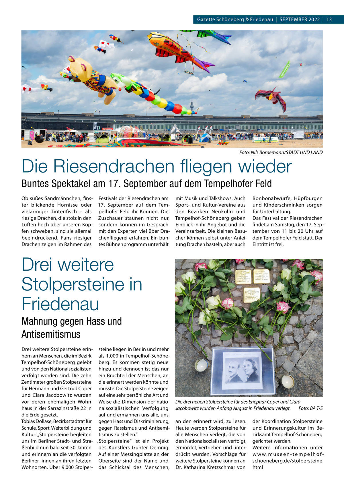 Gazette Schöneberg & Friedenau  |  September 2022  |  13  �  Foto: Nils Bornemann/STADT UND LAND  Die Riesendrachen fliegen wieder Buntes Spektakel am 17. September auf dem Tempelhofer Feld Ob süßes Sandmännchen, fins- Festivals der Riesendrachen am ter blickende Hornisse oder 17.  September auf dem Temvielarmiger Tintenfisch – als pelhofer Feld ihr Können. Die riesige Drachen, die stolz in den Zuschauer staunen nicht nur, Lüften hoch über unseren Köp- sondern können im Gespräch fen schweben, sind sie allemal mit den Experten viel über Drabeeindruckend. Fans riesiger chenfliegerei erfahren. Ein bunDrachen zeigen im Rahmen des tes Bühnenprogramm unterhält  mit Musik und Talkshows. Auch Sport- und Kultur-Vereine aus den Bezirken Neukölln und Tempelhof-Schöneberg geben Einblick in ihr Angebot und die Vereinsarbeit. Die kleinen Besucher können selbst unter Anleitung Drachen basteln, aber auch  Bonbonabwürfe, Hüpfburgen und Kinderschminken sorgen für Unterhaltung. Das Festival der Riesendrachen findet am Samstag, den 17. September von 11 bis 20  Uhr auf dem Tempelhofer Feld statt. Der Eintritt ist frei.  Drei weitere Stolpersteine in Friedenau Mahnung gegen Hass und Antisemitismus Drei weitere Stolpersteine erin- steine liegen in Berlin und mehr nern an Menschen, die im Bezirk als 1.000 in Tempelhof-SchöneTempelhof-Schöneberg gelebt berg. Es kommen stetig neue und von den Nationalsozialisten hinzu und dennoch ist das nur verfolgt worden sind. Die zehn ein Bruchteil der Menschen, an Zentimeter großen Stolpersteine die erinnert werden könnte und für Hermann und Gertrud Coper müsste. Die Stolpersteine zeigen und Clara Jacobowitz wurden auf eine sehr persönliche Art und vor deren ehemaligen Wohn- Weise die Dimension der natiohaus in der Sarrazinstraße 22 in nalsozialistischen Verfolgung auf und ermahnen uns alle, uns die Erde gesetzt. Tobias Dollase, Bezirksstadtrat für gegen Hass und Diskriminierung, Schule, Sport, Weiterbildung und gegen Rassismus und AntisemiKultur: „Stolpersteine begleiten tismus zu stellen.“ uns im Berliner Stadt- und Stra- „Stolpersteine“ ist ein Projekt ßenbild nun bald seit 30 Jahren des Künstlers Gunter Demnig. und erinnern an die verfolgten Auf einer Messingplatte an der Berliner_innen an ihren letzten Oberseite sind der Name und Wohnorten. Über 9.000 Stolper- das Schicksal des Menschen,  Die drei neuen Stolpersteine für des Ehepaar Coper und Clara Jacobowitz wurden Anfang August in Friedenau verlegt.� Foto: BA T-S an den erinnert wird, zu lesen. Heute werden Stolpersteine für alle Menschen verlegt, die von den Nationalsozialisten verfolgt, ermordet, vertrieben und unterdrückt wurden. Vorschläge für weitere Stolpersteine können an Dr.  Katharina Kretzschmar von  der Koordination Stolpersteine und Erinnerungskultur im Bezirksamt Tempelhof-Schöneberg gerichtet werden. Weitere Informationen unter w w w. m u s e e n - t e m p e l h o f schoeneberg.de/stolpersteine. html