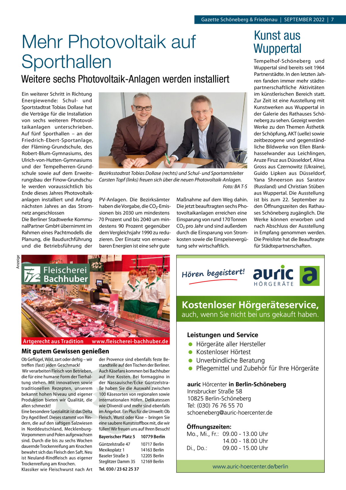 Gazette Schöneberg & Friedenau  |  September 2022  |  7  Mehr Photovoltaik auf Sporthallen Weitere sechs Photovoltaik-Anlagen werden installiert  Bezirksstadtrat Tobias Dollase (rechts) und Schul- und Sportamtsleiter Carsten Topf (links) freuen sich über die neuen Photovoltaik-Anlagen. � Foto: BA T-S PV-Anlagen. Die Bezirksämter haben die Vorgabe, die CO₂-Emissionen bis 2030 um mindestens 70 Prozent und bis 2040 um mindestens 90  Prozent gegenüber dem Vergleichsjahr 1990 zu reduzieren. Der Einsatz von erneuerbaren Energien ist eine sehr gute  Anzeige  Ein weiterer Schritt in Richtung Energiewende: Schul- und Sportstadtrat Tobias Dollase hat die Verträge für die Installation von sechs weiteren Photovoltaikanlagen unterschrieben. Auf fünf Sporthallen – an der Friedrich-Ebert-Sportanlage, der Fläming-Grundschule, des Robert-Blum-Gymnasiums, des Ulrich-von-Hutten-Gymnasiums und der Tempelherren-Grundschule sowie auf dem Erweiterungsbau der Finow-Grundschule werden voraussichtlich bis Ende dieses Jahres Photovoltaik­ anlagen installiert und Anfang nächsten Jahres an das Stromnetz angeschlossen Die Berliner Stadtwerke KommunalPartner GmbH übernimmt im Rahmen eines Pachtmodells die Planung, die Baudurchführung und die Betriebsführung der  Artgerecht aus Tradition  www.fleischerei-bachhuber.de  Mit gutem Gewissen genießen Ob Geflügel, Wild, zart oder deftig – wir treffen (fast) jeden Geschmack! Wir verarbeiten Fleisch von Betrieben, die für eine humane Form der Tierhaltung stehen. Mit innovativen sowie traditionellen Rezepten, unserem bekannt hohen Niveau und eigener Produktion bieten wir Qualität, die allen schmeckt! Eine besondere Spezialität ist das Delta Dry Aged Beef. Dieses stammt von Rindern, die auf den saftigen Salzwiesen in Norddeutschland, MecklenburgVorpommern und Polen aufgewachsen sind. Durch die bis zu sechs Wochen dauernde Trockenreifung am Knochen bewahrt sich das Fleisch den Saft. Neu ist Neuland-Rindfleisch aus eigener Trockenreifung am Knochen. Klassiker wie Fleischwurst nach Art  der Provence sind ebenfalls feste Bestandteile auf den Tischen der Berliner. Auch Käsefans kommen bei Bachhuber auf ihre Kosten. Bei formaggino in der Nassauische/Ecke Güntzelstraße haben Sie die Auswahl zwischen 100 Käsesorten von regionalen sowie internationalen Höfen. Delikatessen wie Olivenöl und mehr sind ebenfalls im Angebot. Ein Plus für die Umwelt: Ob Fleisch, Wurst oder Käse – bringen Sie eine saubere Kunststoffbox mit, die wir füllen! Wir freuen uns auf Ihren Besuch! Bayerischer Platz 5  10779 Berlin  Güntzelstraße 47 Mexikoplatz 1 Baseler Straße 3 Steglitzer Damm 35  10717 Berlin 14163 Berlin 12205 Berlin 12169 Berlin  Tel. 030 / 23 62 25 37  Maßnahme auf dem Weg dahin. Die jetzt beauftragten sechs Photovoltaikanlagen erreichen eine Einsparung von rund 170 Tonnen CO₂ pro Jahr und sind außerdem durch die Einsparung von Stromkosten sowie die Einspeisevergütung sehr wirtschaftlich.  Kunst aus Wuppertal Tempelhof-Schöneberg und Wuppertal sind bereits seit 1964 Partnerstädte. In den letzten Jahren fanden immer mehr städte­ partnerschaftliche Aktivitäten im künstlerischen Bereich statt. Zur Zeit ist eine Ausstellung mit Kunstwerken aus Wuppertal in der Galerie des Rathauses Schöneberg zu sehen. Gezeigt werden Werke zu den Themen Ästhetik der Schöpfung, AKT (uelle) sowie zeitbezogene und gegenständliche Bildwerke von Ellen Blankhasselwander aus Leichlingen, Aruze Firuz aus Düsseldorf, Alina Gross aus Czernowitz (Ukraine), Guido Lipken aus Düsseldorf, Yana Shneerson aus Saratov (Russland) und Christian Stüben aus Wuppertal. Die Ausstellung ist bis zum 22.  September zu den Öffnungszeiten des Rathauses Schöneberg zugänglich. Die Werke können erworben und nach Abschluss der Ausstellung in Empfang genommen werden. Die Preisliste hat die Beauftragte für Städtepartnerschaften.