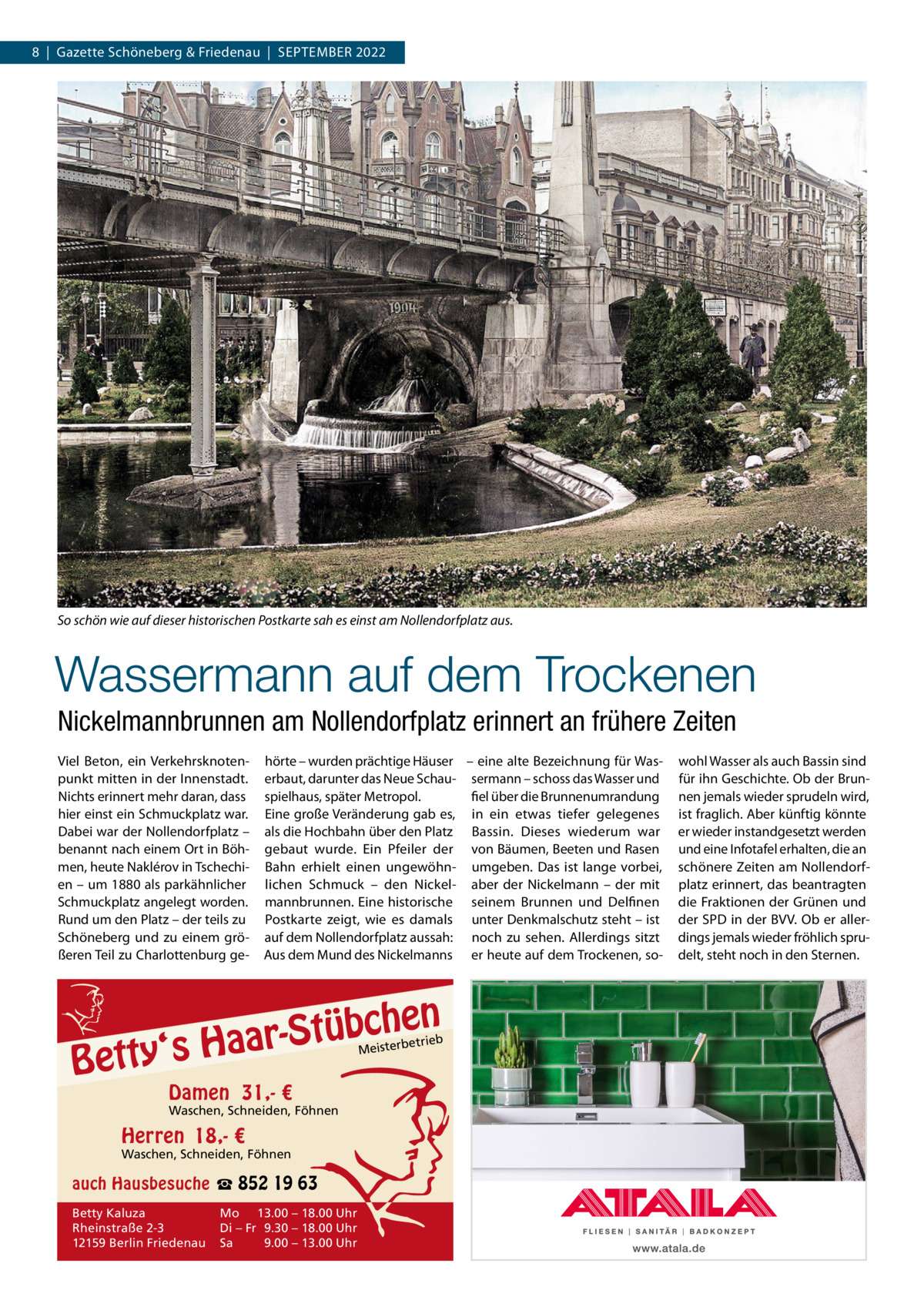 8  |  Gazette Schöneberg & Friedenau  |  SEPTEMBER 2022  So schön wie auf dieser historischen Postkarte sah es einst am Nollendorfplatz aus.  Wassermann auf dem Trockenen Nickelmannbrunnen am Nollendorfplatz erinnert an frühere Zeiten Viel Beton, ein Verkehrsknotenpunkt mitten in der Innenstadt. Nichts erinnert mehr daran, dass hier einst ein Schmuckplatz war. Dabei war der Nollendorfplatz – benannt nach einem Ort in Böhmen, heute Naklérov in Tschechien – um 1880 als parkähnlicher Schmuckplatz angelegt worden. Rund um den Platz – der teils zu Schöneberg und zu einem größeren Teil zu Charlottenburg ge hörte – wurden prächtige Häuser – eine alte Bezeichnung für Waserbaut, darunter das Neue Schau- sermann – schoss das Wasser und spielhaus, später Metropol. fiel über die Brunnenumrandung Eine große Veränderung gab es, in ein etwas tiefer gelegenes als die Hochbahn über den Platz Bassin. Dieses wiederum war gebaut wurde. Ein Pfeiler der von Bäumen, Beeten und Rasen Bahn erhielt einen ungewöhn- umgeben. Das ist lange vorbei, lichen Schmuck – den Nickel- aber der Nickelmann – der mit mannbrunnen. Eine historische seinem Brunnen und Delfinen Postkarte zeigt, wie es damals unter Denkmalschutz steht – ist auf dem Nollendorfplatz aussah: noch zu sehen. Allerdings sitzt Aus dem Mund des Nickelmanns er heute auf dem Trockenen, so n  bche ü t S r a a y‘s H  Bett  etrieb Meisterb  Damen 31,- €  Waschen, Schneiden, Föhnen  Herren 18,- €  Waschen, Schneiden, Föhnen  auch Hausbesuche ☎ 852 19 63 Betty Kaluza Rheinstraße 2-3 12159 Berlin Friedenau  Mo 13.00 – 18.00 Uhr Di – Fr 9.30 – 18.00 Uhr Sa 9.00 – 13.00 Uhr  wohl Wasser als auch Bassin sind für ihn Geschichte. Ob der Brunnen jemals wieder sprudeln wird, ist fraglich. Aber künftig könnte er wieder instandgesetzt werden und eine Infotafel erhalten, die an schönere Zeiten am Nollendorfplatz erinnert, das beantragten die Fraktionen der Grünen und der SPD in der BVV. Ob er allerdings jemals wieder fröhlich sprudelt, steht noch in den Sternen.