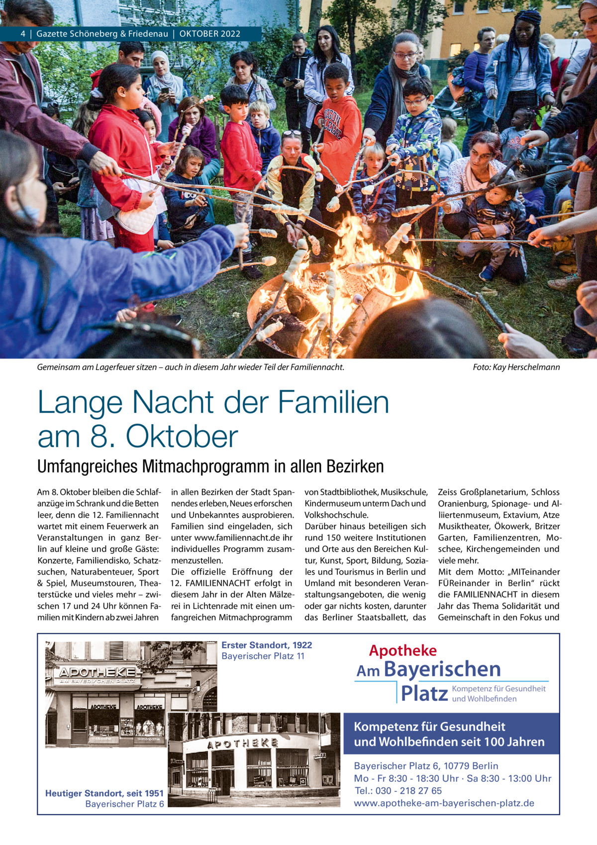 4  |  Gazette Schöneberg & Friedenau  |  OKTOBER 2022  Gemeinsam am Lagerfeuer sitzen – auch in diesem Jahr wieder Teil der Familiennacht.  Foto: Kay Herschelmann  Lange Nacht der Familien am 8. Oktober Umfangreiches Mitmachprogramm in allen Bezirken Am 8. Oktober bleiben die Schlaf- in allen Bezirken der Stadt Spananzüge im Schrank und die Betten nendes erleben, Neues erforschen leer, denn die 12. Familiennacht und Unbekanntes ausprobieren. wartet mit einem Feuerwerk an Familien sind eingeladen, sich Veranstaltungen in ganz Ber- unter www.familiennacht.de ihr lin auf kleine und große Gäste: individuelles Programm zusamKonzerte, Familiendisko, Schatz- menzustellen. suchen, Naturabenteuer, Sport Die offizielle Eröffnung der & Spiel, Museumstouren, Thea- 12.  FAMILIENNACHT erfolgt in terstücke und vieles mehr – zwi- diesem Jahr in der Alten Mälzeschen 17 und 24 Uhr können Fa- rei in Lichtenrade mit einen ummilien mit Kindern ab zwei Jahren fangreichen Mitmachprogramm  von Stadtbibliothek, Musikschule, Zeiss Großplanetarium, Schloss Kindermuseum unterm Dach und Oranienburg, Spionage- und AlVolkshochschule. liiertenmuseum, Extavium, Atze Darüber hinaus beteiligen sich Musiktheater, Ökowerk, Britzer rund 150 weitere Institutionen Garten, Familienzentren, Mound Orte aus den Bereichen Kul- schee, Kirchengemeinden und tur, Kunst, Sport, Bildung, Sozia- viele mehr. les und Tourismus in Berlin und Mit dem Motto: „MITeinander Umland mit besonderen Veran- FÜReinander in Berlin“ rückt staltungsangeboten, die wenig die FAMILIENNACHT in diesem oder gar nichts kosten, darunter Jahr das Thema Solidarität und das Berliner Staatsballett, das Gemeinschaft in den Fokus und  Erster Standort, 1922 Bayerischer Platz 11  Apotheke Am Bayerischen  Platz  Kompetenz für Gesundheit und Wohlbefinden  Kompetenz für Gesundheit und Wohlbefinden seit 100 Jahren  Heutiger Standort, seit 1951 Bayerischer Platz 6  Bayerischer Platz 6, 10779 Berlin Mo - Fr 8:30 - 18:30 Uhr · Sa 8:30 - 13:00 Uhr Tel.: 030 - 218 27 65 www.apotheke-am-bayerischen-platz.de