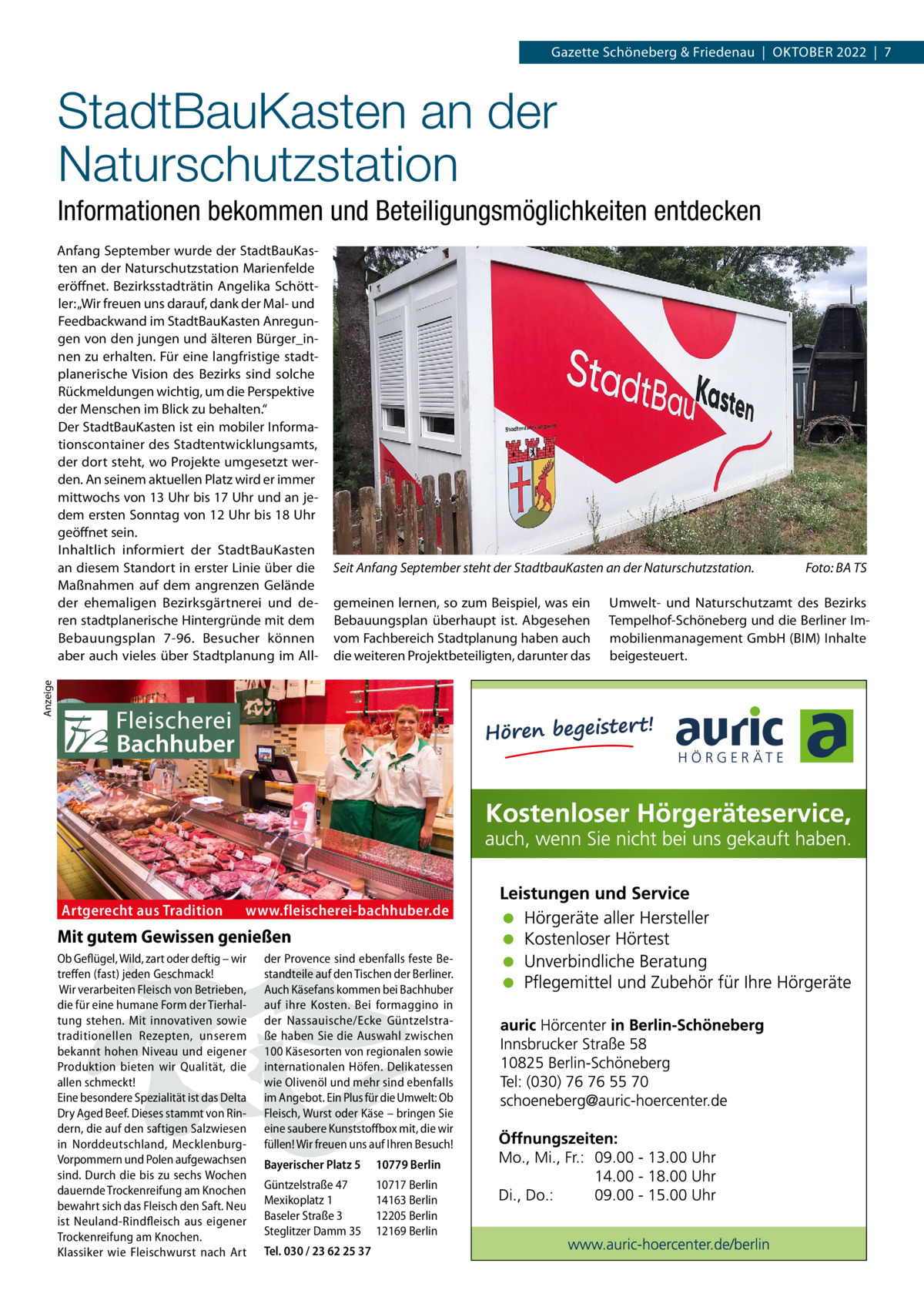 Gazette Schöneberg & Friedenau  |  Oktober 2022  |  7  StadtBauKasten an der Naturschutzstation Informationen bekommen und Beteiligungsmöglichkeiten entdecken  Seit Anfang September steht der StadtbauKasten an der Naturschutzstation.� gemeinen lernen, so zum Beispiel, was ein Bebauungsplan überhaupt ist. Abgesehen vom Fachbereich Stadtplanung haben auch die weiteren Projektbeteiligten, darunter das  Anzeige  Anfang September wurde der StadtBauKasten an der Naturschutzstation Marienfelde eröffnet. Bezirksstadträtin Angelika Schöttler: „Wir freuen uns darauf, dank der Mal- und Feedbackwand im StadtBauKasten Anregungen von den jungen und älteren Bürger_innen zu erhalten. Für eine langfristige stadtplanerische Vision des Bezirks sind solche Rückmeldungen wichtig, um die Perspektive der Menschen im Blick zu behalten.“ Der StadtBauKasten ist ein mobiler Informationscontainer des Stadtentwicklungsamts, der dort steht, wo Projekte umgesetzt werden. An seinem aktuellen Platz wird er immer mittwochs von 13 Uhr bis 17 Uhr und an jedem ersten Sonntag von 12 Uhr bis 18 Uhr geöffnet sein. Inhaltlich informiert der StadtBauKasten an diesem Standort in erster Linie über die Maßnahmen auf dem angrenzen Gelände der ehemaligen Bezirksgärtnerei und deren stadtplanerische Hintergründe mit dem Bebauungsplan 7-96. Besucher können aber auch vieles über Stadtplanung im All Artgerecht aus Tradition  www.fleischerei-bachhuber.de  Mit gutem Gewissen genießen Ob Geflügel, Wild, zart oder deftig – wir treffen (fast) jeden Geschmack! Wir verarbeiten Fleisch von Betrieben, die für eine humane Form der Tierhaltung stehen. Mit innovativen sowie traditionellen Rezepten, unserem bekannt hohen Niveau und eigener Produktion bieten wir Qualität, die allen schmeckt! Eine besondere Spezialität ist das Delta Dry Aged Beef. Dieses stammt von Rindern, die auf den saftigen Salzwiesen in Norddeutschland, MecklenburgVorpommern und Polen aufgewachsen sind. Durch die bis zu sechs Wochen dauernde Trockenreifung am Knochen bewahrt sich das Fleisch den Saft. Neu ist Neuland-Rindfleisch aus eigener Trockenreifung am Knochen. Klassiker wie Fleischwurst nach Art  der Provence sind ebenfalls feste Bestandteile auf den Tischen der Berliner. Auch Käsefans kommen bei Bachhuber auf ihre Kosten. Bei formaggino in der Nassauische/Ecke Güntzelstraße haben Sie die Auswahl zwischen 100 Käsesorten von regionalen sowie internationalen Höfen. Delikatessen wie Olivenöl und mehr sind ebenfalls im Angebot. Ein Plus für die Umwelt: Ob Fleisch, Wurst oder Käse – bringen Sie eine saubere Kunststoffbox mit, die wir füllen! Wir freuen uns auf Ihren Besuch! Bayerischer Platz 5  10779 Berlin  Güntzelstraße 47 Mexikoplatz 1 Baseler Straße 3 Steglitzer Damm 35  10717 Berlin 14163 Berlin 12205 Berlin 12169 Berlin  Tel. 030 / 23 62 25 37  Foto: BA TS  Umwelt- und Naturschutzamt des Bezirks Tempelhof-Schöneberg und die Berliner Immobilienmanagement GmbH (BIM) Inhalte beigesteuert.