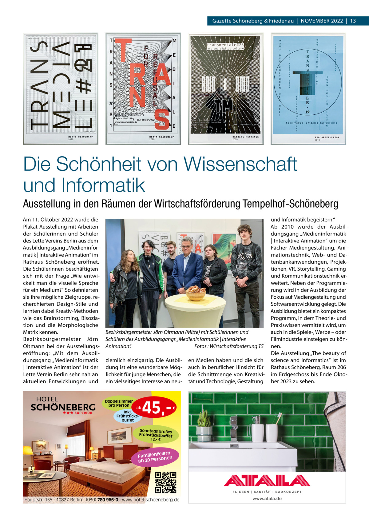 Gazette Schöneberg & Friedenau  |  NoVEMBER 2022  |  13  Die Schönheit von Wissenschaft und Informatik Ausstellung in den Räumen der Wirtschaftsförderung Tempelhof-Schöneberg Am 11. oktober 2022 wurde die Plakat-Ausstellung mit Arbeiten der Schülerinnen und Schüler des Lette Vereins Berlin aus dem Ausbildungsgang „Medieninformatik | Interaktive Animation“ im Rathaus Schöneberg eröffnet. Die Schülerinnen beschäftigten sich mit der Frage „Wie entwickelt man die visuelle Sprache für ein Medium?“ So definierten sie ihre mögliche Zielgruppe, recherchierten Design-Stile und lernten dabei Kreativ-Methoden wie das Brainstorming, Bisoziation und die Morphologische Matrix kennen. Bezirksbürgermeister Jörn oltmann bei der Ausstellungseröffnung: „Mit dem Ausbildungsgang „Medieninformatik | Interaktive Animation“ ist der Lette Verein Berlin sehr nah an aktuellen Entwicklungen und  Bezirksbürgermeister Jörn Oltmann (Mitte) mit Schülerinnen und Schülern des Ausbildungsgangs „Medieninformatik | Interaktive Animation“. Fotos : Wirtschaftsförderung TS ziemlich einzigartig. Die Ausbildung ist eine wunderbare Möglichkeit für junge Menschen, die ein vielseitiges Interesse an neu Doppelzimmer pro Person ★★★ SUPERIOR  ab Inkl. Frühstücksbuffet  45, €  Sonntags großes Frühstücksbuffet 12,- €  iern Familienfe nen so ab 20 Per  Hauptstr. 135 · 10827 Berlin · (030) 780 966-0 · www.hotel-schoeneberg.de  en Medien haben und die sich auch in beruflicher Hinsicht für die Schnittmenge von Kreativität und Technologie, Gestaltung  und Informatik begeistern.“ Ab 2010 wurde der Ausbildungsgang „Medieninformatik | Interaktive Animation“ um die Fächer Mediengestaltung, Animationstechnik, Web- und Datenbankanwendungen, Projektionen, VR, Storytelling, Gaming und Kommunikationstechnik erweitert. Neben der Programmierung wird in der Ausbildung der Fokus auf Mediengestaltung und Softwareentwicklung gelegt. Die Ausbildung bietet ein kompaktes Programm, in dem Theorie- und Praxiswissen vermittelt wird, um auch in die Spiele-, Werbe – oder Filmindustrie einsteigen zu können. Die Ausstellung „The beauty of science and informatics“ ist im Rathaus Schöneberg, Raum 206 im Erdgeschoss bis Ende oktober 2023 zu sehen.