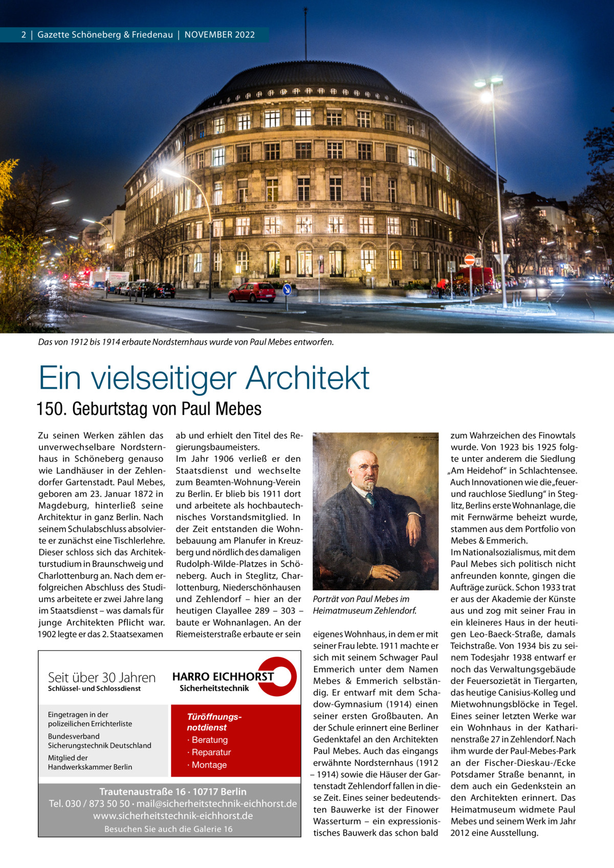 2  |  Gazette Schöneberg & Friedenau  |  November 2022  Das von 1912 bis 1914 erbaute Nordsternhaus wurde von Paul Mebes entworfen.  Ein vielseitiger Architekt 150. Geburtstag von Paul Mebes Zu seinen Werken zählen das unverwechselbare Nordsternhaus in Schöneberg genauso wie Landhäuser in der Zehlendorfer Gartenstadt. Paul Mebes, geboren am 23. Januar 1872 in Magdeburg, hinterließ seine Architektur in ganz Berlin. Nach seinem Schulabschluss absolvierte er zunächst eine Tischlerlehre. Dieser schloss sich das Architekturstudium in Braunschweig und Charlottenburg an. Nach dem erfolgreichen Abschluss des Studiums arbeitete er zwei Jahre lang im Staatsdienst – was damals für junge Architekten Pflicht war. 1902 legte er das 2. Staatsexamen  ab und erhielt den Titel des Regierungsbaumeisters. Im Jahr 1906 verließ er den Staatsdienst und wechselte zum Beamten-Wohnung-Verein zu Berlin. Er blieb bis 1911 dort und arbeitete als hochbautechnisches Vorstandsmitglied. In der Zeit entstanden die Wohnbebauung am Planufer in Kreuzberg und nördlich des damaligen Rudolph-Wilde-Platzes in Schöneberg. Auch in Steglitz, Charlottenburg, Niederschönhausen und Zehlendorf – hier an der heutigen Clayallee  289 – 303 – baute er Wohnanlagen. An der Riemeisterstraße erbaute er sein  Seit über 30 Jahren Schlüssel- und Schlossdienst  Eingetragen in der polizeilichen Errichterliste Bundesverband Sicherungstechnik Deutschland Mitglied der Handwerkskammer Berlin  Türöffnungsnotdienst · Beratung · Reparatur · Montage  Trautenaustraße 16 · 10717 Berlin Tel. 030 / 873 50 50 · mail@sicherheitstechnik-eichhorst.de www.sicherheitstechnik-eichhorst.de Besuchen Sie auch die Galerie 16  Porträt von Paul Mebes im Heimatmuseum Zehlendorf. eigenes Wohnhaus, in dem er mit seiner Frau lebte. 1911 machte er sich mit seinem Schwager Paul Emmerich unter dem Namen Mebes & Emmerich selbständig. Er entwarf mit dem Schadow-Gymnasium (1914) einen seiner ersten Großbauten. An der Schule erinnert eine Berliner Gedenktafel an den Architekten Paul Mebes. Auch das eingangs erwähnte Nordsternhaus (1912 – 1914) sowie die Häuser der Gartenstadt Zehlendorf fallen in diese Zeit. Eines seiner bedeutendsten Bauwerke ist der Finower Wasserturm – ein expressionistisches Bauwerk das schon bald  zum Wahrzeichen des Finowtals wurde. Von 1923 bis 1925 folgte unter anderem die Siedlung „Am Heidehof“ in Schlachtensee. Auch Innovationen wie die „feuerund rauchlose Siedlung“ in Steglitz, Berlins erste Wohnanlage, die mit Fernwärme beheizt wurde, stammen aus dem Portfolio von Mebes & Emmerich. Im Nationalsozialismus, mit dem Paul Mebes sich politisch nicht anfreunden konnte, gingen die Aufträge zurück. Schon 1933 trat er aus der Akademie der Künste aus und zog mit seiner Frau in ein kleineres Haus in der heutigen Leo-Baeck-Straße, damals Teichstraße. Von 1934 bis zu seinem Todesjahr 1938 entwarf er noch das Verwaltungsgebäude der Feuersozietät in Tiergarten, das heutige Canisius-Kolleg und Mietwohnungsblöcke in Tegel. Eines seiner letzten Werke war ein Wohnhaus in der Katharinenstraße 27 in Zehlendorf. Nach ihm wurde der Paul-Mebes-Park an der Fischer-Dieskau-/Ecke Potsdamer Straße benannt, in dem auch ein Gedenkstein an den Architekten erinnert. Das Heimatmuseum widmete Paul Mebes und seinem Werk im Jahr 2012 eine Ausstellung.