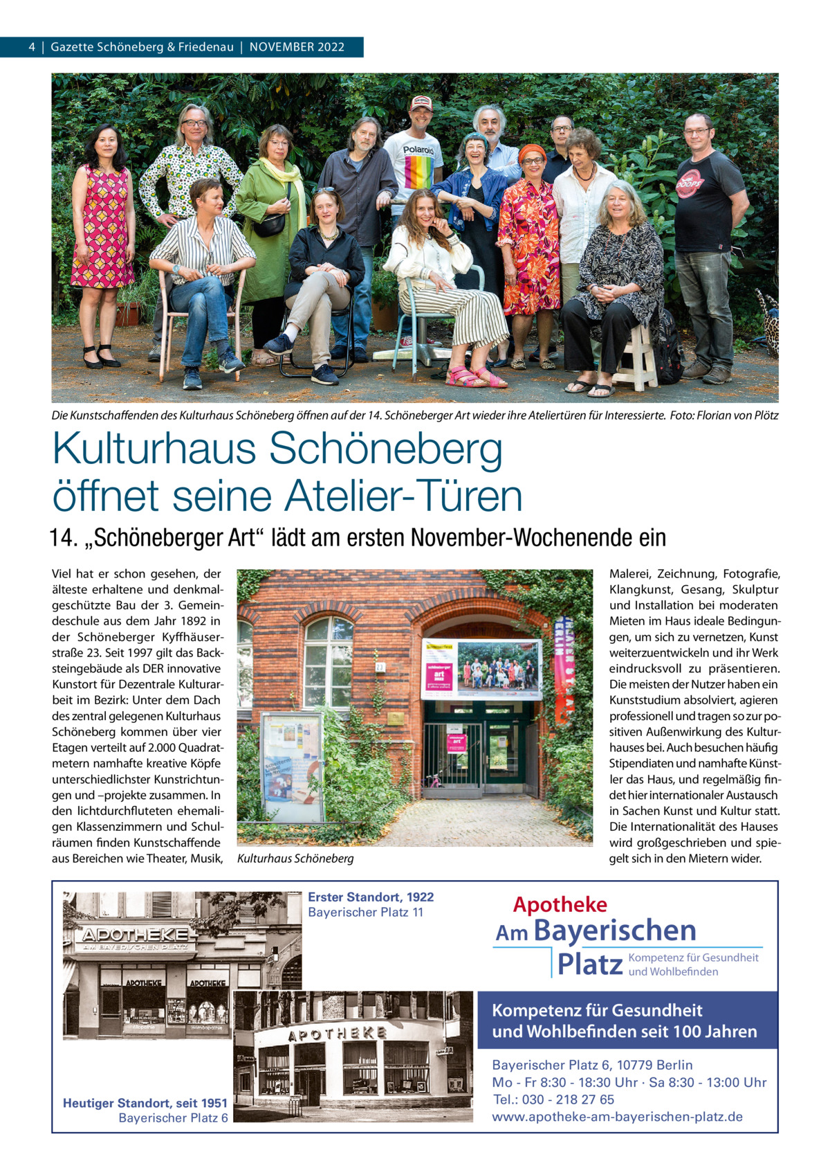 4  |  Gazette Schöneberg & Friedenau  |  NoVEMBER 2022  Die Kunstschaﬀenden des Kulturhaus Schöneberg öﬀnen auf der 14. Schöneberger Art wieder ihre Ateliertüren für Interessierte. Foto: Florian von Plötz  Kulturhaus Schöneberg öffnet seine Atelier-Türen  14. „Schöneberger Art“ lädt am ersten November-Wochenende ein Viel hat er schon gesehen, der älteste erhaltene und denkmalgeschützte Bau der 3.  Gemeindeschule aus dem Jahr 1892 in der Schöneberger Kyffhäuserstraße 23. Seit 1997 gilt das Backsteingebäude als DER innovative Kunstort für Dezentrale Kulturarbeit im Bezirk: Unter dem Dach des zentral gelegenen Kulturhaus Schöneberg kommen über vier Etagen verteilt auf 2.000 Quadratmetern namhafte kreative Köpfe unterschiedlichster Kunstrichtungen und –projekte zusammen. In den lichtdurchfluteten ehemaligen Klassenzimmern und Schulräumen finden Kunstschaffende aus Bereichen wie Theater, Musik,  Kulturhaus Schöneberg Erster Standort, 1922 Bayerischer Platz 11  Malerei, Zeichnung, Fotografie, Klangkunst, Gesang, Skulptur und Installation bei moderaten Mieten im Haus ideale Bedingungen, um sich zu vernetzen, Kunst weiterzuentwickeln und ihr Werk eindrucksvoll zu präsentieren. Die meisten der Nutzer haben ein Kunststudium absolviert, agieren professionell und tragen so zur positiven Außenwirkung des Kulturhauses bei. Auch besuchen häufig Stipendiaten und namhafte Künstler das Haus, und regelmäßig findet hier internationaler Austausch in Sachen Kunst und Kultur statt. Die Internationalität des Hauses wird großgeschrieben und spiegelt sich in den Mietern wider.  Apotheke Am Bayerischen  Platz  Kompetenz für Gesundheit und Wohlbefinden  Kompetenz für Gesundheit und Wohlbefinden seit 100 Jahren  Heutiger Standort, seit 1951 Bayerischer Platz 6  Bayerischer Platz 6, 10779 Berlin Mo - Fr 8:30 - 18:30 Uhr · Sa 8:30 - 13:00 Uhr Tel.: 030 - 218 27 65 www.apotheke-am-bayerischen-platz.de