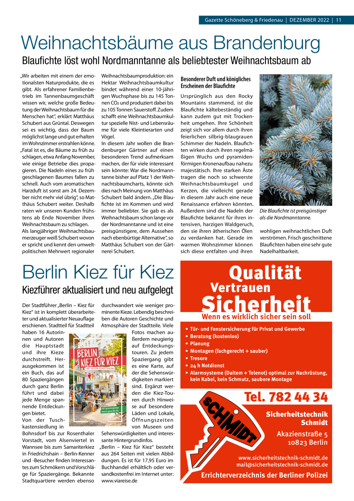 Gazette Schöneberg & Friedenau  |  Dezember 2022  |  11  Weihnachtsbäume aus Brandenburg Blaufichte löst wohl Nordmanntanne als beliebtester Weihnachtsbaum ab „Wir arbeiten mit einem der emotionalsten Naturprodukte, die es gibt. Als erfahrener Familienbetrieb im Tannenbaumgeschäft wissen wir, welche große Bedeutung der Weihnachtsbaum für die Menschen hat“, erklärt Matthäus Schubert aus Grüntal. Deswegen sei es wichtig, dass der Baum möglichst lange und gut erhalten im Wohnzimmer erstrahlen könne. „Fatal ist es, die Bäume zu früh zu schlagen, etwa Anfang November, wie einige Betriebe dies propagieren. Die Nadeln eines zu früh geschlagenen Baumes fallen zu schnell. Auch vom aromatischen Harzduft ist sonst am 24. Dezember nicht mehr viel übrig“, so Matthäus Schubert weiter. Deshalb raten wir unseren Kunden frühstens ab Ende November ihren Weihnachtsbaum zu schlagen. Als langjähriger Weihnachtsbaumerzeuger weiß Schubert wovon er spricht und kennt den umweltpolitischen Mehrwert regionaler  Weihnachtsbaumproduktion: ein Hektar Weihnachtsbaumkultur bindet während einer 10-jährigen Wuchsphase bis zu 145 Tonnen CO2 und produziert dabei bis zu 105 Tonnen Sauerstoff. Zudem schafft eine Weihnachtsbaumkultur spezielle Nist- und Lebensräume für viele Kleintierarten und Vögel. In diesem Jahr wollen die Brandenburger Gärtner auf einen besonderen Trend aufmerksam machen, der für viele interessant sein könnte: War die Nordmanntanne bisher auf Platz 1 der Weihnachtsbaumcharts, könnte sich dies nach Meinung von Matthäus Schubert bald ändern. „Die Blaufichte ist im Kommen und wird immer beliebter. Sie gab es als Weihnachtsbaum schon lange vor der Nordmanntanne und ist eine preisgünstigere, dem Aussehen nach ebenbürtige Alternative“, so Matthäus Schubert von der Gärtnerei Schubert.  Besonderer Duft und königliches Erscheinen der Blaufichte Ursprünglich aus den Rocky Mountains stammend, ist die Blaufichte kältebeständig und kann zudem gut mit Trockenheit umgehen. Ihre Schönheit zeigt sich vor allem durch ihren feierlichen silbrig-blaugrauen Schimmer der Nadeln. Blaufichten wirken durch ihren regelmäßigen Wuchs und pyramidenförmigen Kronenaufbau nahezu majestätisch. Ihre starken Äste tragen die noch so schwerste Weihnachtsbaumkugel und Kerzen, die vielleicht gerade in diesem Jahr auch eine neue Renaissance erfahren könnten. Außerdem sind die Nadeln der Blaufichte bekannt für ihren intensiven, harzigen Waldgeruch, den sie ihren ätherischen Ölen zu verdanken hat. Gerade im warmen Wohnzimmer können sich diese entfalten und ihren  Die Blaufichte ist preisgünstiger als die Nordmanntanne. wohligen weihnachtlichen Duft verströmen. Frisch geschnittene Blaufichten haben eine sehr gute Nadelhaltbarkeit.  Berlin Kiez für Kiez Kiezführer aktualisiert und neu aufgelegt Der Stadtführer „Berlin – Kiez für durchwandert wie weniger proKiez“ ist in komplett überarbeite- minente Kieze. Lebendig beschreiter und aktualisierter Neuauflage ben die Autoren Geschichte und erschienen. Stadtteil für Stadtteil Atmosphäre der Stadtteile. Viele haben 16  AutorinFotos machen aunen und Autoren ßerdem neugierig die Hauptstadt auf Entdeckungstouren. Zu jedem und ihre Kieze Spaziergang gibt durchstreift. Herausgekommen ist es eine Karte, auf der die Sehenswürein Buch, das auf digkeiten markiert 80  Spaziergängen sind. Ergänzt werdurch ganz Berlin den die Kiez-Touführt und dabei ren durch Hinweijede Menge spannende Entdeckunse auf besondere gen bietet. Läden und Lokale, Von der TuschÖ ffnungszeiten kastensiedlung in von Museen und Bohnsdorf bis zur Rosenthaler Sehenswürdigkeiten und interesVorstadt, vom Alsenviertel in sante Hintergrundinfos. Wannsee bis zum Samariterkiez „Berlin – Kiez für Kiez“ besteht in Friedrichshain – Berlin-Kenner aus 264 Seiten mit vielen Abbilund -Besucher finden Interessan- dungen. Es ist für 17,95 Euro im tes zum Schmökern und Vorschlä- Buchhandel erhältlich oder verge für Spaziergänge. Bekannte sandkostenfrei im Internet unter: Stadtquartiere werden ebenso www.viareise.de  Wenn es wirklich sicher sein soll • • • • • • •  Tür- und Fenstersicherung für Privat und Gewerbe Beratung (kostenlos) Planung Montagen (fachgerecht + sauber) Tresore 24 h Notdienst Alarmsysteme (Daitem + Telenot) optimal zur Nachrüstung, kein Kabel, kein Schmutz, saubere Montage  Tel. 782 44 34 Sicherheitstechnik Schmidt Akazienstraße 5 10823 Berlin www.sicherheitstechnik-schmidt.de mail@sicherheitstechnik-schmidt.de  Errichterverzeichnis der Berliner Polizei