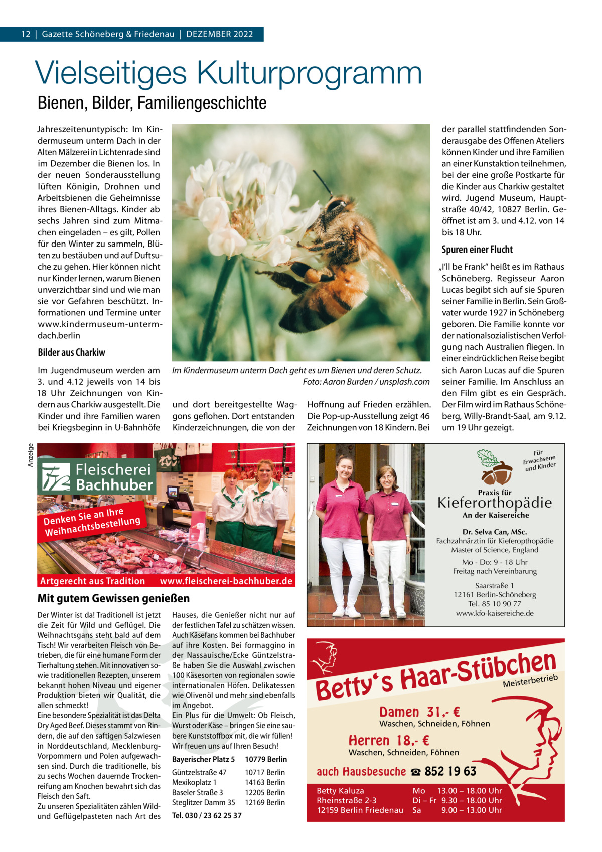 12  |  Gazette Schöneberg & Friedenau  |  DEZEMBER 2022  Vielseitiges Kulturprogramm Bienen, Bilder, Familiengeschichte Jahreszeitenuntypisch: Im Kindermuseum unterm Dach in der Alten Mälzerei in Lichtenrade sind im Dezember die Bienen los. In der neuen Sonderausstellung lüften Königin, Drohnen und Arbeitsbienen die Geheimnisse ihres Bienen-Alltags. Kinder ab sechs Jahren sind zum Mitmachen eingeladen – es gilt, Pollen für den Winter zu sammeln, Blüten zu bestäuben und auf Duftsuche zu gehen. Hier können nicht nur Kinder lernen, warum Bienen unverzichtbar sind und wie man sie vor Gefahren beschützt. Informationen und Termine unter www.kindermuseum-untermdach.berlin  der parallel stattfindenden Sonderausgabe des Offenen Ateliers können Kinder und ihre Familien an einer Kunstaktion teilnehmen, bei der eine große Postkarte für die Kinder aus Charkiw gestaltet wird. Jugend Museum, Hauptstraße  40/42, 10827  Berlin. Geöffnet ist am 3. und 4.12. von 14 bis 18 Uhr.  Spuren einer Flucht  Bilder aus Charkiw Im Kindermuseum unterm Dach geht es um Bienen und deren Schutz. Foto: Aaron Burden / unsplash.com und dort bereitgestellte Waggons geflohen. Dort entstanden Kinderzeichnungen, die von der  Hoffnung auf Frieden erzählen. Die Pop-up-Ausstellung zeigt 46 Zeichnungen von 18 Kindern. Bei  Anzeige  Im Jugendmuseum werden am 3. und 4.12 jeweils von 14 bis 18  Uhr Zeichnungen von Kindern aus Charkiw ausgestellt. Die Kinder und ihre Familien waren bei Kriegsbeginn in U-Bahnhöfe  „I’ll be Frank“ heißt es im Rathaus Schöneberg. Regisseur Aaron Lucas begibt sich auf sie Spuren seiner Familie in Berlin. Sein Großvater wurde 1927 in Schöneberg geboren. Die Familie konnte vor der nationalsozialistischen Verfolgung nach Australien fliegen. In einer eindrücklichen Reise begibt sich Aaron Lucas auf die Spuren seiner Familie. Im Anschluss an den Film gibt es ein Gespräch. Der Film wird im Rathaus Schöneberg, Willy-Brandt-Saal, am 9.12. um 19 Uhr gezeigt. Für sene Erwach der und Kin  Praxis für  Kieferorthopädie  re Sie an Ih Denken tsbestellung h Weihnac  Artgerecht aus Tradition  An der Kaisereiche  Dr. Selva Can, MSc. Fachzahnärztin für Kieferopthopädie Master of Science, England Mo - Do: 9 - 18 Uhr Freitag nach Vereinbarung  www.fleischerei-bachhuber.de  Saarstraße 1 12161 Berlin-Schöneberg Tel. 85 10 90 77 www.kfo-kaisereiche.de  Mit gutem Gewissen genießen Der Winter ist da! Traditionell ist jetzt die Zeit für Wild und Geflügel. Die Weihnachtsgans steht bald auf dem Tisch! Wir verarbeiten Fleisch von Betrieben, die für eine humane Form der Tierhaltung stehen. Mit innovativen sowie traditionellen Rezepten, unserem bekannt hohen Niveau und eigener Produktion bieten wir Qualität, die allen schmeckt! Eine besondere Spezialität ist das Delta Dry Aged Beef. Dieses stammt von Rindern, die auf den saftigen Salzwiesen in Norddeutschland, MecklenburgVorpommern und Polen aufgewachsen sind. Durch die traditionelle, bis zu sechs Wochen dauernde Trockenreifung am Knochen bewahrt sich das Fleisch den Saft. Zu unseren Spezialitäten zählen Wildund Geflügelpasteten nach Art des  Hauses, die Genießer nicht nur auf der festlichen Tafel zu schätzen wissen. Auch Käsefans kommen bei Bachhuber auf ihre Kosten. Bei formaggino in der Nassauische/Ecke Güntzelstraße haben Sie die Auswahl zwischen 100 Käsesorten von regionalen sowie internationalen Höfen. Delikatessen wie Olivenöl und mehr sind ebenfalls im Angebot. Ein Plus für die Umwelt: Ob Fleisch, Wurst oder Käse – bringen Sie eine saubere Kunststoffbox mit, die wir füllen! Wir freuen uns auf Ihren Besuch! Bayerischer Platz 5  10779 Berlin  Güntzelstraße 47 Mexikoplatz 1 Baseler Straße 3 Steglitzer Damm 35  10717 Berlin 14163 Berlin 12205 Berlin 12169 Berlin  Tel. 030 / 23 62 25 37  n  bche ü t S r a a y‘s H  Bett  etrieb Meisterb  Damen 31,- €  Waschen, Schneiden, Föhnen  Herren 18,- €  Waschen, Schneiden, Föhnen  auch Hausbesuche ☎ 852 19 63 Betty Kaluza Rheinstraße 2-3 12159 Berlin Friedenau  Mo 13.00 – 18.00 Uhr Di – Fr 9.30 – 18.00 Uhr Sa 9.00 – 13.00 Uhr