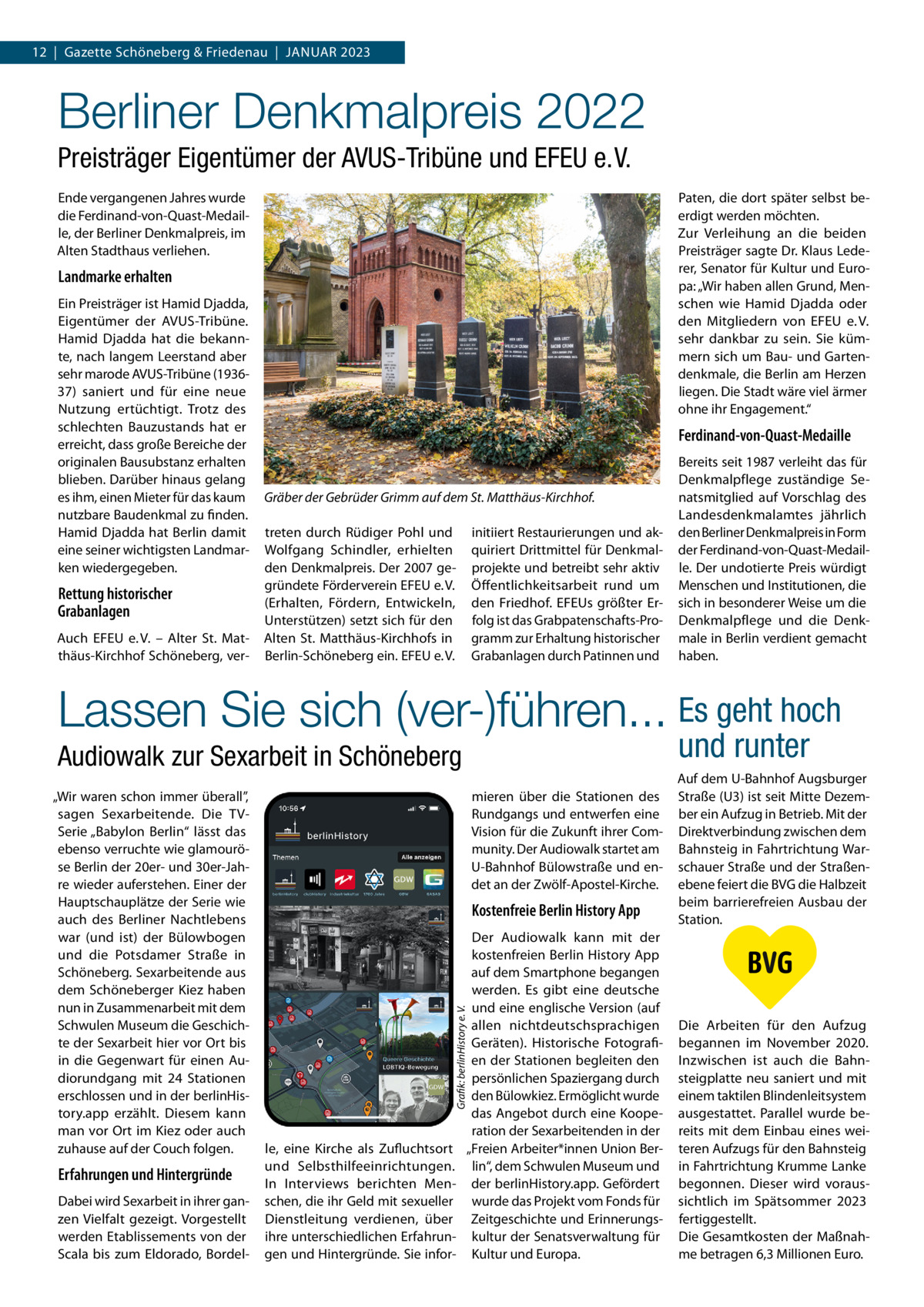 12  |  Gazette Schöneberg & Friedenau  |  Januar 2023  Berliner Denkmalpreis 2022 Preisträger Eigentümer der AVUS-Tribüne und EFEU e. V. Ende vergangenen Jahres wurde die Ferdinand-von-Quast-Medaille, der Berliner Denkmalpreis, im Alten Stadthaus verliehen.  Paten, die dort später selbst beerdigt werden möchten. Zur Verleihung an die beiden Preisträger sagte Dr. Klaus Lederer, Senator für Kultur und Europa: „Wir haben allen Grund, Menschen wie Hamid Djadda oder den Mitgliedern von EFEU e. V. sehr dankbar zu sein. Sie kümmern sich um Bau- und Gartendenkmale, die Berlin am Herzen liegen. Die Stadt wäre viel ärmer ohne ihr Engagement.“  Landmarke erhalten Ein Preisträger ist Hamid Djadda, Eigentümer der AVUS-Tribüne. Hamid Djadda hat die bekannte, nach langem Leerstand aber sehr marode AVUS-Tribüne (193637) saniert und für eine neue Nutzung ertüchtigt. Trotz des schlechten Bauzustands hat er erreicht, dass große Bereiche der originalen Bausubstanz erhalten blieben. Darüber hinaus gelang es ihm, einen Mieter für das kaum nutzbare Baudenkmal zu finden. Hamid Djadda hat Berlin damit eine seiner wichtigsten Landmarken wiedergegeben.  Rettung historischer Grabanlagen Auch EFEU e. V. – Alter St. Matthäus-Kirchhof Schöneberg, ver Ferdinand-von-Quast-Medaille  Gräber der Gebrüder Grimm auf dem St. Matthäus-Kirchhof. initiiert Restaurierungen und akquiriert Drittmittel für Denkmalprojekte und betreibt sehr aktiv Öffentlichkeitsarbeit rund um den Friedhof. EFEUs größter Erfolg ist das Grabpatenschafts-Programm zur Erhaltung historischer Grabanlagen durch Patinnen und  treten durch Rüdiger Pohl und Wolfgang Schindler, erhielten den Denkmalpreis. Der 2007 gegründete Förderverein EFEU e. V. (Erhalten, Fördern, Entwickeln, Unterstützen) setzt sich für den Alten St. Matthäus-Kirchhofs in Berlin-Schöneberg ein. EFEU e. V.  Bereits seit 1987 verleiht das für Denkmalpflege zuständige Senatsmitglied auf Vorschlag des Landesdenkmalamtes jährlich den Berliner Denkmalpreis in Form der Ferdinand-von-Quast-Medaille. Der undotierte Preis würdigt Menschen und Institutionen, die sich in besonderer Weise um die Denkmalpflege und die Denkmale in Berlin verdient gemacht haben.  Lassen Sie sich (ver-)führen... Es geht hoch und runter  Audiowalk zur Sexarbeit in Schöneberg  Erfahrungen und Hintergründe Dabei wird Sexarbeit in ihrer ganzen Vielfalt gezeigt. Vorgestellt werden Etablissements von der Scala bis zum Eldorado, Bordel mieren über die Stationen des Rundgangs und entwerfen eine Vision für die Zukunft ihrer Community. Der Audiowalk startet am U-Bahnhof Bülowstraße und endet an der Zwölf-Apostel-Kirche.  Kostenfreie Berlin History App Der Audiowalk kann mit der kostenfreien Berlin History App auf dem Smartphone begangen werden. Es gibt eine deutsche und eine englische Version (auf allen nichtdeutschsprachigen Geräten). Historische Fotografien der Stationen begleiten den persönlichen Spaziergang durch den Bülowkiez. Ermöglicht wurde das Angebot durch eine Kooperation der Sexarbeitenden in der „Freien Arbeiter*innen Union Berlin“, dem Schwulen Museum und der berlinHistory.app. Gefördert wurde das Projekt vom Fonds für Zeitgeschichte und Erinnerungskultur der Senatsverwaltung für Kultur und Europa.  Grafik: berlinHistory e. V.  „Wir waren schon immer überall”, sagen Sexarbeitende. Die TVSerie „Babylon Berlin“ lässt das ebenso verruchte wie glamouröse Berlin der 20er- und 30er-Jahre wieder auferstehen. Einer der Hauptschauplätze der Serie wie auch des Berliner Nachtlebens war (und ist) der Bülowbogen und die Potsdamer Straße in Schöneberg. Sexarbeitende aus dem Schöneberger Kiez haben nun in Zusammenarbeit mit dem Schwulen Museum die Geschichte der Sexarbeit hier vor Ort bis in die Gegenwart für einen Audiorundgang mit 24 Stationen erschlossen und in der berlinHistory.app erzählt. Diesem kann man vor Ort im Kiez oder auch zuhause auf der Couch folgen.  le, eine Kirche als Zufluchtsort und Selbsthilfeeinrichtungen. In Interviews berichten Menschen, die ihr Geld mit sexueller Dienstleitung verdienen, über ihre unterschiedlichen Erfahrungen und Hintergründe. Sie infor Auf dem U-Bahnhof Augsburger Straße (U3) ist seit Mitte Dezember ein Aufzug in Betrieb. Mit der Direktverbindung zwischen dem Bahnsteig in Fahrtrichtung Warschauer Straße und der Straßenebene feiert die BVG die Halbzeit beim barrierefreien Ausbau der Station.  Die Arbeiten für den Aufzug begannen im November 2020. Inzwischen ist auch die Bahnsteigplatte neu saniert und mit einem taktilen Blindenleitsystem ausgestattet. Parallel wurde bereits mit dem Einbau eines weiteren Aufzugs für den Bahnsteig in Fahrtrichtung Krumme Lanke begonnen. Dieser wird voraussichtlich im Spätsommer 2023 fertiggestellt. Die Gesamtkosten der Maßnahme betragen 6,3 Millionen Euro.