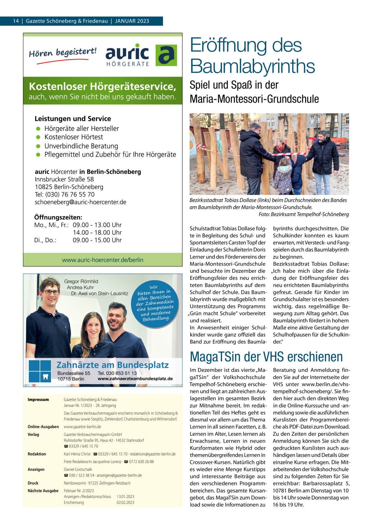 14  |  Gazette Schöneberg & Friedenau  |  Januar 2023  Eröffnung des Baumlabyrinths Spiel und Spaß in der Maria-Montessori-Grundschule  Bezirksstadtrat Tobias Dollase (links) beim Durchschneiden des Bandes am Baumlabyrinth der Maria-Montessori-Grundschule. � Foto: Bezirksamt Tempelhof-Schöneberg  Gregor Römhild Andrea Kuhr Dr. Axel von Stein-Lausnitz  Wir in bieten Ihnen en allen Bereich izin der Zahnmed nte eine kompete und moderne . Behandlung  Zahnärzte am Bundesplatz Bundesallee 55 10715 Berlin  Impressum	  Tel. 030 853 51 13  www.zahnaerzteambundesplatz.de  Gazette Schöneberg & Friedenau Januar Nr. 1/2023 ·  28. Jahrgang Das Gazette Verbrauchermagazin erscheint monatlich in Schöneberg & Friedenau sowie Steglitz, Zehlendorf, Charlottenburg und Wilmersdorf.  Online-Ausgaben	www.gazette-berlin.de Verlag	  Gazette Verbrauchermagazin GmbH Ruhlsdorfer Straße 95, Haus 42 · 14532 Stahnsdorf ☎ 03329 / 645 15 70  Redaktion	  Karl-Heinz Christ · ☎ 03329 / 645 15 70 · redaktion@gazette-berlin.de  	  Freie Redakteurin Jacqueline Lorenz · ☎ 0172 630 26 88  Anzeigen	  Daniel Gottschalk ☎ 030 / 323 38 54 · anzeigen@gazette-berlin.de  Druck	  Rainbowprint · 97225 Zellingen-Retzbach  Nächste Ausgabe	  Februar Nr. 2/2023 Anzeigen-/Redaktionsschluss	13.01.2023 Erscheinung	02.02.2023  Schulstadtrat Tobias Dollase folg- byrinths durchgeschnitten. Die te in Begleitung des Schul- und Schulkinder konnten es kaum Sportamtsleiters Carsten Topf der erwarten, mit Versteck- und FangEinladung der Schulleiterin Doris spielen durch das Baumlabyrinth Lerner und des Fördervereins der zu beginnen. Maria-Montessori-Grundschule Bezirksstadtrat Tobias Dollase: und besuchte im Dezember die „Ich habe mich über die EinlaEröffnungsfeier des neu errich- dung der Eröffnungsfeier des teten Baumlabyrinths auf dem neu errichteten Baumlabyrinths Schulhof der Schule. Das Baum- gefreut. Gerade für Kinder im labyrinth wurde maßgeblich mit Grundschulalter ist es besonders Unterstützung des Programms wichtig, dass regelmäßige Be„Grün macht Schule“ vorbereitet wegung zum Alltag gehört. Das und realisiert. Baumlabyrinth fördert in hohem In Anwesenheit einiger Schul- Maße eine aktive Gestaltung der kinder wurde ganz offiziell das Schulhofpausen für die SchulkinBand zur Eröffnung des Baumla- der.“  MagaTSin der VHS erschienen Im Dezember ist das vierte „Ma- Beratung und Anmeldung fingaTSin“ der Volkshochschule den Sie auf der Internetseite der Tempelhof-Schöneberg erschie- VHS unter www.berlin.de/vhsnen und liegt an zahlreichen Aus- tempelhof-schoeneberg/. Sie finlagestellen im gesamten Bezirk den hier auch den direkten Weg zur Mitnahme bereit. Im redak- in die Online-Kurssuche und -antionellen Teil des Heftes geht es meldung sowie die ausführlichen diesmal vor allem um das Thema Kurslisten der ProgrammbereiLernen in all seinen Facetten, z. B. che als PDF-Datei zum Download. Lernen im Alter, Lesen lernen als Zu den Zeiten der persönlichen Erwachsene, Lernen in neuen Anmeldung können Sie sich die Kursformaten wie Hybrid oder gedruckten Kurslisten auch austhemenübergreifendes Lernen in händigen lassen und Details über Crossover-Kursen. Natürlich gibt einzelne Kurse erfragen. Die Mites wieder eine Menge Kurstipps arbeitenden der Volkshochschule und interessante Beiträge aus sind zu folgenden Zeiten für Sie den verschiedenen Programm- erreichbar: Barbarossaplatz  5, bereichen. Das gesamte Kursan- 10781 Berlin am Dienstag von 10 gebot, das MagaTSin zum Down- bis 14 Uhr sowie Donnerstag von load sowie die Informationen zu 16 bis 19 Uhr.