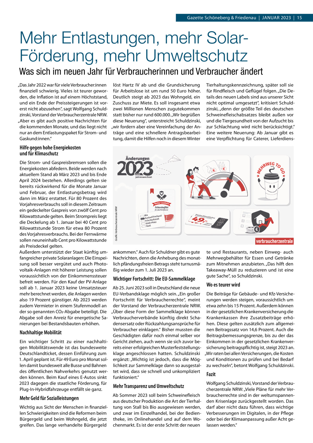 Gazette Schöneberg & Friedenau  |  Januar 2023  |  15  Mehr Entlastungen, mehr SolarFörderung, mehr Umweltschutz Was sich im neuen Jahr für Verbraucherinnen und Verbraucher ändert „Das Jahr 2022 war für viele Verbraucher:innen löst Hartz IV ab und die Grundsicherung finanziell schwierig. Vieles ist teurer gewor- für Arbeitslose ist um rund 50  Euro höher. den, die Inflation ist auf einem Höchststand, Deutlich steigt ab 2023 das Wohngeld, ein und ein Ende der Preissteigerungen ist vor- Zuschuss zur Miete. Es soll insgesamt etwa erst nicht abzusehen“, sagt Wolfgang Schuld- zwei Millionen Menschen zugutekommen zinski, Vorstand der Verbraucherzentrale NRW. statt bisher nur rund 600.000. „Wir begrüßen „Aber es gibt auch positive Nachrichten für diese Neuerung“, unterstreicht Schuldzinski, die kommenden Monate, und das liegt nicht „wir fordern aber eine Vereinfachung der Annur an dem Entlastungspaket für Strom- und träge und eine schnellere AntragsbearbeiGaskund:innen.“ tung, damit die Hilfen noch in diesem Winter  Tierhaltungskennzeichnung, später soll sie für Rindfleisch und Geflügel folgen. „Die Details des neuen Labels sind aus unserer Sicht nicht optimal umgesetzt“, kritisiert Schuldzinski, „denn der größte Teil des deutschen Schweinefleischabsatzes bleibt außen vor und die Tiergesundheit von der Aufzucht bis zur Schlachtung wird nicht berücksichtigt.“ Eine weitere Neuerung: Ab Januar gibt es eine Verpflichtung für Caterer, Lieferdiens Hilfe gegen hohe Energiekosten und für Klimaschutz  Grafik: Verbraucherzentrale NRW  Die Strom- und Gaspreisbremsen sollen die Energiekosten abfedern. Beide werden nach aktuellem Stand ab März 2023 und bis Ende April 2024 bestehen. Allerdings gelten sie bereits rückwirkend für die Monate Januar und Februar, der Entlastungsbetrag wird dann im März erstattet. Für 80 Prozent des Vorjahresverbrauchs soll in diesem Zeitraum ein gedeckelter Gaspreis von zwölf Cent pro Kilowattstunde gelten. Beim Strompreis liegt die Deckelung ab 1. Januar bei 40 Cent pro Kilowattstunde Strom für etwa 80 Prozent des Vorjahresverbrauchs. Bei der Fernwärme sollen neuneinhalb Cent pro Kilowattstunde als Preisdeckel gelten. Außerdem unterstützt der Staat künftig um- ankommen.“ Auch für Schuldner gibt es gute te und Restaurants, neben Einweg- auch fangreicher private Solaranlagen: Die Einspei- Nachrichten, denn die Anhebung des monat- Mehrwegbehälter für Essen und Getränke sung soll besser vergütet und auch Photo- lich pfändungsfreien Betrags steht turnusmä- zum Mitnehmen anzubieten. „Das hilft den voltaik-Anlagen mit höherer Leistung sollen ßig wieder zum 1. Juli 2023 an. Takeaway-Müll zu reduzieren und ist eine voraussichtlich von der Einkommenssteuer gute Sache“, so Schuldzinski. Wichtiger Fortschritt: Die EU-Sammelklage befreit werden. Für den Kauf der PV-Anlage Wo es teurer wird soll ab 1. Januar 2023 keine Umsatzsteuer Ab 25. Juni 2023 soll in Deutschland die neue mehr berechnet werden, die Anlagen werden EU-Verbandsklage möglich sein. „Ein großer Die Beiträge für Gebäude- und Kfz-Versichealso 19 Prozent günstiger. Ab 2023 werden Fortschritt für Verbraucherrechte“, meint rungen werden steigen, voraussichtlich um zudem Vermieter in einem Stufenmodell an der Vorstand der Verbraucherzentrale NRW. etwa zehn bis 15 Prozent. Außerdem können der so genannten CO2-Abgabe beteiligt. Die „Über diese Form der Sammelklage können in der gesetzlichen Krankenversicherung die Abgabe soll den Anreiz für energetische Sa- Verbraucherverbände künftig direkt Scha- Krankenkassen ihre Zusatzbeiträge erhönierungen bei Bestandsbauten erhöhen. densersatz oder Rückzahlungsansprüche für hen. Diese gelten zusätzlich zum allgemeiVerbraucher einklagen.“ Bisher mussten die nen Beitragssatz von 14,6 Prozent. Auch die Nachhaltige Mobilität Geschädigten dafür noch einmal selber vor Beitragsbemessungsgrenze, bis zu der das Ein wichtiger Schritt zu einer nachhalti- Gericht ziehen, auch wenn sie sich zuvor be- Einkommen in der gesetzlichen Krankenvergen Mobilitätswende ist das bundesweite reits einer erfolgreichen Musterfeststellungs- sicherung beitragspflichtig ist, steigt 2023 an. Deutschlandticket, dessen Einführung zum klage angeschlossen hatten. Schuldzinski „Wir raten bei allen Versicherungen, die Kosten 1. April geplant ist. Für 49 Euro pro Monat sol- ergänzt: „Wichtig ist jedoch, dass die Mög- und Konditionen zu prüfen und bei Bedarf len damit bundesweit alle Busse und Bahnen lichkeit zur Sammelklage dann so ausgestal- zu wechseln“, betont Wolfgang Schuldzinski. des öffentlichen Nahverkehrs genutzt wer- tet wird, dass sie schnell und unkompliziert Fazit den können. Beim Kauf eines E-Autos sinkt funktioniert.“ 2023 dagegen die staatliche Förderung, für Wolfgang Schuldzinski, Vorstand der VerbrauMehr Transparenz und Umweltschutz Plug-In-Hybridfahrzeuge entfällt sie ganz. cherzentrale NRW: „Viele Pläne für mehr VerAb Sommer 2023 soll beim Schweinefleisch braucherrechte sind in der weltumspannenMehr Geld für Sozialleistungen aus deutscher Produktion die Art der Tierhal- den Krisenlage zurückgestellt worden. Das Wichtig aus Sicht der Menschen in finanziel- tung von Stall bis Bio ausgewiesen werden, darf aber nicht dazu führen, dass wichtige len Schwierigkeiten sind die Reformen beim und zwar im Einzelhandel, bei der Bedien- Verbesserungen im Digitalen, in der Pflege Bürgergeld und beim Wohngeld, die jetzt theke, im Onlinehandel und auf dem Wo- oder bei der Klimaanpassung außer Acht gegreifen. Das lange verhandelte Bürgergeld chenmarkt. Es ist der erste Schritt der neuen lassen werden.“