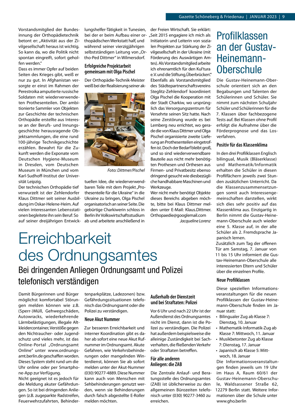 Gazette Schöneberg & Friedenau  |  Januar 2023  |  9 Vorstandsmitglied der Bundesinnung der Orthopädietechnik betont er: „Aktivität aus der Zivilgesellschaft heraus ist wichtig. So kann da, wo die Politik nicht spontan eingreift, sofort geholfen werden.“ Dass es immer Opfer auf beiden Seiten des Krieges gibt, weiß er nur zu gut. In Afghanistan versorgte er einst im Rahmen der Perestroika amputierte russische Soldaten mit wiederverwendeten Prothesenteilen. Der ambitionierte Sammler von Objekten zur Geschichte der technischen Orthopädie erstellte aus Interesse an der Berufs- und Innungsgeschichte herausragende Objektsammlungen, die eine rund 100-jährige Technikgeschichte erzählen. Bewahrt für die Zukunft werden die Exponate vom Deutschen Hygiene-Museum in Dresden, vom Deutschen Museum in München und vom Karl-Sudhoff-Institut der Universität Leipzig. Der technischen Orthopädie tief verwurzelt ist der Zehlendorfer Klaus Dittmer seit seiner Ausbildung im Oskar-Helene-Heim. Auf vielen interessanten Lebensstationen begleitete ihn sein Beruf: So auf seiner dreijährigen Entwick lungshelfer-Tätigkeit in Tunesien, bei der er beim Aufbau einer orthopädischen Werkstatt half, und während seiner vierzigjährigen selbstständigen Leitung von „Ortho-Ped Dittmer“ in Wilmersdorf.  Erfolgreiche Projektarbeit gemeinsam mit Olga Pischel Der Orthopädie-Technik-Meister weiß bei der Realisierung seiner ak �  Foto: Dittmer/Pischel  tuellen Idee, die wiederverwendbaren Teile mit dem Projekt „Prothesenteile für die Ukraine“ in die Ukraine zu bringen, Olga Pischel organisatorisch an seiner Seite. Die gebürtige Charkiwerin schloss in Berlin ihr Volkswirtschaftsstudium ab und arbeitete anschließend in  der Freien Wirtschaft. Sie erklärt: „Seit 2015 engagiere ich mich als Initiatorin und Leiterin von sozialen Projekten zur Stärkung der Zivilgesellschaft in der Ukraine (mit Förderung des Auswärtigen Amtes). Als Vorstandsmitglied arbeite ich ehrenamtlich für den Kul‘tura e. V. und die Stiftung‚Überbrücken‘.“ Ebenfalls als Vorstandsmitglied des Städtepartnerschaftsvereins Steglitz-Zehlendorf koordiniert Olga Pischel die Kooperation mit der Stadt Charkiw, wo ursprünglich das Versorgungszentrum für Versehrte seinen Sitz hatte. Nach seine Zerstörung wurde es bei Lemberg neu errichtet, wo gerade die von Klaus Dittmer und Olga Pischel organisierte zweite Lieferung an Prothesenteilen eingetroffen ist. Doch der Bedarf bleibt groß, und so sind wiederverwendbare Bauteile aus nicht mehr benötigten Prothesen und Orthesen aus Firmen- und Privatbesitz ebenso dringend gesucht wie diesbezügliche handhabbare Maschinen und Werkzeuge. Wer nicht mehr benötigt Objekte dieses Bereichs abgeben möchte, bitte bei Klaus Dittmer melden unter E-Mail: Klaus.Dittmer. Orthopaedie@googlemail.com � Jacqueline Lorenz  Erreichbarkeit des Ordnungsamtes Bei dringenden Anliegen Ordnungsamt und Polizei telefonisch verständigen Damit Bürgerinnen und Bürger möglichst komfortabel Störungen melden können wie z.B. (Sperr-)Müll, Gehwegschäden, Autowracks, wiederkehrende Lärmbelästigungen, illegale Altkleidercontainer, Verstöße gegen den Nichtraucher- oder Jugendschutz und vieles mehr, ist das Online-Portal „Ordnungsamt Online” unter www.ordnungsamt.berlin.de geschaffen worden. Dieses System steht rund um die Uhr online oder per Smartphone-App zur Verfügung. Nicht geeignet ist es jedoch für die Meldung akuter Gefährdungen. So ist bei dringenden Anliegen (z.B. zugeparkte Radstreifen, Feuerwehrzufahrten, Behinder tenparkplätze, Ladezonen) bzw. Gefährdungssituationen telefonisch das Ordnungsamt oder die Polizei zu verständigen.  Neue Akut Nummer Zur besseren Erreichbarkeit und interner Koordination gibt es daher ab sofort eine neue Akut Rufnummer im Ordnungsamt. Akute Gefahren, wie Verkehrsbehinderungen oder mangelnden Winterdienst, können Sie ab sofort melden unter der Akut-Nummer (030) 90277-4889. Diese Nummer kann auch von Menschen mit Sehbehinderungen genutzt werden, wenn sie Behinderungen durch falsch abgestellte E-Roller melden möchten.  Außerhalb der Dienstzeit und bei Straftaten: Polizei Vor 6 Uhr und nach 22 Uhr ist der Außendienst des Ordnungsamtes nicht im Dienst, dann ist die Polizei zu verständigen. Die Polizei hat außerdem beispielsweise die alleinige Zuständigkeit bei Sachverhalten, die fließenden Verkehr oder Straftaten betreffen.  Für alle anderen Anliegen: die ZAB Die Zentrale Anlauf- und Beratungsstelle des Ordnungsamtes (ZAB) ist üblicherweise zu den allgemeinen Bürozeiten telefonisch unter (030) 90277-3460 zu erreichen.  Profilklassen an der GustavHeinemannOberschule Die Gustav-Heinemann-Oberschule orientiert sich an den Begabungen und Talenten der Schülerinnen und Schüler. Sie nimmt zum nächsten Schuljahr Schüler und Schülerinnen für die 7.  Klassen über fachbezogene Tests auf. Bei Klassen ohne Profil erfolgt die Aufnahme über die Förderprognose und das Losverfahren.  Positiv für das Klassenklima In den drei Profilklassen Englisch bilingual, Musik (Bläserklasse) und Mathematik/Informatik erhalten die Schüler in diesen Profilfächern jeweils zwei Stunden zusätzlichen Unterricht. Da die Klassenzusammensetzungen somit auch Interessengemeinschaften darstellen, wirkt sich dies sehr positiv auf das Klassenklima aus. Einzigartig in Berlin nimmt die Gustav-Heinemann-Oberschule auch wieder eine 5.  Klasse auf, in der alle Schüler als 2. Fremdsprache Japanisch lernen. Zusätzlich zum Tag der offenen Tür am Samstag, 7.  Januar von 11 bis 15 Uhr informiert die Gustav-Heinemann-Oberschule alle interessierten Eltern und Schüler über die einzelnen Profile.  Neue Profilklassen Diese speziellen Informationsveranstaltungen für die neuen Profilklassen der Gustav-Heinemann-Oberschule finden im Januar statt: •	 Bilingualer Zug ab Klasse 7: Dienstag, 10. Januar •	 Mathematik-Informatik-Zug ab Klasse 7: Mittwoch, 11. Januar •	 Musikbetonter Zug ab Klasse 7: Dienstag, 17. Januar •	 Japanisch ab Klasse 5: Mittwoch, 18. Januar Die Informationsveranstaltungen finden jeweils um 19  Uhr im Haus  A, Raum 60/61 der Gustav-Heinemann-Oberschule, Waldsassener Straße  62, 12279  Berlin statt. Weitere Informationen über die Schule unter www.gho.berlin