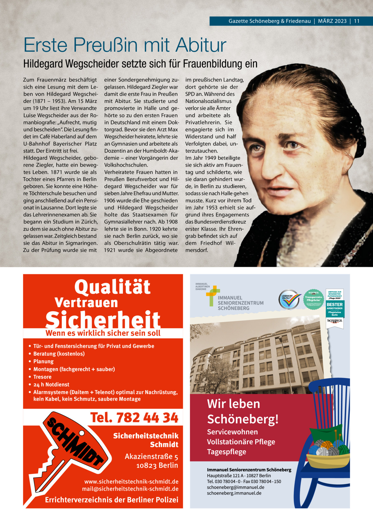 Gazette Schöneberg & Friedenau  |  MäRZ 2023  |  11  Erste Preußin mit Abitur Hildegard Wegscheider setzte sich für Frauenbildung ein Zum Frauenmärz beschäftigt einer Sondergenehmigung zusich eine Lesung mit dem Le- gelassen. Hildegard Ziegler war ben von Hildegard Wegschei- damit die erste Frau in Preußen der (1871 – 1953). Am 15 März mit Abitur. Sie studierte und um 19 Uhr liest ihre Verwandte promovierte in Halle und geLuise Wegscheider aus der Ro- hörte so zu den ersten Frauen manbiografie: „Aufrecht, mutig in Deutschland mit einem Dokund bescheiden“. Die Lesung fin- torgrad. Bevor sie den Arzt Max det im Café Haberland auf dem Wegscheider heiratete, lehrte sie U-Bahnhof Bayerischer Platz an Gymnasien und arbeitete als statt. Der Eintritt ist frei. Dozentin an der Humboldt-AkaHildegard Wegscheider, gebo- demie – einer Vorgängerin der rene Ziegler, hatte ein beweg- Volkshochschulen. tes Leben. 1871 wurde sie als Verheiratete Frauen hatten in Tochter eines Pfarrers in Berlin Preußen Berufsverbot und Hilgeboren. Sie konnte eine Höhe- degard Wegscheider war für re Töchterschule besuchen und sieben Jahre Ehefrau und Mutter. ging anschließend auf ein Pensi- 1906 wurde die Ehe geschieden onat in Lausanne. Dort legte sie und Hildegard Wegscheider das Lehrerinnenexamen ab. Sie holte das Staatsexamen für begann ein Studium in Zürich, Gymnasiallehrer nach. Ab 1908 zu dem sie auch ohne Abitur zu- lehrte sie in Bonn. 1920 kehrte gelassen war. Zeitgleich bestand sie nach Berlin zurück, wo sie sie das Abitur in Sigmaringen. als Oberschulrätin tätig war. Zu der Prüfung wurde sie mit 1921 wurde sie Abgeordnete  Wenn es wirklich sicher sein soll • • • • • • •  Tür- und Fenstersicherung für Privat und Gewerbe Beratung (kostenlos) Planung Montagen (fachgerecht + sauber) Tresore 24 h Notdienst Alarmsysteme (Daitem + Telenot) optimal zur Nachrüstung, kein Kabel, kein Schmutz, saubere Montage  Tel. 782 44 34 Sicherheitstechnik Schmidt Akazienstraße 5 10823 Berlin www.sicherheitstechnik-schmidt.de mail@sicherheitstechnik-schmidt.de  Errichterverzeichnis der Berliner Polizei  im preußischen Landtag, dort gehörte sie der SPD an. Während des Nationalsozialismus verlor sie alle ämter und arbeitete als Privatlehrerin. Sie engagierte sich im Widerstand und half Verfolgten dabei, unterzutauchen. Im Jahr 1949 beteiligte sie sich aktiv am Frauentag und schilderte, wie sie daran gehindert wurde, in Berlin zu studieren, sodass sie nach Halle gehen musste. Kurz vor ihrem Tod im Jahr 1953 erhielt sie aufgrund ihres Engagements das Bundesverdienstkreuz erster Klasse. Ihr Ehrengrab befindet sich auf dem Friedhof Wilmersdorf.