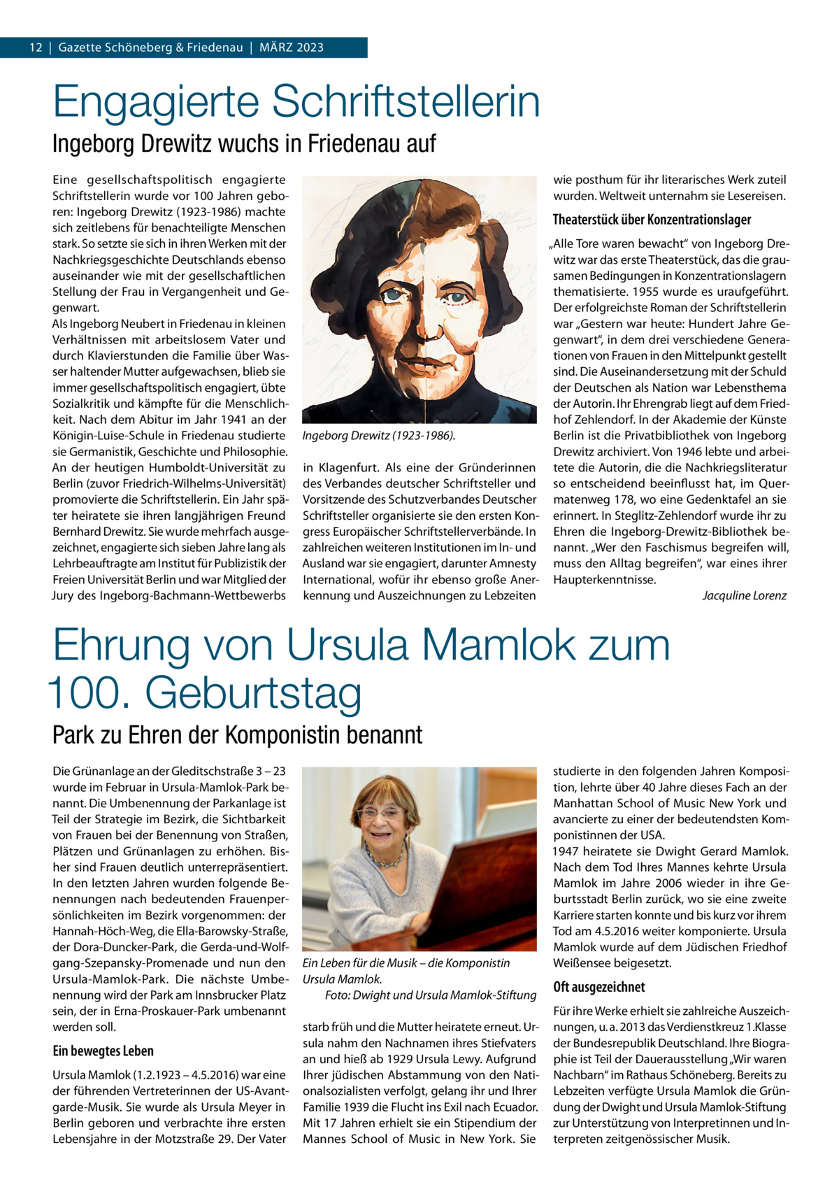 12  |  Gazette Schöneberg & Friedenau  |  März 2023  Engagierte Schriftstellerin Ingeborg Drewitz wuchs in Friedenau auf Eine gesellschaftspolitisch engagierte Schriftstellerin wurde vor 100 Jahren geboren: Ingeborg Drewitz (1923-1986) machte sich zeitlebens für benachteiligte Menschen stark. So setzte sie sich in ihren Werken mit der Nachkriegsgeschichte Deutschlands ebenso auseinander wie mit der gesellschaftlichen Stellung der Frau in Vergangenheit und Gegenwart. Als Ingeborg Neubert in Friedenau in kleinen Verhältnissen mit arbeitslosem Vater und durch Klavierstunden die Familie über Wasser haltender Mutter aufgewachsen, blieb sie immer gesellschaftspolitisch engagiert, übte Sozialkritik und kämpfte für die Menschlichkeit. Nach dem Abitur im Jahr 1941 an der Königin-Luise-Schule in Friedenau studierte sie Germanistik, Geschichte und Philosophie. An der heutigen Humboldt-Universität zu Berlin (zuvor Friedrich-Wilhelms-Universität) promovierte die Schriftstellerin. Ein Jahr später heiratete sie ihren langjährigen Freund Bernhard Drewitz. Sie wurde mehrfach ausgezeichnet, engagierte sich sieben Jahre lang als Lehrbeauftragte am Institut für Publizistik der Freien Universität Berlin und war Mitglied der Jury des Ingeborg-Bachmann-Wettbewerbs  wie posthum für ihr literarisches Werk zuteil wurden. Weltweit unternahm sie Lesereisen.  Theaterstück über Konzentrationslager  Ingeborg Drewitz (1923-1986). in Klagenfurt. Als eine der Gründerinnen des Verbandes deutscher Schriftsteller und Vorsitzende des Schutzverbandes Deutscher Schriftsteller organisierte sie den ersten Kongress Europäischer Schriftstellerverbände. In zahlreichen weiteren Institutionen im In- und Ausland war sie engagiert, darunter Amnesty International, wofür ihr ebenso große Anerkennung und Auszeichnungen zu Lebzeiten  „Alle Tore waren bewacht“ von Ingeborg Drewitz war das erste Theaterstück, das die grausamen Bedingungen in Konzentrationslagern thematisierte. 1955 wurde es uraufgeführt. Der erfolgreichste Roman der Schriftstellerin war „Gestern war heute: Hundert Jahre Gegenwart“, in dem drei verschiedene Generationen von Frauen in den Mittelpunkt gestellt sind. Die Auseinandersetzung mit der Schuld der Deutschen als Nation war Lebensthema der Autorin. Ihr Ehrengrab liegt auf dem Friedhof Zehlendorf. In der Akademie der Künste Berlin ist die Privatbibliothek von Ingeborg Drewitz archiviert. Von 1946 lebte und arbeitete die Autorin, die die Nachkriegsliteratur so entscheidend beeinflusst hat, im Quermatenweg 178, wo eine Gedenktafel an sie erinnert. In Steglitz-Zehlendorf wurde ihr zu Ehren die Ingeborg-Drewitz-Bibliothek benannt. „Wer den Faschismus begreifen will, muss den Alltag begreifen“, war eines ihrer Haupterkenntnisse. � Jacquline Lorenz  Ehrung von Ursula Mamlok zum 100. Geburtstag Park zu Ehren der Komponistin benannt Die Grünanlage an der Gleditschstraße 3 – 23 wurde im Februar in Ursula-Mamlok-Park benannt. Die Umbenennung der Parkanlage ist Teil der Strategie im Bezirk, die Sichtbarkeit von Frauen bei der Benennung von Straßen, Plätzen und Grünanlagen zu erhöhen. Bisher sind Frauen deutlich unterrepräsentiert. In den letzten Jahren wurden folgende Benennungen nach bedeutenden Frauenpersönlichkeiten im Bezirk vorgenommen: der Hannah-Höch-Weg, die Ella-Barowsky-Straße, der Dora-Duncker-Park, die Gerda-und-Wolfgang-Szepansky-Promenade und nun den Ursula-Mamlok-Park. Die nächste Umbenennung wird der Park am Innsbrucker Platz sein, der in Erna-Proskauer-Park umbenannt werden soll.  Ein bewegtes Leben Ursula Mamlok (1.2.1923 – 4.5.2016) war eine der führenden Vertreterinnen der US-Avantgarde-Musik. Sie wurde als Ursula Meyer in Berlin geboren und verbrachte ihre ersten Lebensjahre in der Motzstraße 29. Der Vater  Ein Leben für die Musik – die Komponistin Ursula Mamlok. � Foto: Dwight und Ursula Mamlok-Stiftung starb früh und die Mutter heiratete erneut. Ursula nahm den Nachnamen ihres Stiefvaters an und hieß ab 1929 Ursula Lewy. Aufgrund Ihrer jüdischen Abstammung von den Nationalsozialisten verfolgt, gelang ihr und Ihrer Familie 1939 die Flucht ins Exil nach Ecuador. Mit 17 Jahren erhielt sie ein Stipendium der Mannes School of Music in New York. Sie  studierte in den folgenden Jahren Komposition, lehrte über 40 Jahre dieses Fach an der Manhattan School of Music New York und avancierte zu einer der bedeutendsten Komponistinnen der USA. 1947 heiratete sie Dwight Gerard Mamlok. Nach dem Tod Ihres Mannes kehrte Ursula Mamlok im Jahre 2006 wieder in ihre Geburtsstadt Berlin zurück, wo sie eine zweite Karriere starten konnte und bis kurz vor ihrem Tod am 4.5.2016 weiter komponierte. Ursula Mamlok wurde auf dem Jüdischen Friedhof Weißensee beigesetzt.  Oft ausgezeichnet Für ihre Werke erhielt sie zahlreiche Auszeichnungen, u. a. 2013 das Verdienstkreuz 1.Klasse der Bundesrepublik Deutschland. Ihre Biographie ist Teil der Dauerausstellung „Wir waren Nachbarn“ im Rathaus Schöneberg. Bereits zu Lebzeiten verfügte Ursula Mamlok die Gründung der Dwight und Ursula Mamlok-Stiftung zur Unterstützung von Interpretinnen und Interpreten zeitgenössischer Musik.