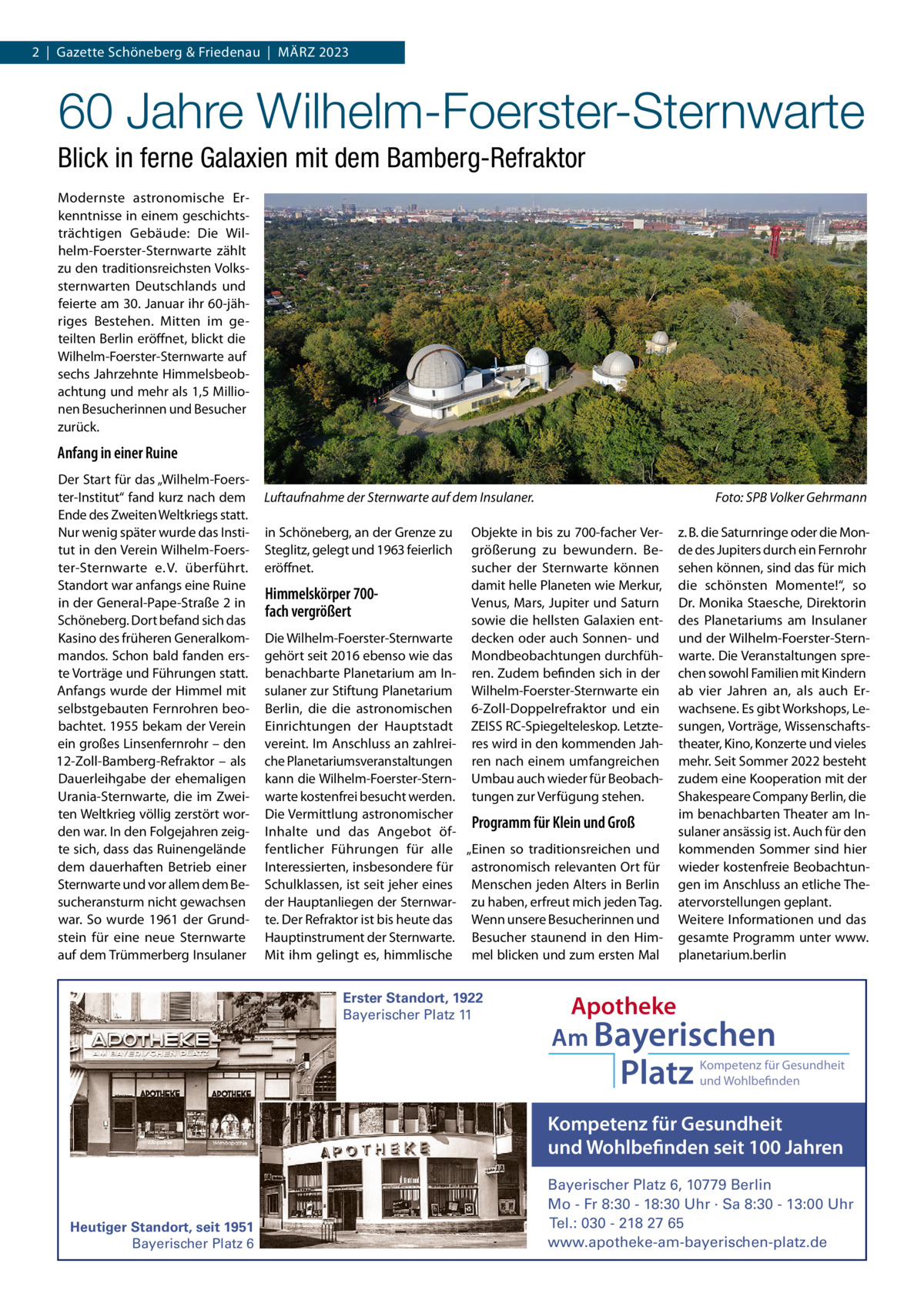 2  |  Gazette Schöneberg & Friedenau  |  MäRZ 2023  60 Jahre Wilhelm-Foerster-Sternwarte Blick in ferne Galaxien mit dem Bamberg-Refraktor Modernste astronomische Erkenntnisse in einem geschichtsträchtigen Gebäude: Die Wilhelm-Foerster-Sternwarte zählt zu den traditionsreichsten Volkssternwarten Deutschlands und feierte am 30. Januar ihr 60-jähriges Bestehen. Mitten im geteilten Berlin eröffnet, blickt die Wilhelm-Foerster-Sternwarte auf sechs Jahrzehnte Himmelsbeobachtung und mehr als 1,5 Millionen Besucherinnen und Besucher zurück.  Anfang in einer Ruine Der Start für das „Wilhelm-Foerster-Institut“ fand kurz nach dem Ende des Zweiten Weltkriegs statt. Nur wenig später wurde das Institut in den Verein Wilhelm-Foerster-Sternwarte e. V. überführt. Standort war anfangs eine Ruine in der General-Pape-Straße 2 in Schöneberg. Dort befand sich das Kasino des früheren Generalkommandos. Schon bald fanden erste Vorträge und Führungen statt. Anfangs wurde der Himmel mit selbstgebauten Fernrohren beobachtet. 1955 bekam der Verein ein großes Linsenfernrohr – den 12-Zoll-Bamberg-Refraktor – als Dauerleihgabe der ehemaligen Urania-Sternwarte, die im Zweiten Weltkrieg völlig zerstört worden war. In den Folgejahren zeigte sich, dass das Ruinengelände dem dauerhaften Betrieb einer Sternwarte und vor allem dem Besucheransturm nicht gewachsen war. So wurde 1961 der Grundstein für eine neue Sternwarte auf dem Trümmerberg Insulaner  Luftaufnahme der Sternwarte auf dem Insulaner. in Schöneberg, an der Grenze zu Steglitz, gelegt und 1963 feierlich eröffnet.  Himmelskörper 700fach vergrößert  Foto: SPB Volker Gehrmann  Objekte in bis zu 700-facher Vergrößerung zu bewundern. Besucher der Sternwarte können damit helle Planeten wie Merkur, Venus, Mars, Jupiter und Saturn sowie die hellsten Galaxien entdecken oder auch Sonnen- und Mondbeobachtungen durchführen. Zudem befinden sich in der Wilhelm-Foerster-Sternwarte ein 6-Zoll-Doppelrefraktor und ein ZEISS RC-Spiegelteleskop. Letzteres wird in den kommenden Jahren nach einem umfangreichen Umbau auch wieder für Beobachtungen zur Verfügung stehen.  Die Wilhelm-Foerster-Sternwarte gehört seit 2016 ebenso wie das benachbarte Planetarium am Insulaner zur Stiftung Planetarium Berlin, die die astronomischen Einrichtungen der Hauptstadt vereint. Im Anschluss an zahlreiche Planetariumsveranstaltungen kann die Wilhelm-Foerster-Sternwarte kostenfrei besucht werden. Die Vermittlung astronomischer Programm für Klein und Groß Inhalte und das Angebot öffentlicher Führungen für alle „Einen so traditionsreichen und Interessierten, insbesondere für astronomisch relevanten Ort für Schulklassen, ist seit jeher eines Menschen jeden Alters in Berlin der Hauptanliegen der Sternwar- zu haben, erfreut mich jeden Tag. te. Der Refraktor ist bis heute das Wenn unsere Besucherinnen und Hauptinstrument der Sternwarte. Besucher staunend in den HimMit ihm gelingt es, himmlische mel blicken und zum ersten Mal Erster Standort, 1922 Bayerischer Platz 11  z. B. die Saturnringe oder die Monde des Jupiters durch ein Fernrohr sehen können, sind das für mich die schönsten Momente!“, so Dr. Monika Staesche, Direktorin des Planetariums am Insulaner und der Wilhelm-Foerster-Sternwarte. Die Veranstaltungen sprechen sowohl Familien mit Kindern ab vier Jahren an, als auch Erwachsene. Es gibt Workshops, Lesungen, Vorträge, Wissenschaftstheater, Kino, Konzerte und vieles mehr. Seit Sommer 2022 besteht zudem eine Kooperation mit der Shakespeare Company Berlin, die im benachbarten Theater am Insulaner ansässig ist. Auch für den kommenden Sommer sind hier wieder kostenfreie Beobachtungen im Anschluss an etliche Theatervorstellungen geplant. Weitere Informationen und das gesamte Programm unter www. planetarium.berlin  Apotheke Am Bayerischen  Platz  Kompetenz für Gesundheit und Wohlbefinden  Kompetenz für Gesundheit und Wohlbefinden seit 100 Jahren  Heutiger Standort, seit 1951 Bayerischer Platz 6  Bayerischer Platz 6, 10779 Berlin Mo - Fr 8:30 - 18:30 Uhr · Sa 8:30 - 13:00 Uhr Tel.: 030 - 218 27 65 www.apotheke-am-bayerischen-platz.de