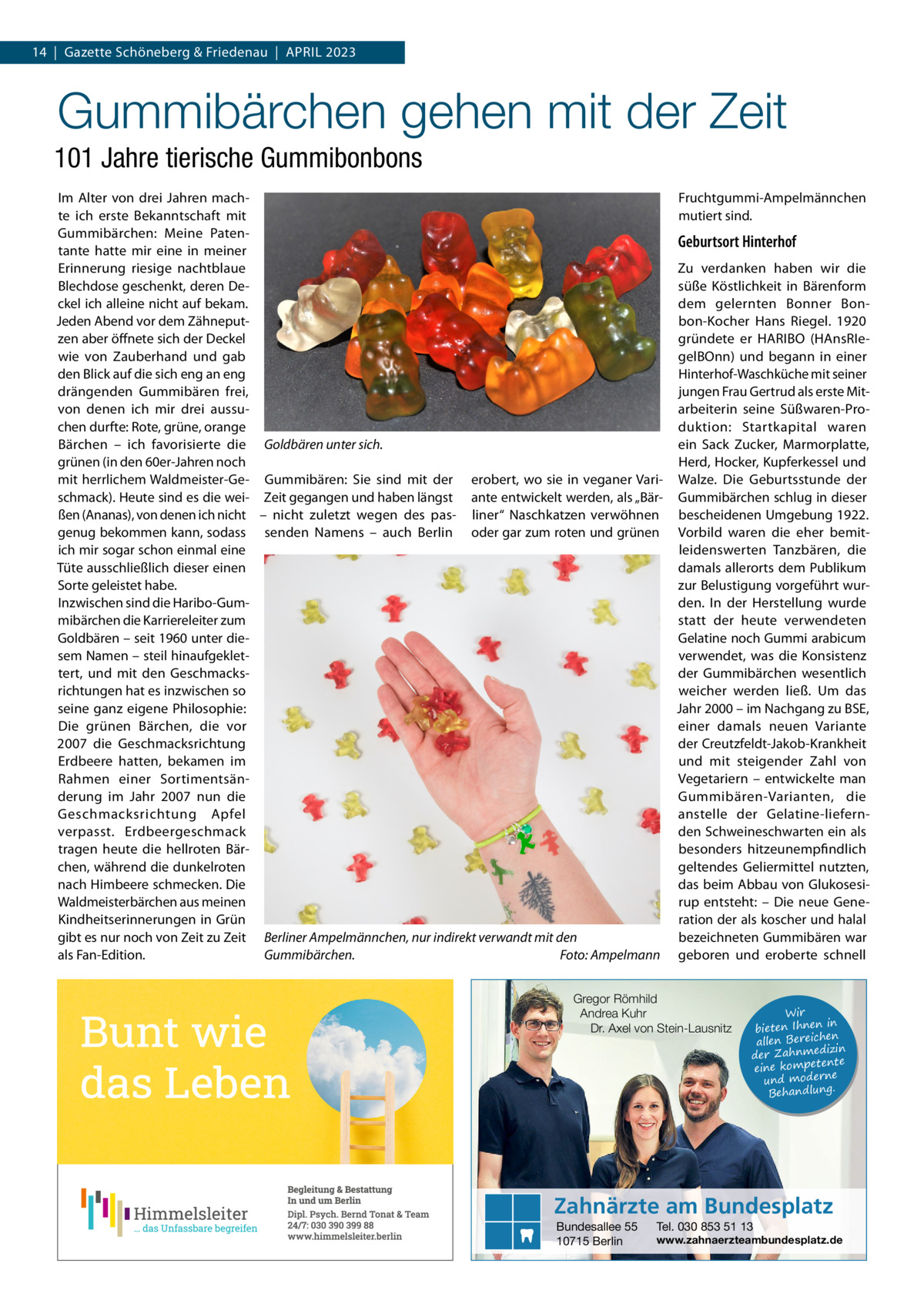 14  |  Gazette Schöneberg & Friedenau  |  April 2023  Gummibärchen gehen mit der Zeit 101 Jahre tierische Gummibonbons Im Alter von drei Jahren machFruchtgummi-Ampelmännchen te ich erste Bekanntschaft mit mutiert sind. Gummibärchen: Meine PatenGeburtsort Hinterhof tante hatte mir eine in meiner Zu verdanken haben wir die Erinnerung riesige nachtblaue Blechdose geschenkt, deren Desüße Köstlichkeit in Bärenform ckel ich alleine nicht auf bekam. dem gelernten Bonner BonJeden Abend vor dem Zähneputbon-Kocher Hans Riegel. 1920 zen aber öffnete sich der Deckel gründete er HARIBO (HAnsRIewie von Zauberhand und gab gelBOnn) und begann in einer den Blick auf die sich eng an eng Hinterhof-Waschküche mit seiner drängenden Gummibären frei, jungen Frau Gertrud als erste Mitarbeiterin seine Süßwaren-Provon denen ich mir drei aussuchen durfte: Rote, grüne, orange duktion: Startkapital waren Bärchen – ich favorisierte die Goldbären unter sich. ein Sack Zucker, Marmorplatte, grünen (in den 60er-Jahren noch Herd, Hocker, Kupferkessel und mit herrlichem Waldmeister-Ge- Gummibären: Sie sind mit der erobert, wo sie in veganer Vari- Walze. Die Geburtsstunde der schmack). Heute sind es die wei- Zeit gegangen und haben längst ante entwickelt werden, als „Bär- Gummibärchen schlug in dieser ßen (Ananas), von denen ich nicht – nicht zuletzt wegen des pas- liner“ Naschkatzen verwöhnen bescheidenen Umgebung 1922. genug bekommen kann, sodass senden Namens – auch Berlin oder gar zum roten und grünen Vorbild waren die eher bemitich mir sogar schon einmal eine leidenswerten Tanzbären, die Tüte ausschließlich dieser einen damals allerorts dem Publikum Sorte geleistet habe. zur Belustigung vorgeführt wurInzwischen sind die Haribo-Gumden. In der Herstellung wurde mibärchen die Karriereleiter zum statt der heute verwendeten Goldbären – seit 1960 unter dieGelatine noch Gummi arabicum sem Namen – steil hinaufgekletverwendet, was die Konsistenz tert, und mit den Geschmacksder Gummibärchen wesentlich richtungen hat es inzwischen so weicher werden ließ. Um das seine ganz eigene Philosophie: Jahr 2000 – im Nachgang zu BSE, einer damals neuen Variante Die grünen Bärchen, die vor der Creutzfeldt-Jakob-Krankheit 2007 die Geschmacksrichtung und mit steigender Zahl von Erdbeere hatten, bekamen im Vegetariern – entwickelte man Rahmen einer Sortimentsänderung im Jahr 2007 nun die Gummibären-Varianten, die Geschmacksrichtung Apfel anstelle der Gelatine-liefernden Schweineschwarten ein als verpasst. Erdbeergeschmack besonders hitzeunempfindlich tragen heute die hellroten Bärchen, während die dunkelroten geltendes Geliermittel nutzten, nach Himbeere schmecken. Die das beim Abbau von GlukosesiWaldmeisterbärchen aus meinen rup entsteht: – Die neue GeneKindheitserinnerungen in Grün ration der als koscher und halal gibt es nur noch von Zeit zu Zeit Berliner Ampelmännchen, nur indirekt verwandt mit den bezeichneten Gummibären war als Fan-Edition. Gummibärchen.� Foto: Ampelmann geboren und eroberte schnell Gregor Römhild Andrea Kuhr Dr. Axel von Stein-Lausnitz  Wir in bieten Ihnen en allen Bereich izin der Zahnmed nte eine kompete und moderne . Behandlung  Zahnärzte am Bundesplatz Bundesallee 55 10715 Berlin  Tel. 030 853 51 13  www.zahnaerzteambundesplatz.de