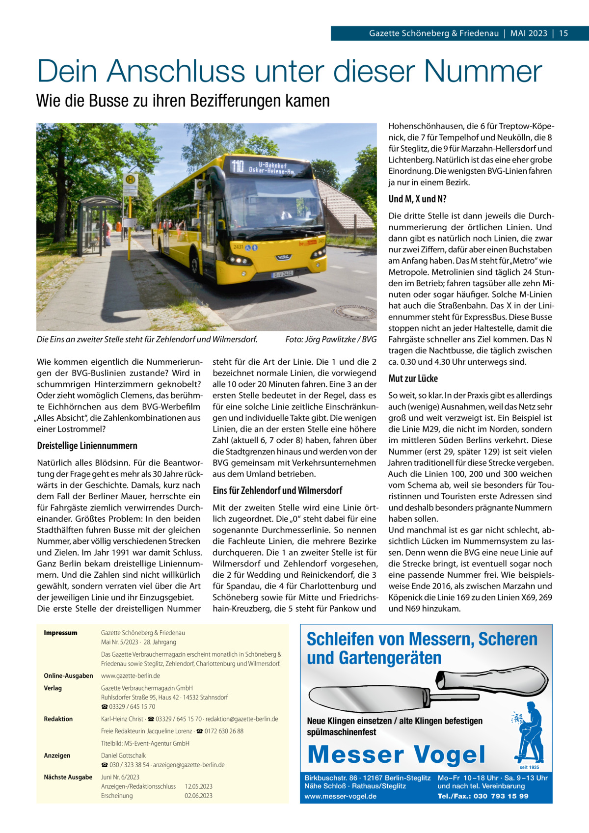 Gazette Schöneberg & Friedenau  |  MAI 2023  |  15  Dein Anschluss unter dieser Nummer Wie die Busse zu ihren Bezifferungen kamen Hohenschönhausen, die 6 für Treptow-Köpenick, die 7 für Tempelhof und Neukölln, die 8 für Steglitz, die 9 für Marzahn-Hellersdorf und Lichtenberg. Natürlich ist das eine eher grobe Einordnung. Die wenigsten BVG-Linien fahren ja nur in einem Bezirk.  Und M, X und N?  Die Eins an zweiter Stelle steht für Zehlendorf und Wilmersdorf. Wie kommen eigentlich die Nummerierungen der BVG-Buslinien zustande? Wird in schummrigen Hinterzimmern geknobelt? Oder zieht womöglich Clemens, das berühmte Eichhörnchen aus dem BVG-Werbefilm „Alles Absicht“, die Zahlenkombinationen aus einer Lostrommel?  Dreistellige Liniennummern Natürlich alles Blödsinn. Für die Beantwortung der Frage geht es mehr als 30 Jahre rückwärts in der Geschichte. Damals, kurz nach dem Fall der Berliner Mauer, herrschte ein für Fahrgäste ziemlich verwirrendes Durcheinander. Größtes Problem: In den beiden Stadthälften fuhren Busse mit der gleichen Nummer, aber völlig verschiedenen Strecken und Zielen. Im Jahr 1991 war damit Schluss. Ganz Berlin bekam dreistellige Liniennummern. Und die Zahlen sind nicht willkürlich gewählt, sondern verraten viel über die Art der jeweiligen Linie und ihr Einzugsgebiet. Die erste Stelle der dreistelligen Nummer Impressum  Foto: Jörg Pawlitzke / BVG  Die dritte Stelle ist dann jeweils die Durchnummerierung der örtlichen Linien. Und dann gibt es natürlich noch Linien, die zwar nur zwei Ziffern, dafür aber einen Buchstaben am Anfang haben. Das M steht für „Metro“ wie Metropole. Metrolinien sind täglich 24 Stunden im Betrieb; fahren tagsüber alle zehn Minuten oder sogar häufiger. Solche M-Linien hat auch die Straßenbahn. Das X in der Liniennummer steht für ExpressBus. Diese Busse stoppen nicht an jeder Haltestelle, damit die Fahrgäste schneller ans Ziel kommen. Das N tragen die Nachtbusse, die täglich zwischen ca. 0.30 und 4.30 Uhr unterwegs sind.  steht für die Art der Linie. Die 1 und die 2 bezeichnet normale Linien, die vorwiegend Mut zur Lücke alle 10 oder 20 Minuten fahren. Eine 3 an der ersten Stelle bedeutet in der Regel, dass es So weit, so klar. In der Praxis gibt es allerdings für eine solche Linie zeitliche Einschränkun- auch (wenige) Ausnahmen, weil das Netz sehr gen und individuelle Takte gibt. Die wenigen groß und weit verzweigt ist. Ein Beispiel ist Linien, die an der ersten Stelle eine höhere die Linie M29, die nicht im Norden, sondern Zahl (aktuell 6, 7 oder 8) haben, fahren über im mittleren Süden Berlins verkehrt. Diese die Stadtgrenzen hinaus und werden von der Nummer (erst 29, später 129) ist seit vielen BVG gemeinsam mit Verkehrsunternehmen Jahren traditionell für diese Strecke vergeben. aus dem Umland betrieben. Auch die Linien 100, 200 und 300 weichen vom Schema ab, weil sie besonders für TouEins für Zehlendorf und Wilmersdorf ristinnen und Touristen erste Adressen sind Mit der zweiten Stelle wird eine Linie ört- und deshalb besonders prägnante Nummern lich zugeordnet. Die „0“ steht dabei für eine haben sollen. sogenannte Durchmesserlinie. So nennen Und manchmal ist es gar nicht schlecht, abdie Fachleute Linien, die mehrere Bezirke sichtlich Lücken im Nummernsystem zu lasdurchqueren. Die 1 an zweiter Stelle ist für sen. Denn wenn die BVG eine neue Linie auf Wilmersdorf und Zehlendorf vorgesehen, die Strecke bringt, ist eventuell sogar noch die 2 für Wedding und Reinickendorf, die 3 eine passende Nummer frei. Wie beispielsfür Spandau, die 4 für Charlottenburg und weise Ende 2016, als zwischen Marzahn und Schöneberg sowie für Mitte und Friedrichs- Köpenick die Linie 169 zu den Linien X69, 269 hain-Kreuzberg, die 5 steht für Pankow und und N69 hinzukam.  Gazette Schöneberg & Friedenau Mai Nr. 5/2023 ·  28. Jahrgang Das Gazette Verbrauchermagazin erscheint monatlich in Schöneberg & Friedenau sowie Steglitz, Zehlendorf, Charlottenburg und Wilmersdorf.  Online-Ausgaben  www.gazette-berlin.de  Verlag  Gazette Verbrauchermagazin GmbH Ruhlsdorfer Straße 95, Haus 42 · 14532 Stahnsdorf ☎ 03329 / 645 15 70  Redaktion  Karl-Heinz Christ · ☎ 03329 / 645 15 70 · redaktion@gazette-berlin.de Freie Redakteurin Jacqueline Lorenz · ☎ 0172 630 26 88 Titelbild: MS-Event-Agentur GmbH  Anzeigen  Daniel Gottschalk ☎ 030 / 323 38 54 · anzeigen@gazette-berlin.de  Nächste Ausgabe  Juni Nr. 6/2023 Anzeigen-/Redaktionsschluss Erscheinung  12.05.2023 02.06.2023  Schleifen von Messern, Scheren und Gartengeräten  Neue Klingen einsetzen / alte Klingen befestigen spülmaschinenfest  Messer Vogel Birkbuschstr. 86 · 12167 Berlin-Steglitz Nähe Schloß · Rathaus/Steglitz www.messer-vogel.de  seit 1935  Mo – Fr 10 – 18 Uhr · Sa. 9 – 13 Uhr und nach tel. Vereinbarung Tel./Fax.: 030 793 15 99