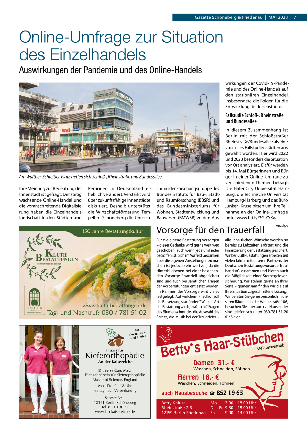 Gazette Schöneberg & Friedenau  |  MAI 2023  |  7  Online-Umfrage zur Situation des Einzelhandels Auswirkungen der Pandemie und des Online-Handels wirkungen der Covid-19-Pandemie und des Online-Handels auf den stationären Einzelhandel, insbesondere die Folgen für die Entwicklung der Innenstädte.  Fallstudie Schloß-, Rheinstraße und Bundesallee In diesem Zusammenhang ist Berlin mit der Schloßstraße/ Rheinstraße/Bundesallee als eine von sechs Fallstudienstädten ausgewählt worden. Hier wird 2022 und 2023 besonders die Situation vor Ort analysiert. Dafür werden bis 14. Mai Bürgerinnen und BürAm Walther-Schreiber-Platz treffen sich Schloß-, Rheinstraße und Bundesallee. ger in einer Online-Umfrage zu verschiedenen Themen befragt. Ihre Meinung zur Bedeutung der Regionen in Deutschland er- chung der Forschungsgruppe des Die HafenCity Universität HamInnenstadt ist gefragt: Der stetig heblich verändert. Verstärkt wird Bundesinstituts für Bau-, Stadt- burg, die Technische Universität wachsende Online-Handel und über zukunftsfähige Innenstädte und Raumforschung (BBSR) und Hamburg-Harburg und das Büro die voranschreitende Digitalisie- diskutiert. Deshalb unterstützt des Bundesministeriums für Junker+Kruse bitten um Ihre Teilrung haben die Einzelhandels- die Wirtschaftsförderung Tem- Wohnen, Stadtentwicklung und nahme an der Online-Umfrage landschaft in den Städten und pelhof-Schöneberg die Untersu- Bauwesen (BMWSB) zu den Aus- unter www.bit.ly/3GiYYKw  Vorsorge für den Trauerfall Für die eigene Bestattung vorsorgen – dieser Gedanke wird gerne weit weg geschoben, auch wenn jede und jeder betroffen ist. Sich im Vorfeld Gedanken über die eigenen Vorstellungen zu machen ist jedoch sehr wertvoll, da die Hinterbliebenen bei einer bestehenden Vorsorge finanziell abgesichert sind und auch bei sämtlichen Fragen der Vorbereitungen entlastet werden. Im Rahmen der Vorsorge wird vieles festgelegt: Auf welchem Friedhof soll die Beisetzung stattfinden? Welche Art der Bestattung wird gewünscht? Fragen des Blumenschmucks, die Auswahl des Sarges, die Musik bei der Trauerfeier – Für sene Erwach der und Kin  Praxis für  Kieferorthopädie An der Kaisereiche  Dr. Selva Can, MSc. Fachzahnärztin für Kieferopthopädie Master of Science, England Mo - Do: 9 - 18 Uhr Freitag nach Vereinbarung Saarstraße 1 12161 Berlin-Schöneberg Tel. 85 10 90 77 www.kfo-kaisereiche.de  Anzeige  alle inhaltlichen Wünsche werden so bereits zu Lebzeiten erörtert und die Finanzierung der Bestattung gesichert. Wir bei Kluth-Bestattungen arbeiten seit vielen Jahren mit unseren Partnern, der Deutschen Bestattungsvorsorge Treuhand AG zusammen und bieten auch die Möglichkeit einer Sterbegeldversicherung. Wir stehen gerne an Ihrer Seite – gemeinsam finden wir die auf Ihre Situation zugeschnittene Lösung. Wir beraten Sie gerne persönlich in unseren Räumen in der Hauptstraße 106, besuchen Sie aber auch zu Hause oder sind telefonisch unter 030-781 51 20 für Sie da.  n  bche ü t S r a a y‘s H  Bett  etrieb Meisterb  Damen 31,- €  Waschen, Schneiden, Föhnen  Herren 18,- €  Waschen, Schneiden, Föhnen  auch Hausbesuche ☎ 852 19 63 Betty Kaluza Rheinstraße 2-3 12159 Berlin Friedenau  Mo 13.00 – 18.00 Uhr Di – Fr 9.30 – 18.00 Uhr Sa 9.00 – 13.00 Uhr