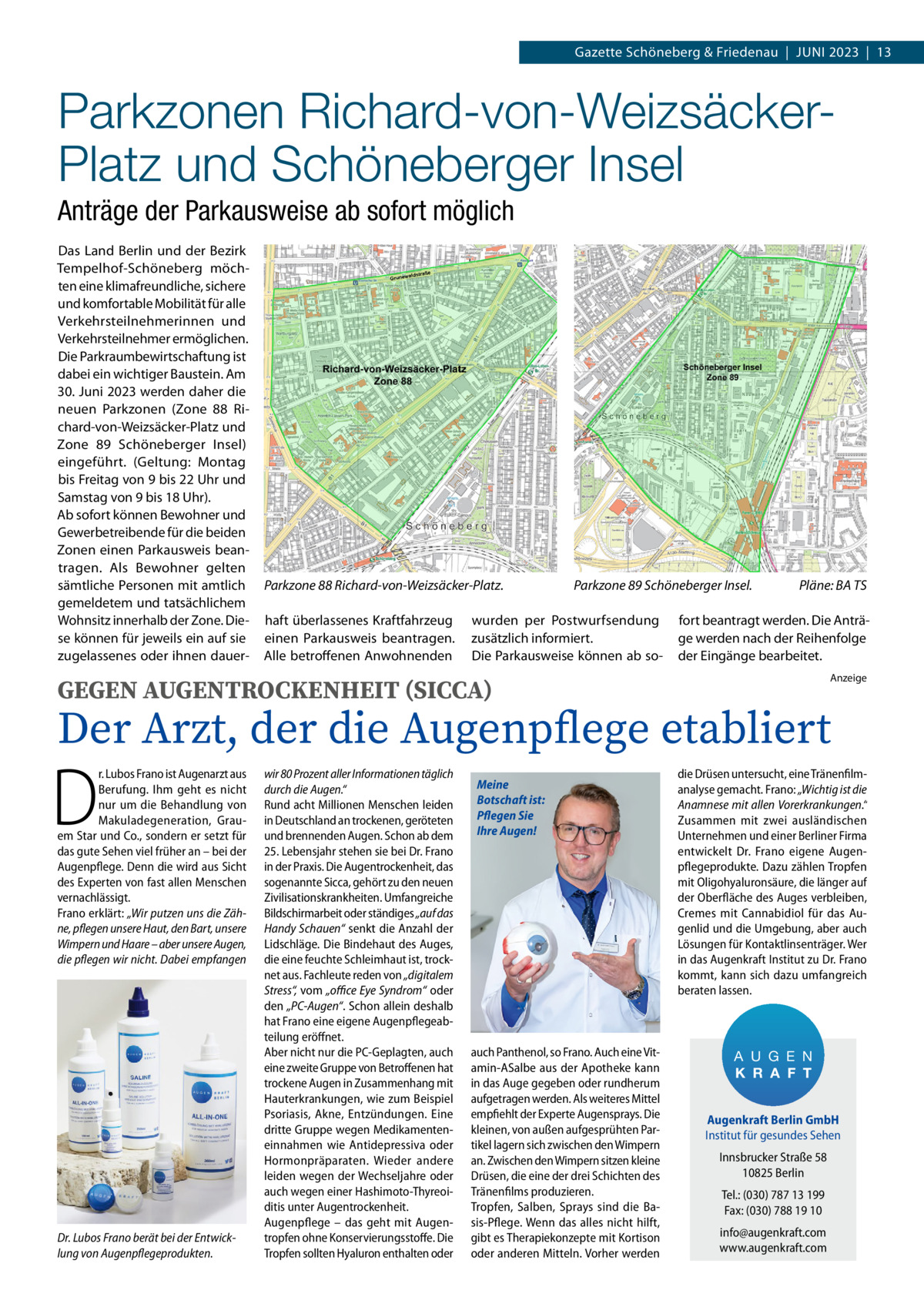 Gazette Schöneberg & Friedenau  |  Juni 2023  |  13  Parkzonen Richard-von-WeizsäckerPlatz und Schöneberger Insel Anträge der Parkausweise ab sofort möglich Das Land Berlin und der Bezirk Tempelhof-Schöneberg möchten eine klimafreundliche, sichere und komfortable Mobilität für alle Verkehrsteilnehmerinnen und Verkehrsteilnehmer ermöglichen. Die Parkraumbewirtschaftung ist dabei ein wichtiger Baustein. Am 30. Juni 2023 werden daher die neuen Parkzonen (Zone  88 Richard-von-Weizsäcker-Platz und Zone  89 Schöneberger Insel) eingeführt. (Geltung: Montag bis Freitag von 9 bis 22 Uhr und Samstag von 9 bis 18 Uhr). Ab sofort können Bewohner und Gewerbetreibende für die beiden Zonen einen Parkausweis beantragen. Als Bewohner gelten sämtliche Personen mit amtlich gemeldetem und tatsächlichem Wohnsitz innerhalb der Zone. Diese können für jeweils ein auf sie zugelassenes oder ihnen dauer Parkzone 88 Richard-von-Weizsäcker-Platz. haft überlassenes Kraftfahrzeug einen Parkausweis beantragen. Alle betroffenen Anwohnenden  Parkzone 89 Schöneberger Insel.�  wurden per Postwurfsendung zusätzlich informiert. Die Parkausweise können ab so Pläne: BA TS  fort beantragt werden. Die Anträge werden nach der Reihenfolge der Eingänge bearbeitet. Anzeige  GEGEN AUGENTROCKENHEIT (SICCA)  Der Arzt, der die Augenpflege etabliert  D  r. Lubos Frano ist Augenarzt aus Berufung. Ihm geht es nicht nur um die Behandlung von Makuladegeneration, Grauem Star und Co., sondern er setzt für das gute Sehen viel früher an – bei der Augenpflege. Denn die wird aus Sicht des Experten von fast allen Menschen vernachlässigt. Frano erklärt: „Wir putzen uns die Zähne, pflegen unsere Haut, den Bart, unsere Wimpern und Haare – aber unsere Augen, die pflegen wir nicht. Dabei empfangen  Dr. Lubos Frano berät bei der Entwicklung von Augenpflegeprodukten.  wir 80 Prozent aller Informationen täglich durch die Augen.“ Rund acht Millionen Menschen leiden in Deutschland an trockenen, geröteten und brennenden Augen. Schon ab dem 25. Lebensjahr stehen sie bei Dr. Frano in der Praxis. Die Augentrockenheit, das sogenannte Sicca, gehört zu den neuen Zivilisationskrankheiten. Umfangreiche Bildschirmarbeit oder ständiges „auf das Handy Schauen“ senkt die Anzahl der Lidschläge. Die Bindehaut des Auges, die eine feuchte Schleimhaut ist, trocknet aus. Fachleute reden von „digitalem Stress“, vom „office Eye Syndrom“ oder den „PC-Augen“. Schon allein deshalb hat Frano eine eigene Augenpflegeabteilung eröffnet. Aber nicht nur die PC-Geplagten, auch eine zweite Gruppe von Betroffenen hat trockene Augen in Zusammenhang mit Hauterkrankungen, wie zum Beispiel Psoriasis, Akne, Entzündungen. Eine dritte Gruppe wegen Medikamenteneinnahmen wie Antidepressiva oder Hormonpräparaten. Wieder andere leiden wegen der Wechseljahre oder auch wegen einer Hashimoto-Thyreoiditis unter Augentrockenheit. Augenpflege – das geht mit Augentropfen ohne Konservierungsstoffe. Die Tropfen sollten Hyaluron enthalten oder  Meine Botschaft ist: Pflegen Sie Ihre Augen!  auch Panthenol, so Frano. Auch eine Vitamin-ASalbe aus der Apotheke kann in das Auge gegeben oder rundherum aufgetragen werden. Als weiteres Mittel empfiehlt der Experte Augensprays. Die kleinen, von außen aufgesprühten Partikel lagern sich zwischen den Wimpern an. Zwischen den Wimpern sitzen kleine Drüsen, die eine der drei Schichten des Tränenfilms produzieren. Tropfen, Salben, Sprays sind die Basis-Pflege. Wenn das alles nicht hilft, gibt es Therapiekonzepte mit Kortison oder anderen Mitteln. Vorher werden  die Drüsen untersucht, eine Tränenfilmanalyse gemacht. Frano: „Wichtig ist die Anamnese mit allen Vorerkrankungen.“ Zusammen mit zwei ausländischen Unternehmen und einer Berliner Firma entwickelt Dr.  Frano eigene Augenpflegeprodukte. Dazu zählen Tropfen mit Oligohyaluronsäure, die länger auf der Oberfläche des Auges verbleiben, Cremes mit Cannabidiol für das Augenlid und die Umgebung, aber auch Lösungen für Kontaktlinsenträger. Wer in das Augenkraft Institut zu Dr. Frano kommt, kann sich dazu umfangreich beraten lassen.  A U G E N K R A F T Augenkraft Berlin GmbH Institut für gesundes Sehen Innsbrucker Straße 58 10825 Berlin Tel.: (030) 787 13 199 Fax: (030) 788 19 10 info@augenkraft.com www.augenkraft.com