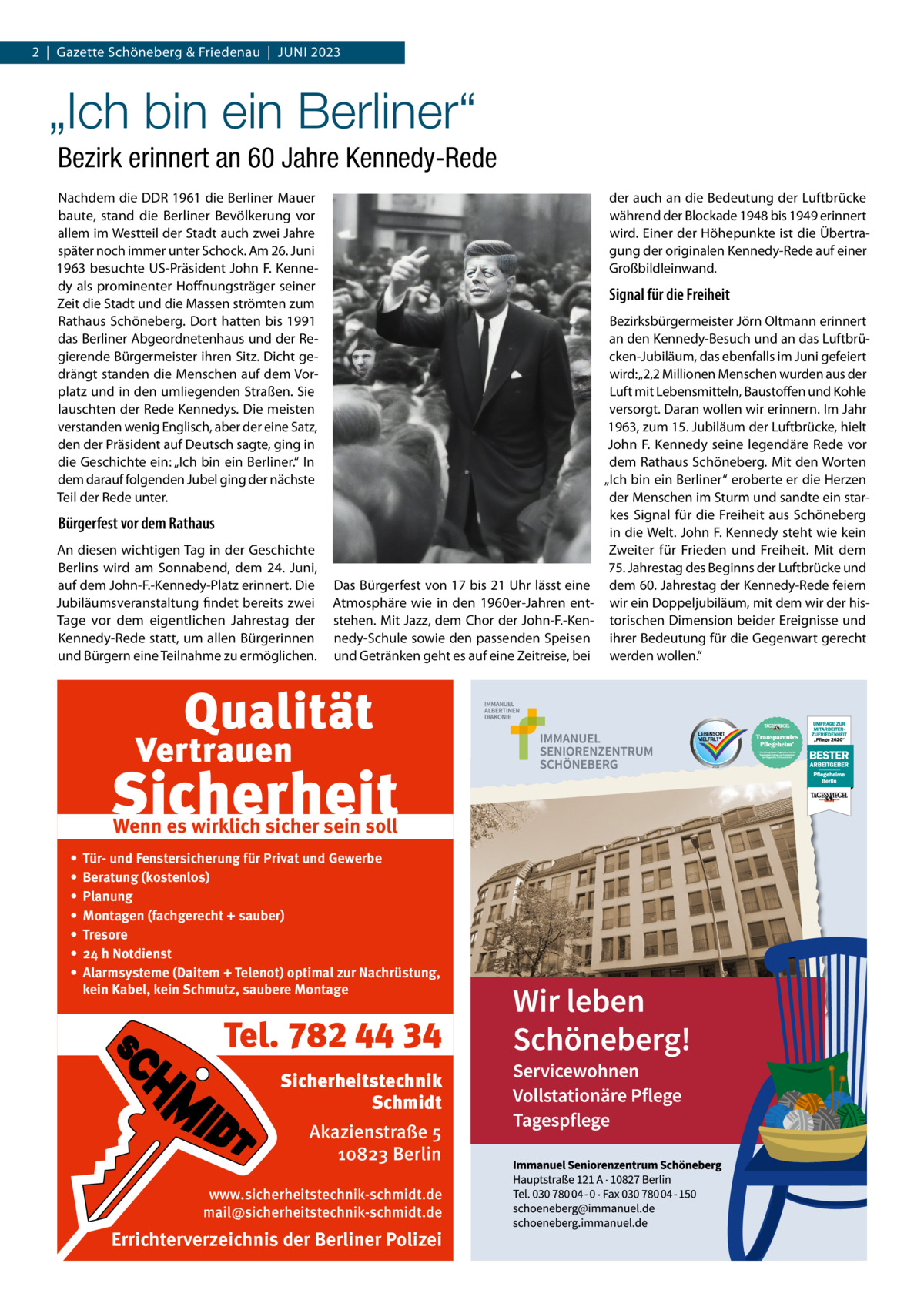 2  |  Gazette Schöneberg & Friedenau  |  Juni 2023  „Ich bin ein Berliner“ Bezirk erinnert an 60 Jahre Kennedy-Rede Nachdem die DDR 1961 die Berliner Mauer baute, stand die Berliner Bevölkerung vor allem im Westteil der Stadt auch zwei Jahre später noch immer unter Schock. Am 26. Juni 1963 besuchte US-Präsident John F. Kennedy als prominenter Hoffnungsträger seiner Zeit die Stadt und die Massen strömten zum Rathaus Schöneberg. Dort hatten bis 1991 das Berliner Abgeordnetenhaus und der Regierende Bürgermeister ihren Sitz. Dicht gedrängt standen die Menschen auf dem Vorplatz und in den umliegenden Straßen. Sie lauschten der Rede Kennedys. Die meisten verstanden wenig Englisch, aber der eine Satz, den der Präsident auf Deutsch sagte, ging in die Geschichte ein: „Ich bin ein Berliner.“ In dem darauf folgenden Jubel ging der nächste Teil der Rede unter.  der auch an die Bedeutung der Luftbrücke während der Blockade 1948 bis 1949 erinnert wird. Einer der Höhepunkte ist die Übertragung der originalen Kennedy-Rede auf einer Großbildleinwand.  Signal für die Freiheit  Bürgerfest vor dem Rathaus An diesen wichtigen Tag in der Geschichte Berlins wird am Sonnabend, dem 24.  Juni, auf dem John-F.-Kennedy-Platz erinnert. Die Jubiläumsveranstaltung findet bereits zwei Tage vor dem eigentlichen Jahrestag der Kennedy-Rede statt, um allen Bürgerinnen und Bürgern eine Teilnahme zu ermöglichen.  Das Bürgerfest von 17 bis 21 Uhr lässt eine Atmosphäre wie in den 1960er-Jahren entstehen. Mit Jazz, dem Chor der John-F.-Kennedy-Schule sowie den passenden Speisen und Getränken geht es auf eine Zeitreise, bei  Wenn es wirklich sicher sein soll • • • • • • •  Tür- und Fenstersicherung für Privat und Gewerbe Beratung (kostenlos) Planung Montagen (fachgerecht + sauber) Tresore 24 h Notdienst Alarmsysteme (Daitem + Telenot) optimal zur Nachrüstung, kein Kabel, kein Schmutz, saubere Montage  Tel. 782 44 34 Sicherheitstechnik Schmidt Akazienstraße 5 10823 Berlin www.sicherheitstechnik-schmidt.de mail@sicherheitstechnik-schmidt.de  Errichterverzeichnis der Berliner Polizei  Bezirksbürgermeister Jörn Oltmann erinnert an den Kennedy-Besuch und an das Luftbrücken-Jubiläum, das ebenfalls im Juni gefeiert wird: „2,2 Millionen Menschen wurden aus der Luft mit Lebensmitteln, Baustoffen und Kohle versorgt. Daran wollen wir erinnern. Im Jahr 1963, zum 15. Jubiläum der Luftbrücke, hielt John F. Kennedy seine legendäre Rede vor dem Rathaus Schöneberg. Mit den Worten „Ich bin ein Berliner“ eroberte er die Herzen der Menschen im Sturm und sandte ein starkes Signal für die Freiheit aus Schöneberg in die Welt. John F. Kennedy steht wie kein Zweiter für Frieden und Freiheit. Mit dem 75. Jahrestag des Beginns der Luftbrücke und dem 60. Jahrestag der Kennedy-Rede feiern wir ein Doppeljubiläum, mit dem wir der historischen Dimension beider Ereignisse und ihrer Bedeutung für die Gegenwart gerecht werden wollen.“