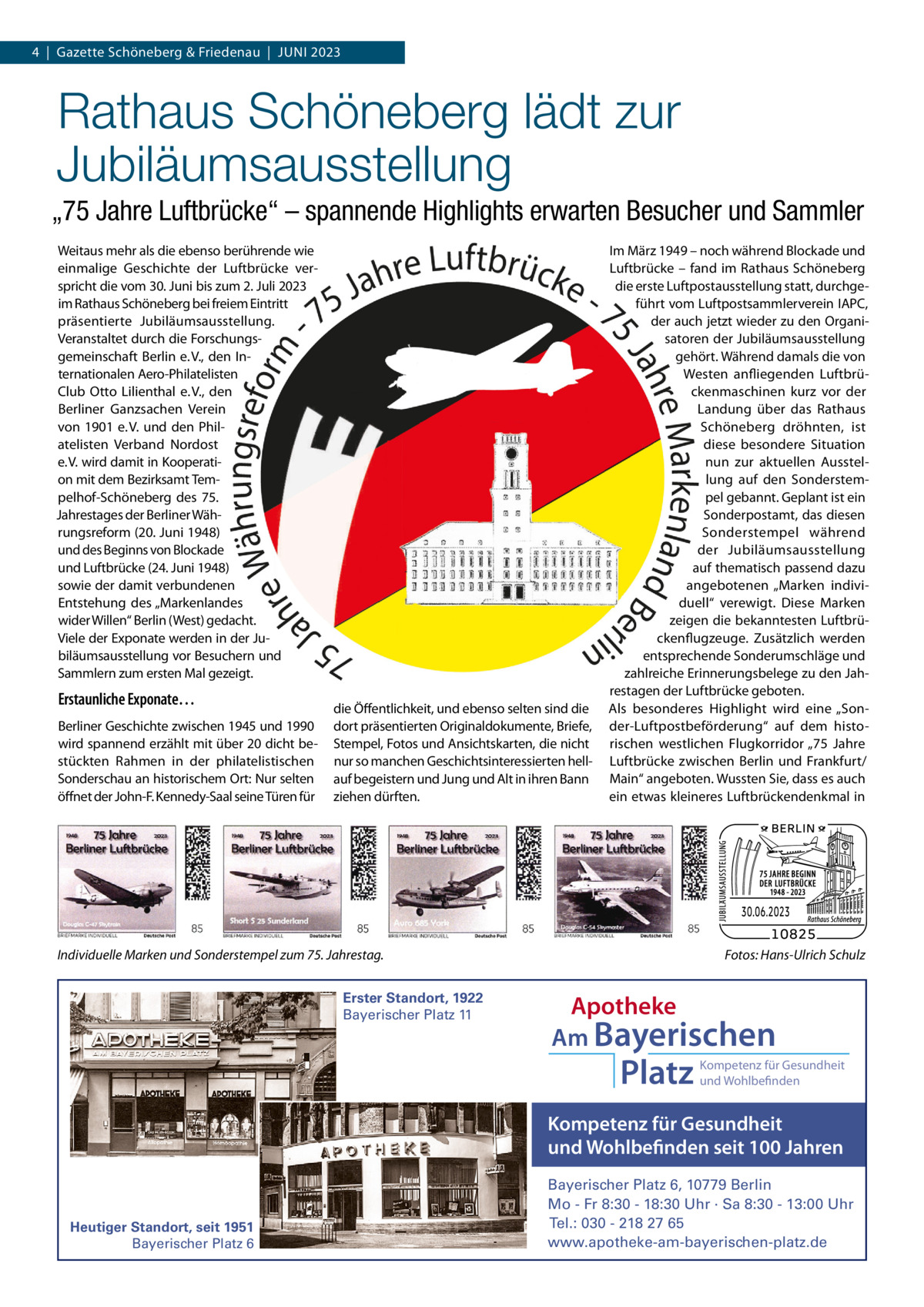 4  |  Gazette Schöneberg & Friedenau  |  JUNI 2023  Rathaus Schöneberg lädt zur Jubiläumsausstellung „75 Jahre Luftbrücke“ – spannende Highlights erwarten Besucher und Sammler Weitaus mehr als die ebenso berührende wie einmalige Geschichte der Luftbrücke verspricht die vom 30. Juni bis zum 2. Juli 2023 im Rathaus Schöneberg bei freiem Eintritt präsentierte Jubiläumsausstellung. Veranstaltet durch die Forschungsgemeinschaft Berlin e. V., den Internationalen Aero-Philatelisten Club Otto Lilienthal e. V., den Berliner Ganzsachen Verein von 1901 e. V. und den Philatelisten Verband Nordost e. V. wird damit in Kooperation mit dem Bezirksamt Tempelhof-Schöneberg des 75. Jahrestages der Berliner Währungsreform (20. Juni 1948) und des Beginns von Blockade und Luftbrücke (24. Juni 1948) sowie der damit verbundenen Entstehung des „Markenlandes wider Willen“ Berlin (West) gedacht. Viele der Exponate werden in der Jubiläumsausstellung vor Besuchern und Sammlern zum ersten Mal gezeigt.  Erstaunliche Exponate… Berliner Geschichte zwischen 1945 und 1990 wird spannend erzählt mit über 20 dicht bestückten Rahmen in der philatelistischen Sonderschau an historischem Ort: Nur selten öffnet der John-F. Kennedy-Saal seine Türen für  die Öffentlichkeit, und ebenso selten sind die dort präsentierten Originaldokumente, Briefe, Stempel, Fotos und Ansichtskarten, die nicht nur so manchen Geschichtsinteressierten hellauf begeistern und Jung und Alt in ihren Bann ziehen dürften.  Im März 1949 – noch während Blockade und Luftbrücke – fand im Rathaus Schöneberg die erste Luftpostausstellung statt, durchgeführt vom Luftpostsammlerverein IAPC, der auch jetzt wieder zu den Organisatoren der Jubiläumsausstellung gehört. Während damals die von Westen anfliegenden Luftbrückenmaschinen kurz vor der Landung über das Rathaus Schöneberg dröhnten, ist diese besondere Situation nun zur aktuellen Ausstellung auf den Sonderstempel gebannt. Geplant ist ein Sonderpostamt, das diesen Sonderstempel während der Jubiläumsausstellung auf thematisch passend dazu angebotenen „Marken individuell“ verewigt. Diese Marken zeigen die bekanntesten Luftbrückenflugzeuge. Zusätzlich werden entsprechende Sonderumschläge und zahlreiche Erinnerungsbelege zu den Jahrestagen der Luftbrücke geboten. Als besonderes Highlight wird eine „Sonder-Luftpostbeförderung“ auf dem historischen westlichen Flugkorridor „75  Jahre Luftbrücke zwischen Berlin und Frankfurt/ Main“ angeboten. Wussten Sie, dass es auch ein etwas kleineres Luftbrückendenkmal in  Individuelle Marken und Sonderstempel zum 75. Jahrestag. Erster Standort, 1922 Bayerischer Platz 11  Fotos: Hans-Ulrich Schulz  Apotheke Am Bayerischen  Platz  Kompetenz für Gesundheit und Wohlbefinden  Kompetenz für Gesundheit und Wohlbefinden seit 100 Jahren  Heutiger Standort, seit 1951 Bayerischer Platz 6  Bayerischer Platz 6, 10779 Berlin Mo - Fr 8:30 - 18:30 Uhr · Sa 8:30 - 13:00 Uhr Tel.: 030 - 218 27 65 www.apotheke-am-bayerischen-platz.de