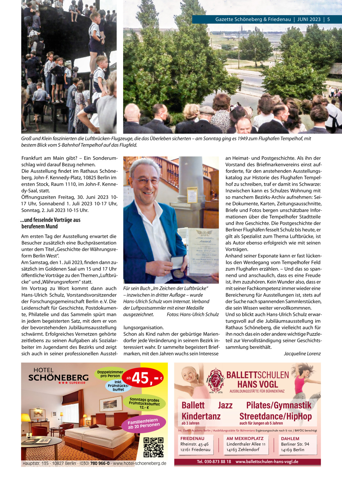 Gazette Schöneberg & Friedenau  |  JUNI 2023  |  5  Groß und Klein faszinierten die Luftbrücken-Flugzeuge, die das Überleben sicherten – am Sonntag ging es 1949 zum Flughafen Tempelhof, mit bestem Blick vom S-Bahnhof Tempelhof auf das Flugfeld. Frankfurt am Main gibt? – Ein Sonderumschlag wird darauf Bezug nehmen. Die Ausstellung findet im Rathaus Schöneberg, John-F. Kennedy-Platz, 10825 Berlin im ersten Stock, Raum 1110, im John-F. Kennedy-Saal, statt. Öffnungszeiten Freitag, 30.  Juni 2023 1017  Uhr, Sonnabend 1.  Juli 2023 10-17  Uhr, Sonntag, 2. Juli 2023 10-15 Uhr.  ...und fesselnde Vorträge aus berufenem Mund Am ersten Tag der Ausstellung erwartet die Besucher zusätzlich eine Buchpräsentation unter dem Titel „Geschichte der Währungsreform Berlin West“. Am Samstag, den 1. Juli 2023, finden dann zusätzlich im Goldenen Saal um 15 und 17 Uhr öffentliche Vorträge zu den Themen „Luftbrücke“ und „Währungsreform“ statt. Im Vortrag zu Wort kommt dann auch Hans-Ulrich Schulz, Vorstandsvorsitzender der Forschungsgemeinschaft Berlin e. V. Die Leidenschaft für Geschichte, Postdokumente, Philatelie und das Sammeln spürt man in jedem begeisterten Satz, mit dem er von der bevorstehenden Jubiläumsausstellung schwärmt. Erfolgreiches Vernetzen gehörte zeitlebens zu seinen Aufgaben als Sozialarbeiter im Jugendamt des Bezirks und zeigt sich auch in seiner professionellen Ausstel Doppelzimmer pro Person ★★★ SUPERIOR  Für sein Buch „Im Zeichen der Luftbrücke“ – inzwischen in dritter Auflage – wurde Hans-Ulrich Schulz vom Internat. Verband der Luftpostsammler mit einer Medaille ausgezeichnet. Fotos: Hans-Ulrich Schulz lungsorganisation. Schon als Kind nahm der gebürtige Mariendorfer jede Veränderung in seinem Bezirk interessiert wahr. Er sammelte begeistert Briefmarken, mit den Jahren wuchs sein Interesse  ab Inkl. Frühstücksbuffet  45, BALLETTSCHULEN HANS VOGL  €  Sonntags großes Frühstücksbuffet 12,- €  iern Familienfe nen so ab 20 Per  AUSBILDUNGSSTÄTTE FÜR BÜHNENTANZ  Ballett Jazz Pilates/Gymnastik Kindertanz Streetdance/HipHop ab 3 Jahren  auch für Jungen ab 5 Jahren  Int. Dance Academy Berlin / Ausbildungsstätte für Bühnentanz Ergänzungsschule nach § 102 / BAFÖG berechtigt  FRIEDENAU Rheinstr. 45-46 12161 Friedenau Hauptstr. 135 · 10827 Berlin · (030) 780 966-0 · www.hotel-schoeneberg.de  an Heimat- und Postgeschichte. Als ihn der Vorstand des Briefmarkenvereins einst aufforderte, für den anstehenden Ausstellungskatalog zur Historie des Flughafen Tempelhof zu schreiben, traf er damit ins Schwarze: Inzwischen kann es Schulzes Wohnung mit so manchem Bezirks-Archiv aufnehmen: Seine Dokumente, Karten, Zeitungsausschnitte, Briefe und Fotos bergen unschätzbare Informationen über die Tempelhofer Stadtteile und ihre Geschichte. Die Postgeschichte der Berliner Flughäfen fesselt Schulz bis heute, er gilt als Spezialist zum Thema Luftbrücke, ist als Autor ebenso erfolgreich wie mit seinen Vorträgen. Anhand seiner Exponate kann er fast lückenlos den Werdegang vom Tempelhofer Feld zum Flughafen erzählen. – Und das so spannend und anschaulich, dass es eine Freude ist, ihm zuzuhören. Kein Wunder also, dass er mit seiner Fachkompetenz immer wieder eine Bereicherung für Ausstellungen ist, stets auf der Suche nach spannenden Sammlerstücken, die sein Wissen weiter vervollkommnen. Und so blickt auch Hans-Ulrich Schulz erwartungsvoll auf die Jubiläumsausstellung im Rathaus Schöneberg, die vielleicht auch für ihn noch das ein oder andere wichtige Puzzleteil zur Vervollständigung seiner Geschichtssammlung bereithält. Jacqueline Lorenz  AM MEXIKOPLATZ Lindenthaler Allee 11 14163 Zehlendorf  Tel. 030-873 88 18  DAHLEM Berliner Str. 94 14169 Berlin  www.ballettschulen-hans-vogl.de