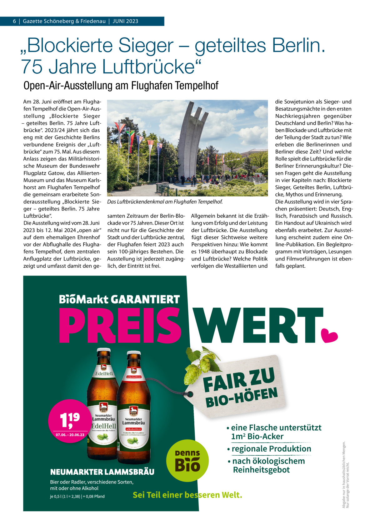 6  |  Gazette Schöneberg & Friedenau  |  JUNI 2023  „Blockierte Sieger – geteiltes Berlin. 75 Jahre Luftbrücke“ Open-Air-Ausstellung am Flughafen Tempelhof Am 28. Juni eröffnet am Flughafen Tempelhof die Open-Air-Ausstellung „Blockierte Sieger – geteiltes Berlin. 75  Jahre Luftbrücke“. 2023/24 jährt sich das eng mit der Geschichte Berlins verbundene Ereignis der „Luftbrücke“ zum 75. Mal. Aus diesem Anlass zeigen das Militärhistorische Museum der Bundeswehr Flugplatz Gatow, das AlliiertenMuseum und das Museum Karlshorst am Flughafen Tempelhof die gemeinsam erarbeitete Sonderausstellung „Blockierte Sieger – geteiltes Berlin. 75  Jahre Luftbrücke“. Die Ausstellung wird vom 28. Juni 2023 bis 12. Mai 2024 „open air“ auf dem ehemaligen Ehrenhof vor der Abflughalle des Flughafens Tempelhof, dem zentralen Anflugplatz der Luftbrücke, gezeigt und umfasst damit den ge Das Luftbrückendenkmal am Flughafen Tempelhof. samten Zeitraum der Berlin-Blockade vor 75 Jahren. Dieser Ort ist nicht nur für die Geschichte der Stadt und der Luftbrücke zentral, der Flughafen feiert 2023 auch sein 100-jähriges Bestehen. Die Ausstellung ist jederzeit zugänglich, der Eintritt ist frei.  Allgemein bekannt ist die Erzählung vom Erfolg und der Leistung der Luftbrücke. Die Ausstellung fügt dieser Sichtweise weitere Perspektiven hinzu: Wie kommt es 1948 überhaupt zu Blockade und Luftbrücke? Welche Politik verfolgen die Westalliierten und  die Sowjetunion als Sieger- und Besatzungsmächte in den ersten Nachkriegsjahren gegenüber Deutschland und Berlin? Was haben Blockade und Luftbrücke mit der Teilung der Stadt zu tun? Wie erleben die Berlinerinnen und Berliner diese Zeit? Und welche Rolle spielt die Luftbrücke für die Berliner Erinnerungskultur? Diesen Fragen geht die Ausstellung in vier Kapiteln nach: Blockierte Sieger, Geteiltes Berlin, Luftbrücke, Mythos und Erinnerung. Die Ausstellung wird in vier Sprachen präsentiert: Deutsch, Englisch, Französisch und Russisch. Ein Handout auf Ukrainisch wird ebenfalls erarbeitet. Zur Ausstellung erscheint zudem eine Online-Publikation. Ein Begleitprogramm mit Vorträgen, Lesungen und Filmvorführungen ist ebenfalls geplant.