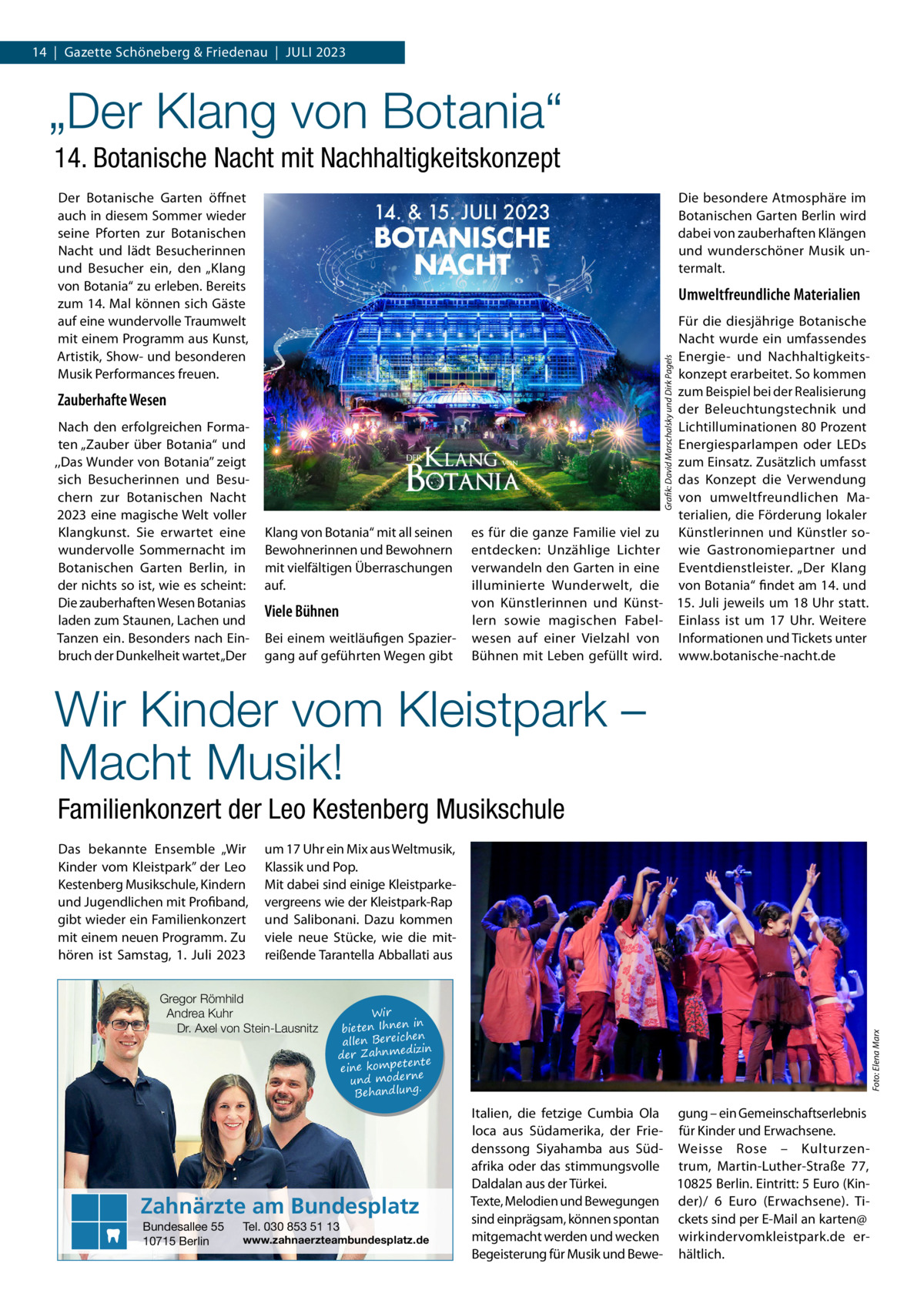 14  |  Gazette Schöneberg & Friedenau  |  Juli 2023  „Der Klang von Botania“ 14. Botanische Nacht mit Nachhaltigkeitskonzept Der Botanische Garten öffnet auch in diesem Sommer wieder seine Pforten zur Botanischen Nacht und lädt Besucherinnen und Besucher ein, den „Klang von Botania“ zu erleben. Bereits zum 14. Mal können sich Gäste auf eine wundervolle Traumwelt mit einem Programm aus Kunst, Artistik, Show- und besonderen Musik Performances freuen.  Die besondere Atmosphäre im Botanischen Garten Berlin wird dabei von zauberhaften Klängen und wunderschöner Musik untermalt.  Umweltfreundliche Materialien  Grafik: David Marschalsky und Dirk Pagels  Zauberhafte Wesen Nach den erfolgreichen Formaten „Zauber über Botania“ und ,,Das Wunder von Botania’’ zeigt sich Besucherinnen und Besuchern zur Botanischen Nacht 2023 eine magische Welt voller Klangkunst. Sie erwartet eine wundervolle Sommernacht im Botanischen Garten Berlin, in der nichts so ist, wie es scheint: Die zauberhaften Wesen Botanias laden zum Staunen, Lachen und Tanzen ein. Besonders nach Einbruch der Dunkelheit wartet „Der  Für die diesjährige Botanische Nacht wurde ein umfassendes Energie- und Nachhaltigkeitskonzept erarbeitet. So kommen zum Beispiel bei der Realisierung der Beleuchtungstechnik und Lichtilluminationen 80 Prozent Energiesparlampen oder LEDs zum Einsatz. Zusätzlich umfasst das Konzept die Verwendung von umweltfreundlichen Materialien, die Förderung lokaler es für die ganze Familie viel zu Künstlerinnen und Künstler soentdecken: Unzählige Lichter wie Gastronomiepartner und verwandeln den Garten in eine Eventdienstleister. „Der Klang illuminierte Wunderwelt, die von Botania“ findet am 14. und von Künstlerinnen und Künst- 15. Juli jeweils um 18 Uhr statt. lern sowie magischen Fabel- Einlass ist um 17  Uhr. Weitere wesen auf einer Vielzahl von Informationen und Tickets unter Bühnen mit Leben gefüllt wird. www.botanische-nacht.de  Klang von Botania“ mit all seinen Bewohnerinnen und Bewohnern mit vielfältigen Überraschungen auf.  Viele Bühnen Bei einem weitläufigen Spaziergang auf geführten Wegen gibt  Wir Kinder vom Kleistpark – Macht Musik! Familienkonzert der Leo Kestenberg Musikschule um 17 Uhr ein Mix aus Weltmusik, Klassik und Pop. Mit dabei sind einige Kleistparkevergreens wie der Kleistpark-Rap und Salibonani. Dazu kommen viele neue Stücke, wie die mitreißende Tarantella Abballati aus  Gregor Römhild Andrea Kuhr Dr. Axel von Stein-Lausnitz  Wir in bieten Ihnen en allen Bereich izin der Zahnmed nte eine kompete und moderne . Behandlung  Zahnärzte am Bundesplatz Bundesallee 55 10715 Berlin  Tel. 030 853 51 13  www.zahnaerzteambundesplatz.de  Foto: Elena Marx  Das bekannte Ensemble „Wir Kinder vom Kleistpark” der Leo Kestenberg Musikschule, Kindern und Jugendlichen mit Profiband, gibt wieder ein Familienkonzert mit einem neuen Programm. Zu hören ist Samstag, 1.  Juli 2023  Italien, die fetzige Cumbia Ola gung – ein Gemeinschaftserlebnis loca aus Südamerika, der Frie- für Kinder und Erwachsene. denssong Siyahamba aus Süd- Weisse Rose – Kulturzenafrika oder das stimmungsvolle trum, Martin-Luther-Straße  77, Daldalan aus der Türkei. 10825 Berlin. Eintritt: 5 Euro (KinTexte, Melodien und Bewegungen der)/ 6  Euro (Erwachsene). Tisind einprägsam, können spontan ckets sind per E-Mail an karten@ mitgemacht werden und wecken wirkindervomkleistpark.de erBegeisterung für Musik und Bewe- hältlich.