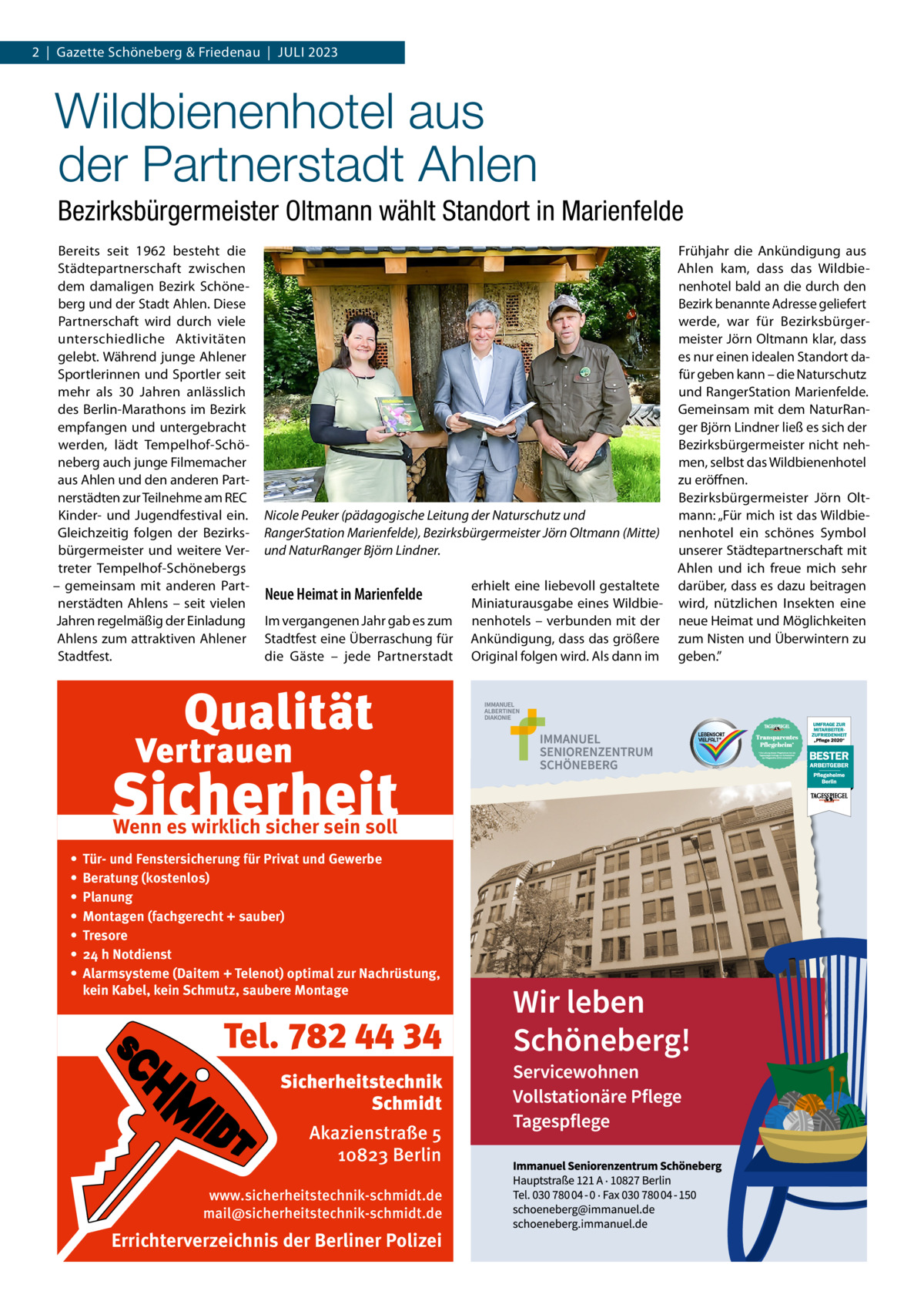 2  |  Gazette Schöneberg & Friedenau  |  Juli 2023  Wildbienenhotel aus der Partnerstadt Ahlen Bezirksbürgermeister Oltmann wählt Standort in Marienfelde Bereits seit 1962 besteht die Städtepartnerschaft zwischen dem damaligen Bezirk Schöneberg und der Stadt Ahlen. Diese Partnerschaft wird durch viele unterschiedliche Aktivitäten gelebt. Während junge Ahlener Sportlerinnen und Sportler seit mehr als 30  Jahren anlässlich des Berlin-Marathons im Bezirk empfangen und untergebracht werden, lädt Tempelhof-Schöneberg auch junge Filmemacher aus Ahlen und den anderen Partnerstädten zur Teilnehme am REC Kinder- und Jugendfestival ein. Gleichzeitig folgen der Bezirksbürgermeister und weitere Vertreter Tempelhof-Schönebergs – gemeinsam mit anderen Partnerstädten Ahlens – seit vielen Jahren regelmäßig der Einladung Ahlens zum attraktiven Ahlener Stadtfest.  Nicole Peuker (pädagogische Leitung der Naturschutz und RangerStation Marienfelde), Bezirksbürgermeister Jörn Oltmann (Mitte) und NaturRanger Björn Lindner.  Neue Heimat in Marienfelde Im vergangenen Jahr gab es zum Stadtfest eine Überraschung für die Gäste – jede Partnerstadt  Wenn es wirklich sicher sein soll • • • • • • •  Tür- und Fenstersicherung für Privat und Gewerbe Beratung (kostenlos) Planung Montagen (fachgerecht + sauber) Tresore 24 h Notdienst Alarmsysteme (Daitem + Telenot) optimal zur Nachrüstung, kein Kabel, kein Schmutz, saubere Montage  Tel. 782 44 34 Sicherheitstechnik Schmidt Akazienstraße 5 10823 Berlin www.sicherheitstechnik-schmidt.de mail@sicherheitstechnik-schmidt.de  Errichterverzeichnis der Berliner Polizei  erhielt eine liebevoll gestaltete Miniaturausgabe eines Wildbienenhotels – verbunden mit der Ankündigung, dass das größere Original folgen wird. Als dann im  Frühjahr die Ankündigung aus Ahlen kam, dass das Wildbienenhotel bald an die durch den Bezirk benannte Adresse geliefert werde, war für Bezirksbürgermeister Jörn Oltmann klar, dass es nur einen idealen Standort dafür geben kann – die Naturschutz und RangerStation Marienfelde. Gemeinsam mit dem NaturRanger Björn Lindner ließ es sich der Bezirksbürgermeister nicht nehmen, selbst das Wildbienenhotel zu eröffnen. Bezirksbürgermeister Jörn Oltmann: „Für mich ist das Wildbienenhotel ein schönes Symbol unserer Städtepartnerschaft mit Ahlen und ich freue mich sehr darüber, dass es dazu beitragen wird, nützlichen Insekten eine neue Heimat und Möglichkeiten zum Nisten und Überwintern zu geben.”